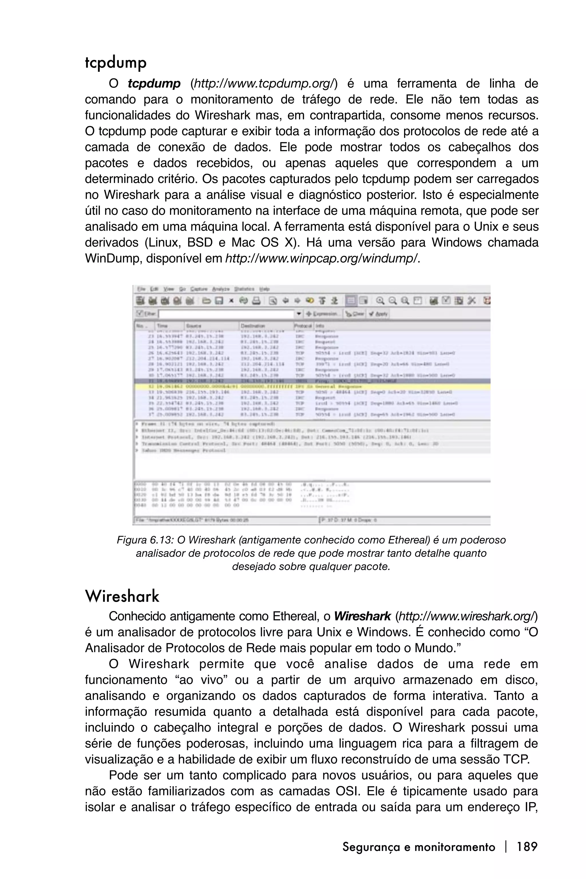 tcpdump
      O tcpdump (http://www.tcpdump.org/) é uma ferramenta de linha de
comando para o monitoramento de tráfego de rede. Ele não tem todas as
funcionalidades do Wireshark mas, em contrapartida, consome menos recursos.
O tcpdump pode capturar e exibir toda a informação dos protocolos de rede até a
camada de conexão de dados. Ele pode mostrar todos os cabeçalhos dos
pacotes e dados recebidos, ou apenas aqueles que correspondem a um
determinado critério. Os pacotes capturados pelo tcpdump podem ser carregados
no Wireshark para a análise visual e diagnóstico posterior. Isto é especialmente
útil no caso do monitoramento na interface de uma máquina remota, que pode ser
analisado em uma máquina local. A ferramenta está disponível para o Unix e seus
derivados (Linux, BSD e Mac OS X). Há uma versão para Windows chamada
WinDump, disponível em http://www.winpcap.org/windump/.




     Figura 6.13: O Wireshark (antigamente conhecido como Ethereal) é um poderoso
         analisador de protocolos de rede que pode mostrar tanto detalhe quanto
                            desejado sobre qualquer pacote.


Wireshark
     Conhecido antigamente como Ethereal, o Wireshark (http://www.wireshark.org/)
é um analisador de protocolos livre para Unix e Windows. É conhecido como “O
Analisador de Protocolos de Rede mais popular em todo o Mundo.”
     O Wireshark permite que você analise dados de uma rede em
funcionamento “ao vivo” ou a partir de um arquivo armazenado em disco,
analisando e organizando os dados capturados de forma interativa. Tanto a
informação resumida quanto a detalhada está disponível para cada pacote,
incluindo o cabeçalho integral e porções de dados. O Wireshark possui uma
série de funções poderosas, incluindo uma linguagem rica para a filtragem de
visualização e a habilidade de exibir um fluxo reconstruído de uma sessão TCP.
     Pode ser um tanto complicado para novos usuários, ou para aqueles que
não estão familiarizados com as camadas OSI. Ele é tipicamente usado para
isolar e analisar o tráfego específico de entrada ou saída para um endereço IP,


                                                Segurança e monitoramento  189
 