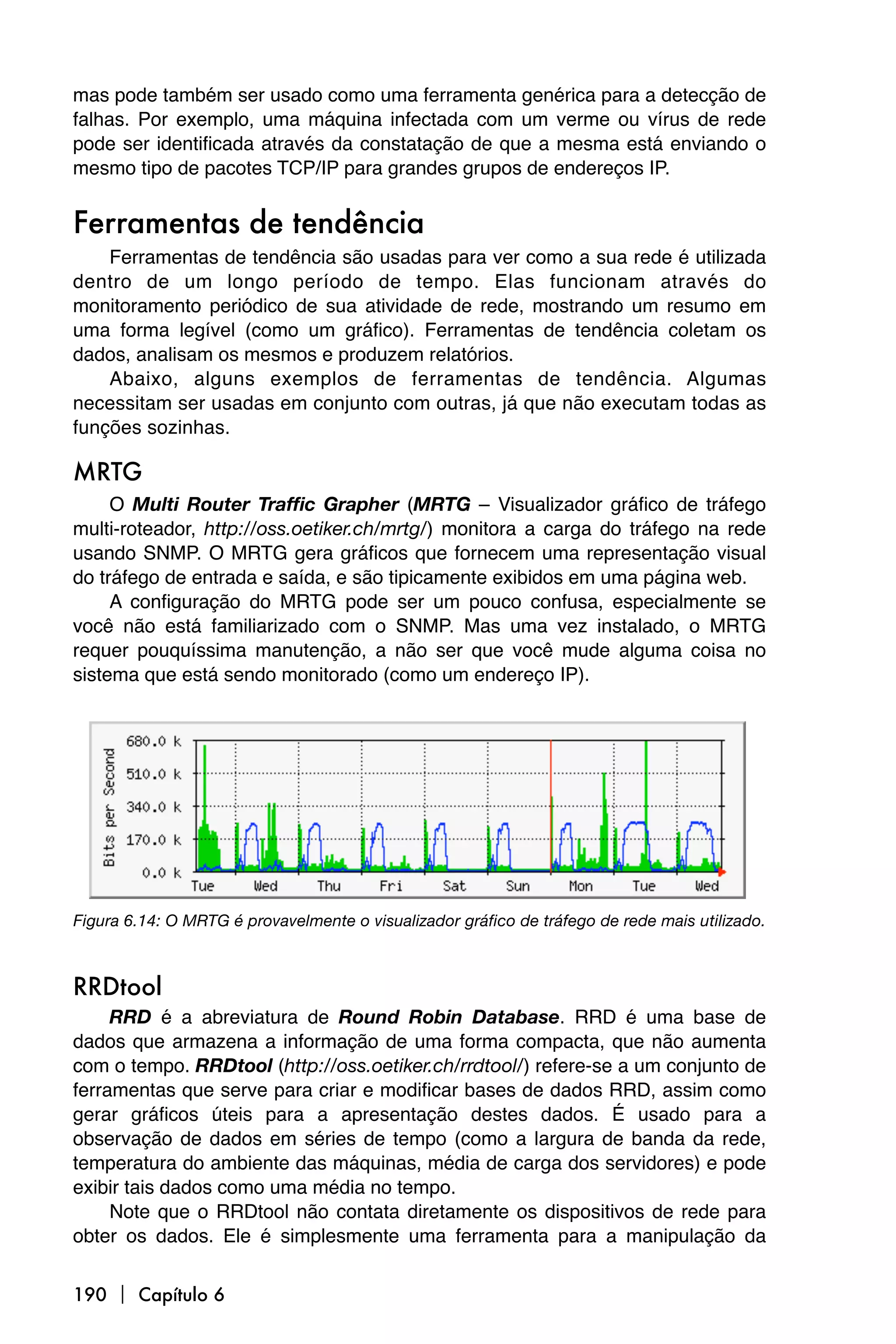 mas pode também ser usado como uma ferramenta genérica para a detecção de
falhas. Por exemplo, uma máquina infectada com um verme ou vírus de rede
pode ser identificada através da constatação de que a mesma está enviando o
mesmo tipo de pacotes TCP/IP para grandes grupos de endereços IP.


Ferramentas de tendência
    Ferramentas de tendência são usadas para ver como a sua rede é utilizada
dentro de um longo período de tempo. Elas funcionam através do
monitoramento periódico de sua atividade de rede, mostrando um resumo em
uma forma legível (como um gráfico). Ferramentas de tendência coletam os
dados, analisam os mesmos e produzem relatórios.
    Abaixo, alguns exemplos de ferramentas de tendência. Algumas
necessitam ser usadas em conjunto com outras, já que não executam todas as
funções sozinhas.

MRTG
     O Multi Router Traffic Grapher (MRTG – Visualizador gráfico de tráfego
multi-roteador, http://oss.oetiker.ch/mrtg/) monitora a carga do tráfego na rede
usando SNMP. O MRTG gera gráficos que fornecem uma representação visual
do tráfego de entrada e saída, e são tipicamente exibidos em uma página web.
     A configuração do MRTG pode ser um pouco confusa, especialmente se
você não está familiarizado com o SNMP. Mas uma vez instalado, o MRTG
requer pouquíssima manutenção, a não ser que você mude alguma coisa no
sistema que está sendo monitorado (como um endereço IP).




Figura 6.14: O MRTG é provavelmente o visualizador gráfico de tráfego de rede mais utilizado.



RRDtool
     RRD é a abreviatura de Round Robin Database. RRD é uma base de
dados que armazena a informação de uma forma compacta, que não aumenta
com o tempo. RRDtool (http://oss.oetiker.ch/rrdtool/) refere-se a um conjunto de
ferramentas que serve para criar e modificar bases de dados RRD, assim como
gerar gráficos úteis para a apresentação destes dados. É usado para a
observação de dados em séries de tempo (como a largura de banda da rede,
temperatura do ambiente das máquinas, média de carga dos servidores) e pode
exibir tais dados como uma média no tempo.
     Note que o RRDtool não contata diretamente os dispositivos de rede para
obter os dados. Ele é simplesmente uma ferramenta para a manipulação da


190  Capítulo 6
 