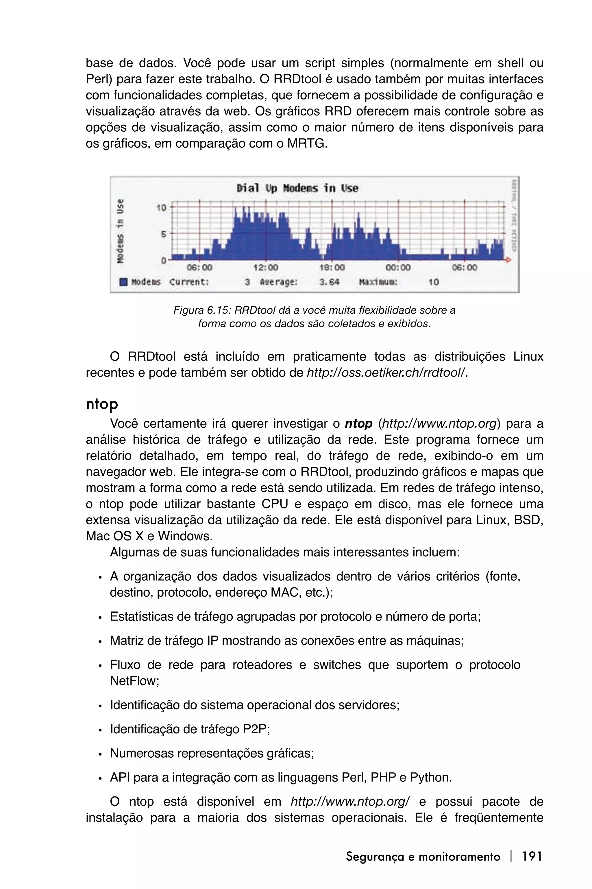 base de dados. Você pode usar um script simples (normalmente em shell ou
Perl) para fazer este trabalho. O RRDtool é usado também por muitas interfaces
com funcionalidades completas, que fornecem a possibilidade de configuração e
visualização através da web. Os gráficos RRD oferecem mais controle sobre as
opções de visualização, assim como o maior número de itens disponíveis para
os gráficos, em comparação com o MRTG.




               Figura 6.15: RRDtool dá a você muita flexibilidade sobre a
                    forma como os dados são coletados e exibidos.


    O RRDtool está incluído em praticamente todas as distribuições Linux
recentes e pode também ser obtido de http://oss.oetiker.ch/rrdtool/.

ntop
     Você certamente irá querer investigar o ntop (http://www.ntop.org) para a
análise histórica de tráfego e utilização da rede. Este programa fornece um
relatório detalhado, em tempo real, do tráfego de rede, exibindo-o em um
navegador web. Ele integra-se com o RRDtool, produzindo gráficos e mapas que
mostram a forma como a rede está sendo utilizada. Em redes de tráfego intenso,
o ntop pode utilizar bastante CPU e espaço em disco, mas ele fornece uma
extensa visualização da utilização da rede. Ele está disponível para Linux, BSD,
Mac OS X e Windows.
     Algumas de suas funcionalidades mais interessantes incluem:

  • A organização dos dados visualizados dentro de vários critérios (fonte,
    destino, protocolo, endereço MAC, etc.);

  • Estatísticas de tráfego agrupadas por protocolo e número de porta;
  • Matriz de tráfego IP mostrando as conexões entre as máquinas;
  • Fluxo de rede para roteadores e switches que suportem o protocolo
    NetFlow;
  • Identificação do sistema operacional dos servidores;
  • Identificação de tráfego P2P;
  • Numerosas representações gráficas;
  • API para a integração com as linguagens Perl, PHP e Python.
     O ntop está disponível em http://www.ntop.org/ e possui pacote de
instalação para a maioria dos sistemas operacionais. Ele é freqüentemente


                                                  Segurança e monitoramento  191
 