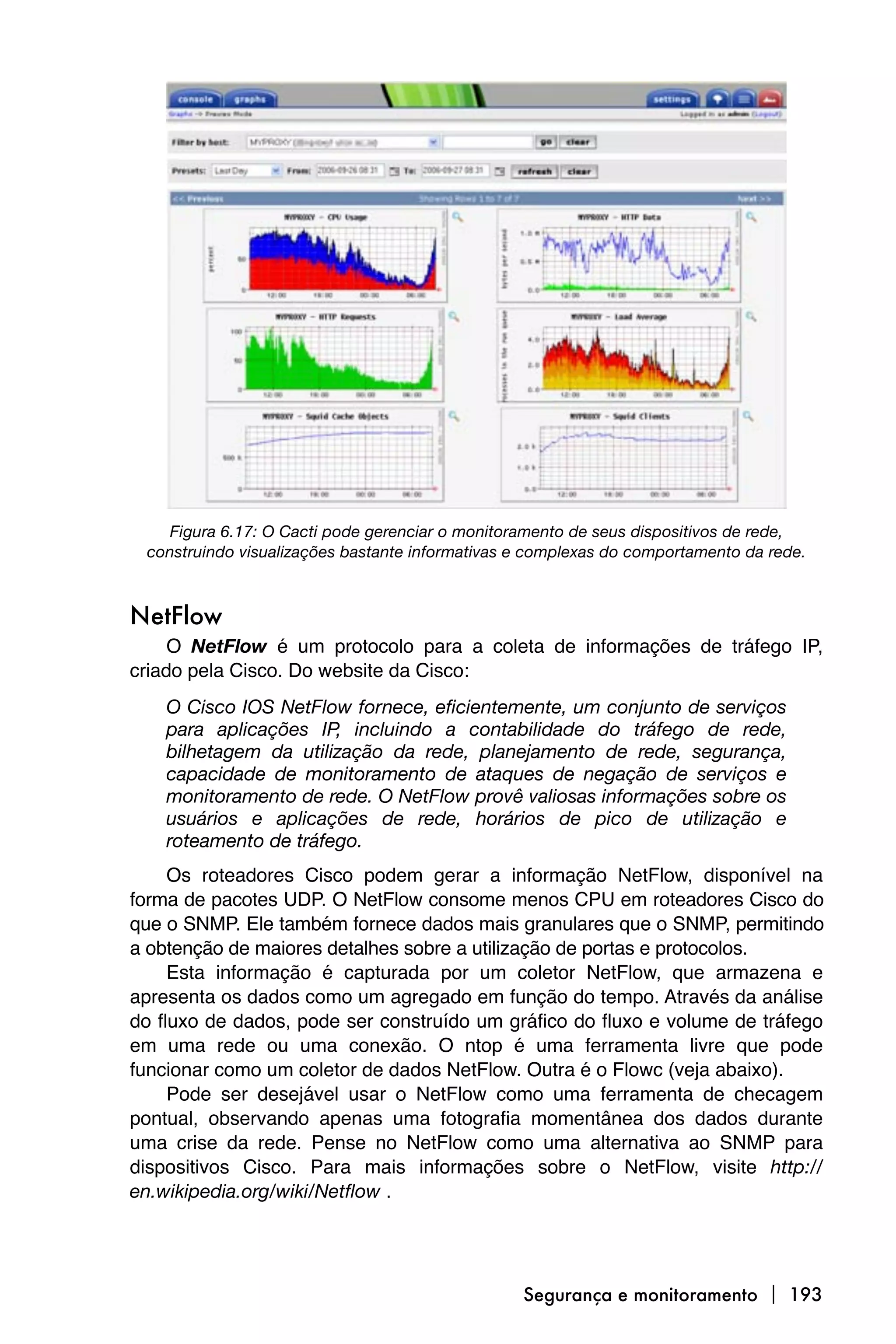 Figura 6.17: O Cacti pode gerenciar o monitoramento de seus dispositivos de rede,
 construindo visualizações bastante informativas e complexas do comportamento da rede.



NetFlow
     O NetFlow é um protocolo para a coleta de informações de tráfego IP,
criado pela Cisco. Do website da Cisco:
    O Cisco IOS NetFlow fornece, eficientemente, um conjunto de serviços
    para aplicações IP, incluindo a contabilidade do tráfego de rede,
    bilhetagem da utilização da rede, planejamento de rede, segurança,
    capacidade de monitoramento de ataques de negação de serviços e
    monitoramento de rede. O NetFlow provê valiosas informações sobre os
    usuários e aplicações de rede, horários de pico de utilização e
    roteamento de tráfego.
     Os roteadores Cisco podem gerar a informação NetFlow, disponível na
forma de pacotes UDP. O NetFlow consome menos CPU em roteadores Cisco do
que o SNMP. Ele também fornece dados mais granulares que o SNMP, permitindo
a obtenção de maiores detalhes sobre a utilização de portas e protocolos.
     Esta informação é capturada por um coletor NetFlow, que armazena e
apresenta os dados como um agregado em função do tempo. Através da análise
do fluxo de dados, pode ser construído um gráfico do fluxo e volume de tráfego
em uma rede ou uma conexão. O ntop é uma ferramenta livre que pode
funcionar como um coletor de dados NetFlow. Outra é o Flowc (veja abaixo).
     Pode ser desejável usar o NetFlow como uma ferramenta de checagem
pontual, observando apenas uma fotografia momentânea dos dados durante
uma crise da rede. Pense no NetFlow como uma alternativa ao SNMP para
dispositivos Cisco. Para mais informações sobre o NetFlow, visite http://
en.wikipedia.org/wiki/Netflow .




                                                 Segurança e monitoramento  193
 