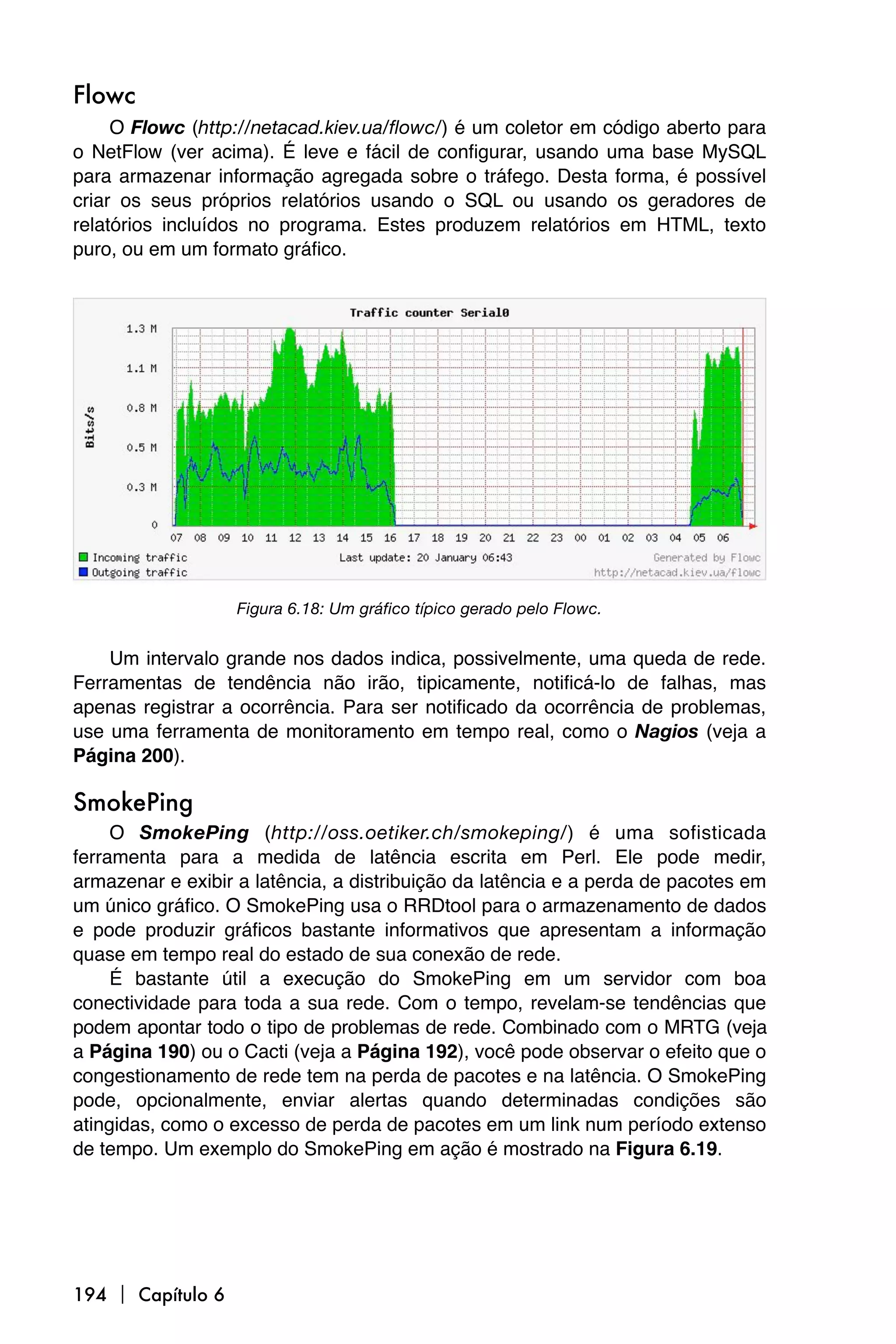 Flowc
     O Flowc (http://netacad.kiev.ua/flowc/) é um coletor em código aberto para
o NetFlow (ver acima). É leve e fácil de configurar, usando uma base MySQL
para armazenar informação agregada sobre o tráfego. Desta forma, é possível
criar os seus próprios relatórios usando o SQL ou usando os geradores de
relatórios incluídos no programa. Estes produzem relatórios em HTML, texto
puro, ou em um formato gráfico.




                   Figura 6.18: Um gráfico típico gerado pelo Flowc.


    Um intervalo grande nos dados indica, possivelmente, uma queda de rede.
Ferramentas de tendência não irão, tipicamente, notificá-lo de falhas, mas
apenas registrar a ocorrência. Para ser notificado da ocorrência de problemas,
use uma ferramenta de monitoramento em tempo real, como o Nagios (veja a
Página 200).

SmokePing
     O SmokePing (http://oss.oetiker.ch/smokeping/) é uma sofisticada
ferramenta para a medida de latência escrita em Perl. Ele pode medir,
armazenar e exibir a latência, a distribuição da latência e a perda de pacotes em
um único gráfico. O SmokePing usa o RRDtool para o armazenamento de dados
e pode produzir gráficos bastante informativos que apresentam a informação
quase em tempo real do estado de sua conexão de rede.
     É bastante útil a execução do SmokePing em um servidor com boa
conectividade para toda a sua rede. Com o tempo, revelam-se tendências que
podem apontar todo o tipo de problemas de rede. Combinado com o MRTG (veja
a Página 190) ou o Cacti (veja a Página 192), você pode observar o efeito que o
congestionamento de rede tem na perda de pacotes e na latência. O SmokePing
pode, opcionalmente, enviar alertas quando determinadas condições são
atingidas, como o excesso de perda de pacotes em um link num período extenso
de tempo. Um exemplo do SmokePing em ação é mostrado na Figura 6.19.




194  Capítulo 6
 