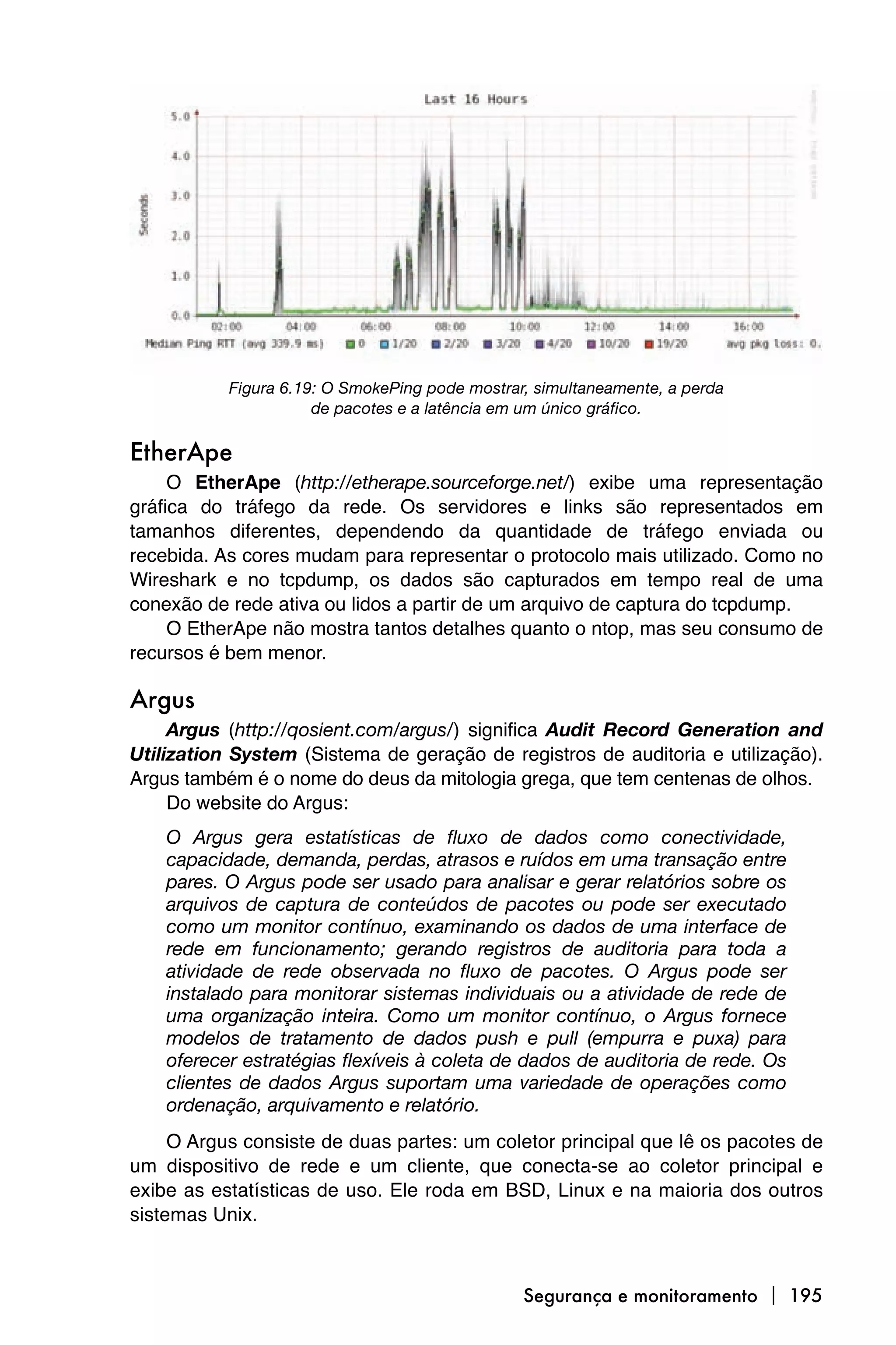 Figura 6.19: O SmokePing pode mostrar, simultaneamente, a perda
                      de pacotes e a latência em um único gráfico.

EtherApe
     O EtherApe (http://etherape.sourceforge.net/) exibe uma representação
gráfica do tráfego da rede. Os servidores e links são representados em
tamanhos diferentes, dependendo da quantidade de tráfego enviada ou
recebida. As cores mudam para representar o protocolo mais utilizado. Como no
Wireshark e no tcpdump, os dados são capturados em tempo real de uma
conexão de rede ativa ou lidos a partir de um arquivo de captura do tcpdump.
     O EtherApe não mostra tantos detalhes quanto o ntop, mas seu consumo de
recursos é bem menor.

Argus
     Argus (http://qosient.com/argus/) significa Audit Record Generation and
Utilization System (Sistema de geração de registros de auditoria e utilização).
Argus também é o nome do deus da mitologia grega, que tem centenas de olhos.
     Do website do Argus:
    O Argus gera estatísticas de fluxo de dados como conectividade,
    capacidade, demanda, perdas, atrasos e ruídos em uma transação entre
    pares. O Argus pode ser usado para analisar e gerar relatórios sobre os
    arquivos de captura de conteúdos de pacotes ou pode ser executado
    como um monitor contínuo, examinando os dados de uma interface de
    rede em funcionamento; gerando registros de auditoria para toda a
    atividade de rede observada no fluxo de pacotes. O Argus pode ser
    instalado para monitorar sistemas individuais ou a atividade de rede de
    uma organização inteira. Como um monitor contínuo, o Argus fornece
    modelos de tratamento de dados push e pull (empurra e puxa) para
    oferecer estratégias flexíveis à coleta de dados de auditoria de rede. Os
    clientes de dados Argus suportam uma variedade de operações como
    ordenação, arquivamento e relatório.
     O Argus consiste de duas partes: um coletor principal que lê os pacotes de
um dispositivo de rede e um cliente, que conecta-se ao coletor principal e
exibe as estatísticas de uso. Ele roda em BSD, Linux e na maioria dos outros
sistemas Unix.



                                                Segurança e monitoramento  195
 