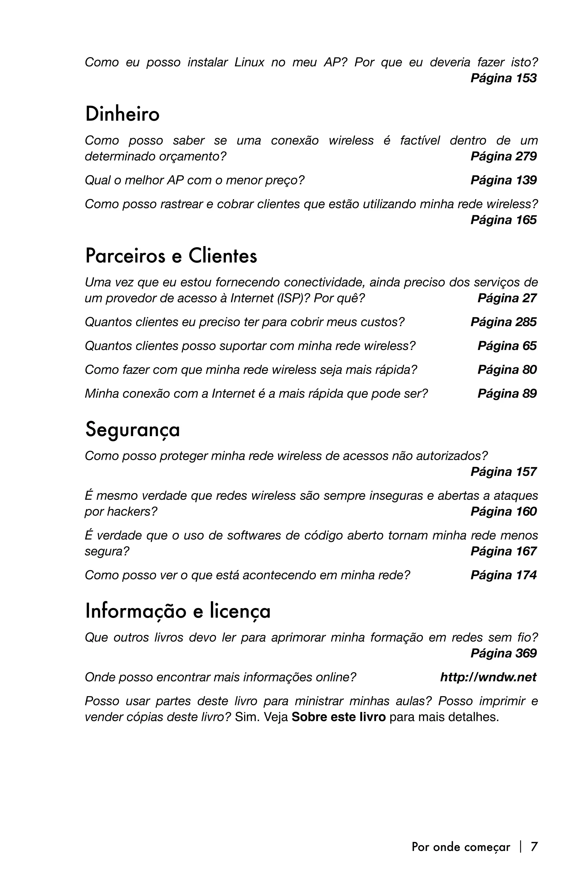 Como eu posso instalar Linux no meu AP? Por que eu deveria fazer isto?

                                                         Página 153


Dinheiro
Como posso saber se uma conexão wireless é factível dentro de um
determinado orçamento? 
                               Página 279
Qual o melhor AP com o menor preço? 
                              Página 139
Como posso rastrear e cobrar clientes que estão utilizando minha rede wireless?

                                                                  Página 165


Parceiros e Clientes
Uma vez que eu estou fornecendo conectividade, ainda preciso dos serviços de
um provedor de acesso à Internet (ISP)? Por quê? 
                Página 27
Quantos clientes eu preciso ter para cobrir meus custos? 
         Página 285
Quantos clientes posso suportar com minha rede wireless? 
          Página 65
Como fazer com que minha rede wireless seja mais rápida? 
          Página 80
Minha conexão com a Internet é a mais rápida que pode ser?
         Página 89


Segurança
Como posso proteger minha rede wireless de acessos não autorizados?

                                                               Página 157
É mesmo verdade que redes wireless são sempre inseguras e abertas a ataques
por hackers? 
                                                  Página 160
É verdade que o uso de softwares de código aberto tornam minha rede menos
segura? 
                                                      Página 167
Como posso ver o que está acontecendo em minha rede? 
             Página 174


Informação e licença
Que outros livros devo ler para aprimorar minha formação em redes sem fio?

                                                              Página 369
Onde posso encontrar mais informações online?
                http://wndw.net
Posso usar partes deste livro para ministrar minhas aulas? Posso imprimir e
vender cópias deste livro? Sim. Veja Sobre este livro para mais detalhes.




                                                         Por onde começar  7
 