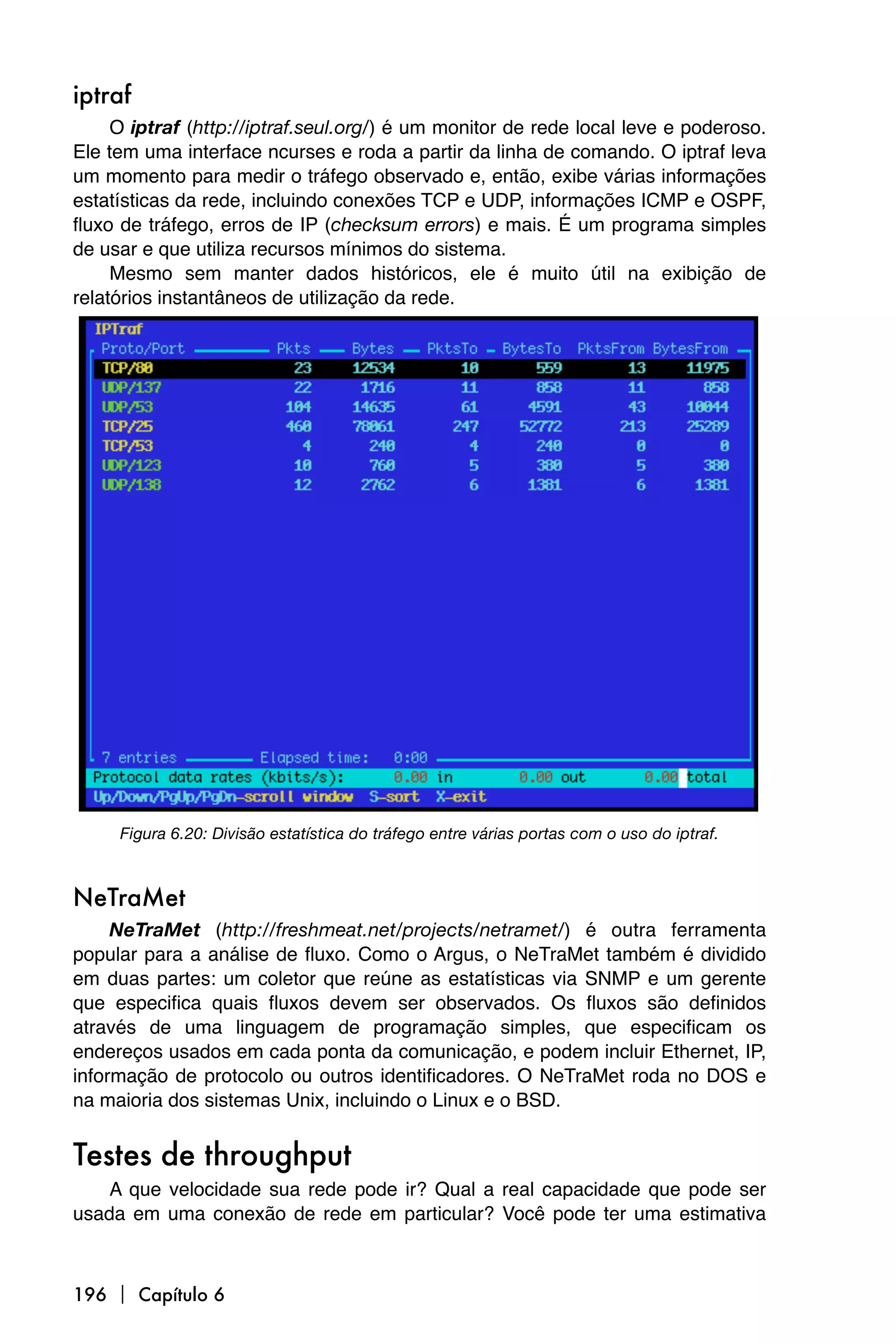 iptraf
     O iptraf (http://iptraf.seul.org/) é um monitor de rede local leve e poderoso.
Ele tem uma interface ncurses e roda a partir da linha de comando. O iptraf leva
um momento para medir o tráfego observado e, então, exibe várias informações
estatísticas da rede, incluindo conexões TCP e UDP, informações ICMP e OSPF,
fluxo de tráfego, erros de IP (checksum errors) e mais. É um programa simples
de usar e que utiliza recursos mínimos do sistema.
     Mesmo sem manter dados históricos, ele é muito útil na exibição de
relatórios instantâneos de utilização da rede.




     Figura 6.20: Divisão estatística do tráfego entre várias portas com o uso do iptraf.



NeTraMet
     NeTraMet (http://freshmeat.net/projects/netramet/) é outra ferramenta
popular para a análise de fluxo. Como o Argus, o NeTraMet também é dividido
em duas partes: um coletor que reúne as estatísticas via SNMP e um gerente
que especifica quais fluxos devem ser observados. Os fluxos são definidos
através de uma linguagem de programação simples, que especificam os
endereços usados em cada ponta da comunicação, e podem incluir Ethernet, IP,
informação de protocolo ou outros identificadores. O NeTraMet roda no DOS e
na maioria dos sistemas Unix, incluindo o Linux e o BSD.


Testes de throughput
    A que velocidade sua rede pode ir? Qual a real capacidade que pode ser
usada em uma conexão de rede em particular? Você pode ter uma estimativa



196  Capítulo 6
 