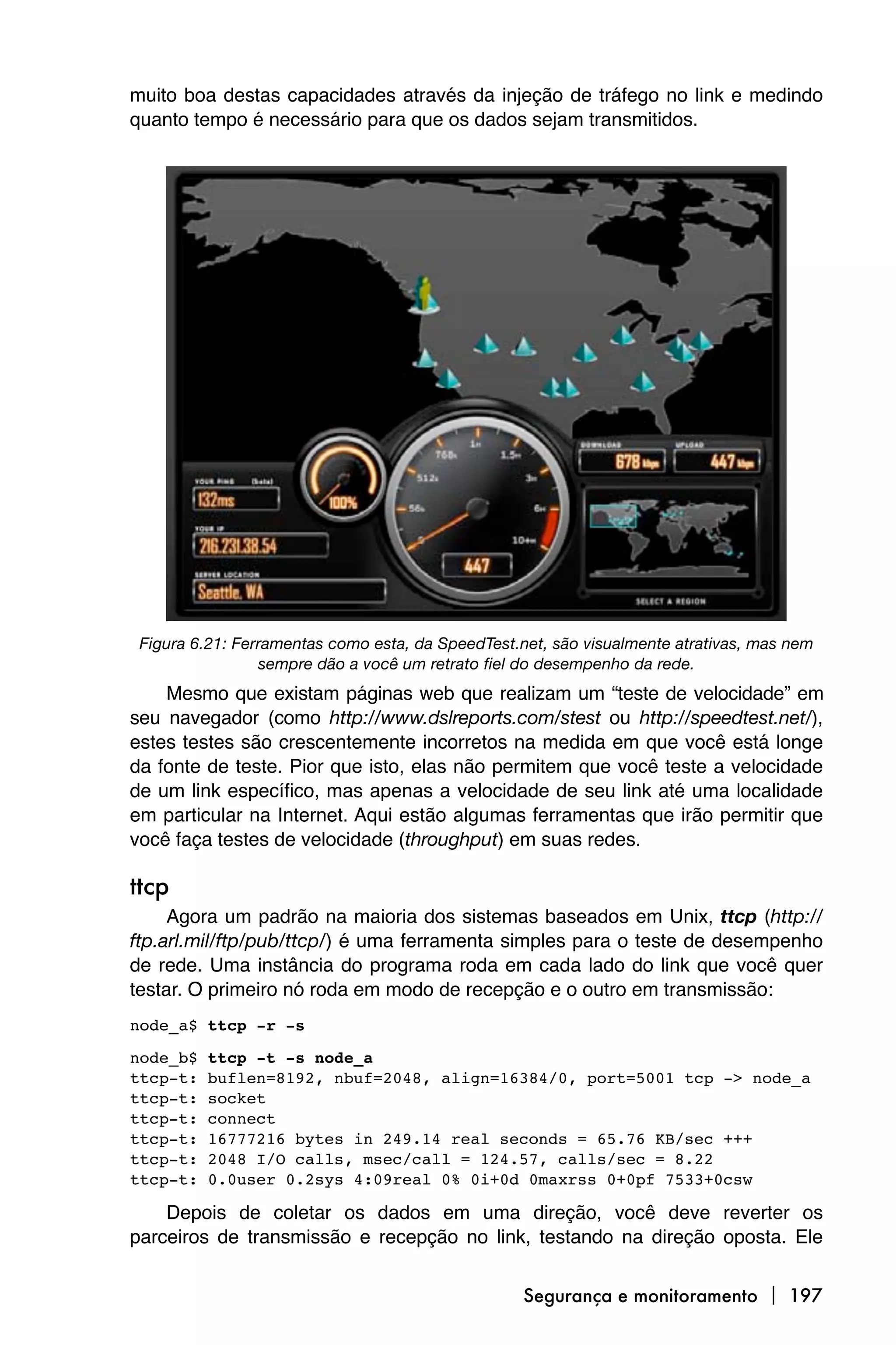 muito boa destas capacidades através da injeção de tráfego no link e medindo
quanto tempo é necessário para que os dados sejam transmitidos.




 Figura 6.21: Ferramentas como esta, da SpeedTest.net, são visualmente atrativas, mas nem
                 sempre dão a você um retrato fiel do desempenho da rede.
    Mesmo que existam páginas web que realizam um “teste de velocidade” em
seu navegador (como http://www.dslreports.com/stest ou http://speedtest.net/),
estes testes são crescentemente incorretos na medida em que você está longe
da fonte de teste. Pior que isto, elas não permitem que você teste a velocidade
de um link específico, mas apenas a velocidade de seu link até uma localidade
em particular na Internet. Aqui estão algumas ferramentas que irão permitir que
você faça testes de velocidade (throughput) em suas redes.

ttcp
     Agora um padrão na maioria dos sistemas baseados em Unix, ttcp (http://
ftp.arl.mil/ftp/pub/ttcp/) é uma ferramenta simples para o teste de desempenho
de rede. Uma instância do programa roda em cada lado do link que você quer
testar. O primeiro nó roda em modo de recepção e o outro em transmissão:
node_a$ ttcp -r -s

node_b$   ttcp -t -s node_a
ttcp-t:   buflen=8192, nbuf=2048, align=16384/0, port=5001 tcp -> node_a
ttcp-t:   socket
ttcp-t:   connect
ttcp-t:   16777216 bytes in 249.14 real seconds = 65.76 KB/sec +++
ttcp-t:   2048 I/O calls, msec/call = 124.57, calls/sec = 8.22
ttcp-t:   0.0user 0.2sys 4:09real 0% 0i+0d 0maxrss 0+0pf 7533+0csw

    Depois de coletar os dados em uma direção, você deve reverter os
parceiros de transmissão e recepção no link, testando na direção oposta. Ele


                                                   Segurança e monitoramento  197
 