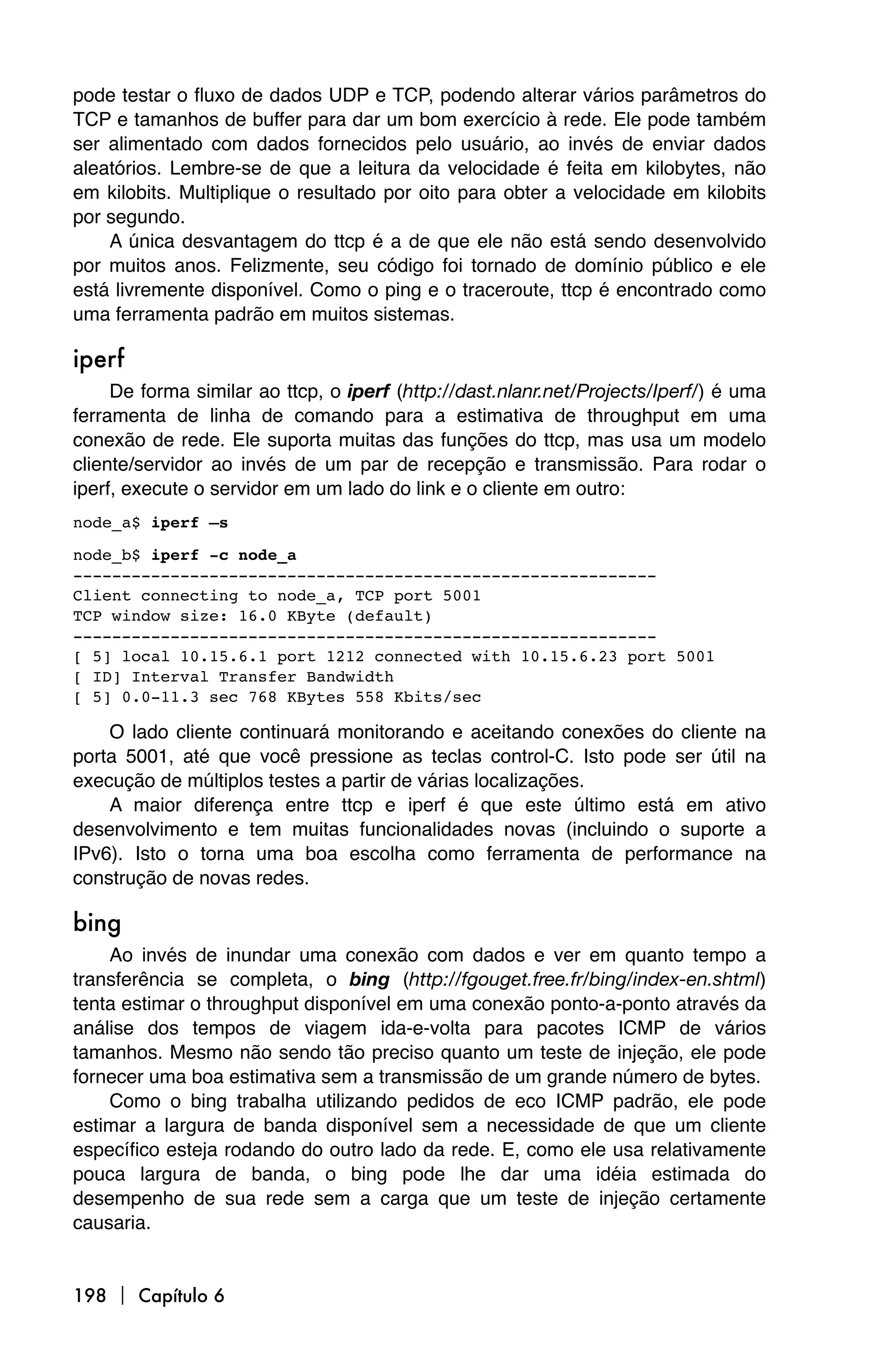 pode testar o fluxo de dados UDP e TCP, podendo alterar vários parâmetros do
TCP e tamanhos de buffer para dar um bom exercício à rede. Ele pode também
ser alimentado com dados fornecidos pelo usuário, ao invés de enviar dados
aleatórios. Lembre-se de que a leitura da velocidade é feita em kilobytes, não
em kilobits. Multiplique o resultado por oito para obter a velocidade em kilobits
por segundo.
    A única desvantagem do ttcp é a de que ele não está sendo desenvolvido
por muitos anos. Felizmente, seu código foi tornado de domínio público e ele
está livremente disponível. Como o ping e o traceroute, ttcp é encontrado como
uma ferramenta padrão em muitos sistemas.

iperf
     De forma similar ao ttcp, o iperf (http://dast.nlanr.net/Projects/Iperf/) é uma
ferramenta de linha de comando para a estimativa de throughput em uma
conexão de rede. Ele suporta muitas das funções do ttcp, mas usa um modelo
cliente/servidor ao invés de um par de recepção e transmissão. Para rodar o
iperf, execute o servidor em um lado do link e o cliente em outro:
node_a$ iperf –s

node_b$ iperf -c node_a
------------------------------------------------------------
Client connecting to node_a, TCP port 5001
TCP window size: 16.0 KByte (default)
------------------------------------------------------------
[ 5] local 10.15.6.1 port 1212 connected with 10.15.6.23 port 5001
[ ID] Interval Transfer Bandwidth
[ 5] 0.0-11.3 sec 768 KBytes 558 Kbits/sec

    O lado cliente continuará monitorando e aceitando conexões do cliente na
porta 5001, até que você pressione as teclas control-C. Isto pode ser útil na
execução de múltiplos testes a partir de várias localizações.
    A maior diferença entre ttcp e iperf é que este último está em ativo
desenvolvimento e tem muitas funcionalidades novas (incluindo o suporte a
IPv6). Isto o torna uma boa escolha como ferramenta de performance na
construção de novas redes.

bing
    Ao invés de inundar uma conexão com dados e ver em quanto tempo a
transferência se completa, o bing (http://fgouget.free.fr/bing/index-en.shtml)
tenta estimar o throughput disponível em uma conexão ponto-a-ponto através da
análise dos tempos de viagem ida-e-volta para pacotes ICMP de vários
tamanhos. Mesmo não sendo tão preciso quanto um teste de injeção, ele pode
fornecer uma boa estimativa sem a transmissão de um grande número de bytes.
    Como o bing trabalha utilizando pedidos de eco ICMP padrão, ele pode
estimar a largura de banda disponível sem a necessidade de que um cliente
específico esteja rodando do outro lado da rede. E, como ele usa relativamente
pouca largura de banda, o bing pode lhe dar uma idéia estimada do
desempenho de sua rede sem a carga que um teste de injeção certamente
causaria.


198  Capítulo 6
 