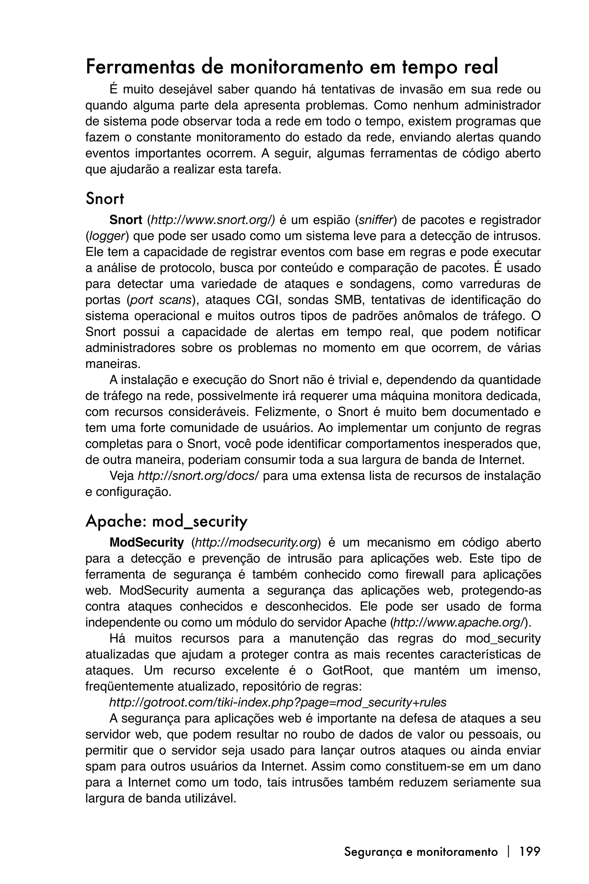 Ferramentas de monitoramento em tempo real
    É muito desejável saber quando há tentativas de invasão em sua rede ou
quando alguma parte dela apresenta problemas. Como nenhum administrador
de sistema pode observar toda a rede em todo o tempo, existem programas que
fazem o constante monitoramento do estado da rede, enviando alertas quando
eventos importantes ocorrem. A seguir, algumas ferramentas de código aberto
que ajudarão a realizar esta tarefa.

Snort
     Snort (http://www.snort.org/) é um espião (sniffer) de pacotes e registrador
(logger) que pode ser usado como um sistema leve para a detecção de intrusos.
Ele tem a capacidade de registrar eventos com base em regras e pode executar
a análise de protocolo, busca por conteúdo e comparação de pacotes. É usado
para detectar uma variedade de ataques e sondagens, como varreduras de
portas (port scans), ataques CGI, sondas SMB, tentativas de identificação do
sistema operacional e muitos outros tipos de padrões anômalos de tráfego. O
Snort possui a capacidade de alertas em tempo real, que podem notificar
administradores sobre os problemas no momento em que ocorrem, de várias
maneiras.
     A instalação e execução do Snort não é trivial e, dependendo da quantidade
de tráfego na rede, possivelmente irá requerer uma máquina monitora dedicada,
com recursos consideráveis. Felizmente, o Snort é muito bem documentado e
tem uma forte comunidade de usuários. Ao implementar um conjunto de regras
completas para o Snort, você pode identificar comportamentos inesperados que,
de outra maneira, poderiam consumir toda a sua largura de banda de Internet.
     Veja http://snort.org/docs/ para uma extensa lista de recursos de instalação
e configuração.

Apache: mod_security
     ModSecurity (http://modsecurity.org) é um mecanismo em código aberto
para a detecção e prevenção de intrusão para aplicações web. Este tipo de
ferramenta de segurança é também conhecido como firewall para aplicações
web. ModSecurity aumenta a segurança das aplicações web, protegendo-as
contra ataques conhecidos e desconhecidos. Ele pode ser usado de forma
independente ou como um módulo do servidor Apache (http://www.apache.org/).
     Há muitos recursos para a manutenção das regras do mod_security
atualizadas que ajudam a proteger contra as mais recentes características de
ataques. Um recurso excelente é o GotRoot, que mantém um imenso,
freqüentemente atualizado, repositório de regras:
     http://gotroot.com/tiki-index.php?page=mod_security+rules
     A segurança para aplicações web é importante na defesa de ataques a seu
servidor web, que podem resultar no roubo de dados de valor ou pessoais, ou
permitir que o servidor seja usado para lançar outros ataques ou ainda enviar
spam para outros usuários da Internet. Assim como constituem-se em um dano
para a Internet como um todo, tais intrusões também reduzem seriamente sua
largura de banda utilizável.



                                             Segurança e monitoramento  199
 