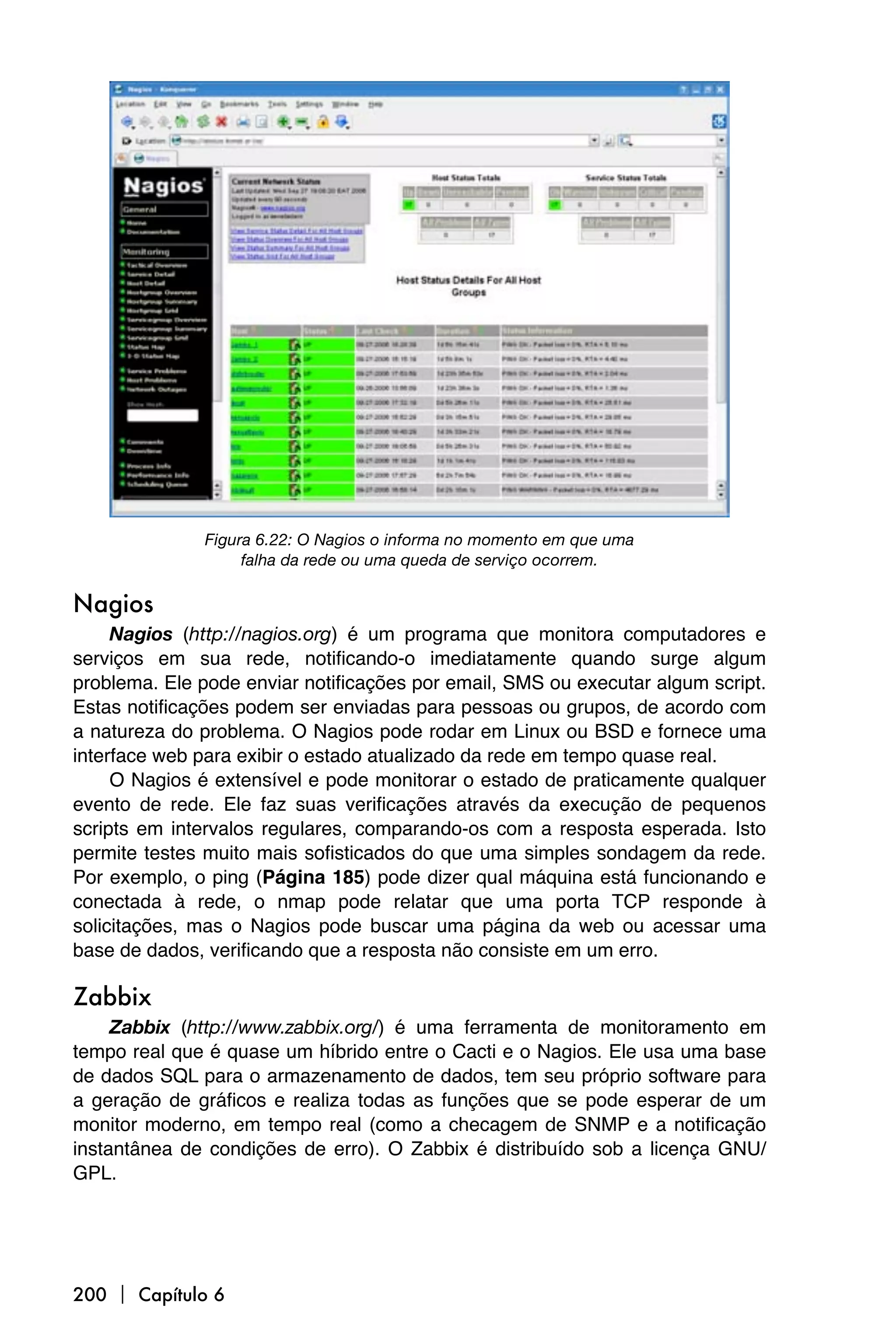 Figura 6.22: O Nagios o informa no momento em que uma
                    falha da rede ou uma queda de serviço ocorrem.

Nagios
     Nagios (http://nagios.org) é um programa que monitora computadores e
serviços em sua rede, notificando-o imediatamente quando surge algum
problema. Ele pode enviar notificações por email, SMS ou executar algum script.
Estas notificações podem ser enviadas para pessoas ou grupos, de acordo com
a natureza do problema. O Nagios pode rodar em Linux ou BSD e fornece uma
interface web para exibir o estado atualizado da rede em tempo quase real.
     O Nagios é extensível e pode monitorar o estado de praticamente qualquer
evento de rede. Ele faz suas verificações através da execução de pequenos
scripts em intervalos regulares, comparando-os com a resposta esperada. Isto
permite testes muito mais sofisticados do que uma simples sondagem da rede.
Por exemplo, o ping (Página 185) pode dizer qual máquina está funcionando e
conectada à rede, o nmap pode relatar que uma porta TCP responde à
solicitações, mas o Nagios pode buscar uma página da web ou acessar uma
base de dados, verificando que a resposta não consiste em um erro.

Zabbix
     Zabbix (http://www.zabbix.org/) é uma ferramenta de monitoramento em
tempo real que é quase um híbrido entre o Cacti e o Nagios. Ele usa uma base
de dados SQL para o armazenamento de dados, tem seu próprio software para
a geração de gráficos e realiza todas as funções que se pode esperar de um
monitor moderno, em tempo real (como a checagem de SNMP e a notificação
instantânea de condições de erro). O Zabbix é distribuído sob a licença GNU/
GPL.




200  Capítulo 6
 
