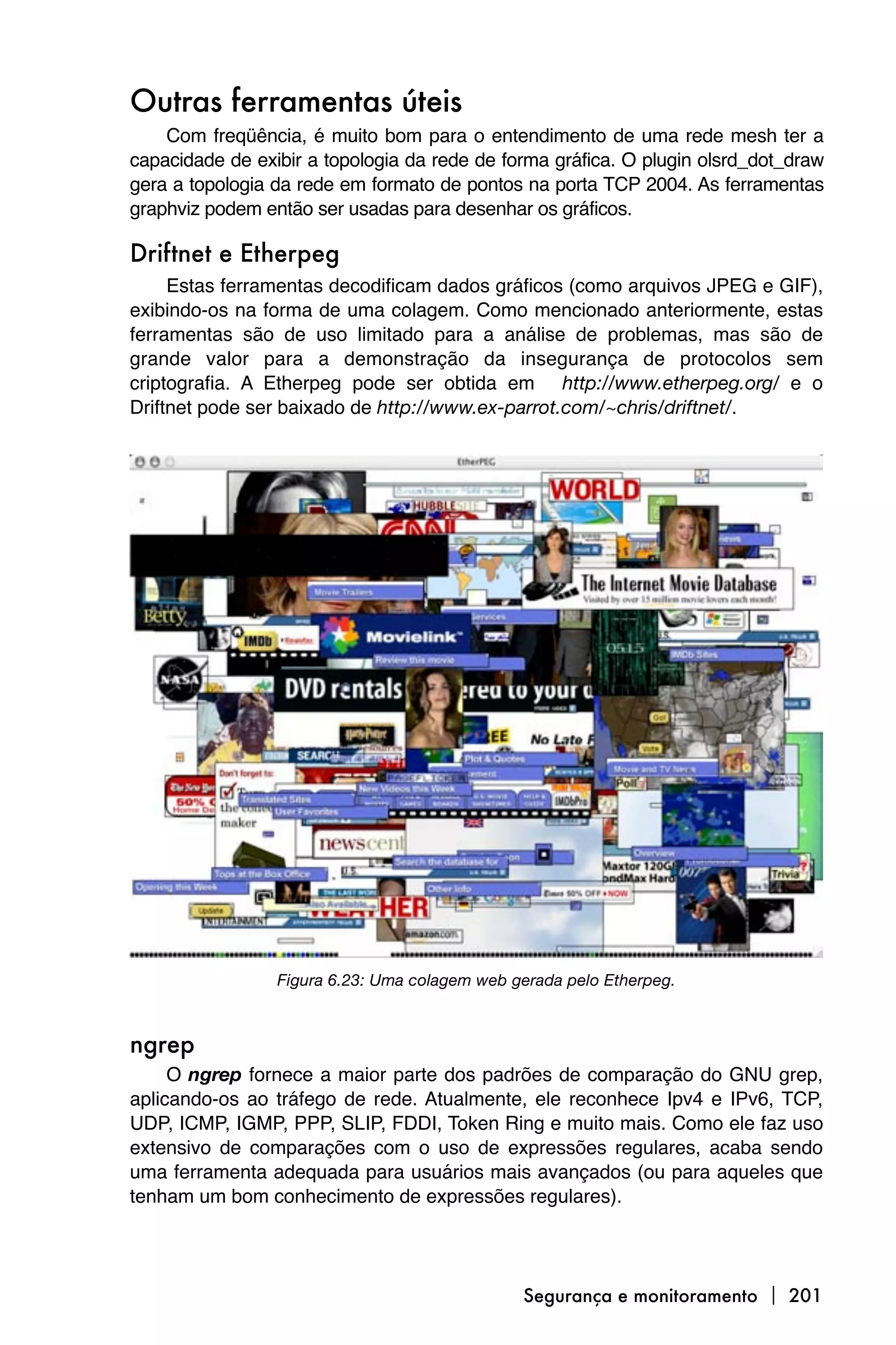 Outras ferramentas úteis
    Com freqüência, é muito bom para o entendimento de uma rede mesh ter a
capacidade de exibir a topologia da rede de forma gráfica. O plugin olsrd_dot_draw
gera a topologia da rede em formato de pontos na porta TCP 2004. As ferramentas
graphviz podem então ser usadas para desenhar os gráficos.

Driftnet e Etherpeg
     Estas ferramentas decodificam dados gráficos (como arquivos JPEG e GIF),
exibindo-os na forma de uma colagem. Como mencionado anteriormente, estas
ferramentas são de uso limitado para a análise de problemas, mas são de
grande valor para a demonstração da insegurança de protocolos sem
criptografia. A Etherpeg pode ser obtida em http://www.etherpeg.org/ e o
Driftnet pode ser baixado de http://www.ex-parrot.com/~chris/driftnet/.




                 Figura 6.23: Uma colagem web gerada pelo Etherpeg.



ngrep
     O ngrep fornece a maior parte dos padrões de comparação do GNU grep,
aplicando-os ao tráfego de rede. Atualmente, ele reconhece Ipv4 e IPv6, TCP,
UDP, ICMP, IGMP, PPP, SLIP, FDDI, Token Ring e muito mais. Como ele faz uso
extensivo de comparações com o uso de expressões regulares, acaba sendo
uma ferramenta adequada para usuários mais avançados (ou para aqueles que
tenham um bom conhecimento de expressões regulares).




                                               Segurança e monitoramento  201
 
