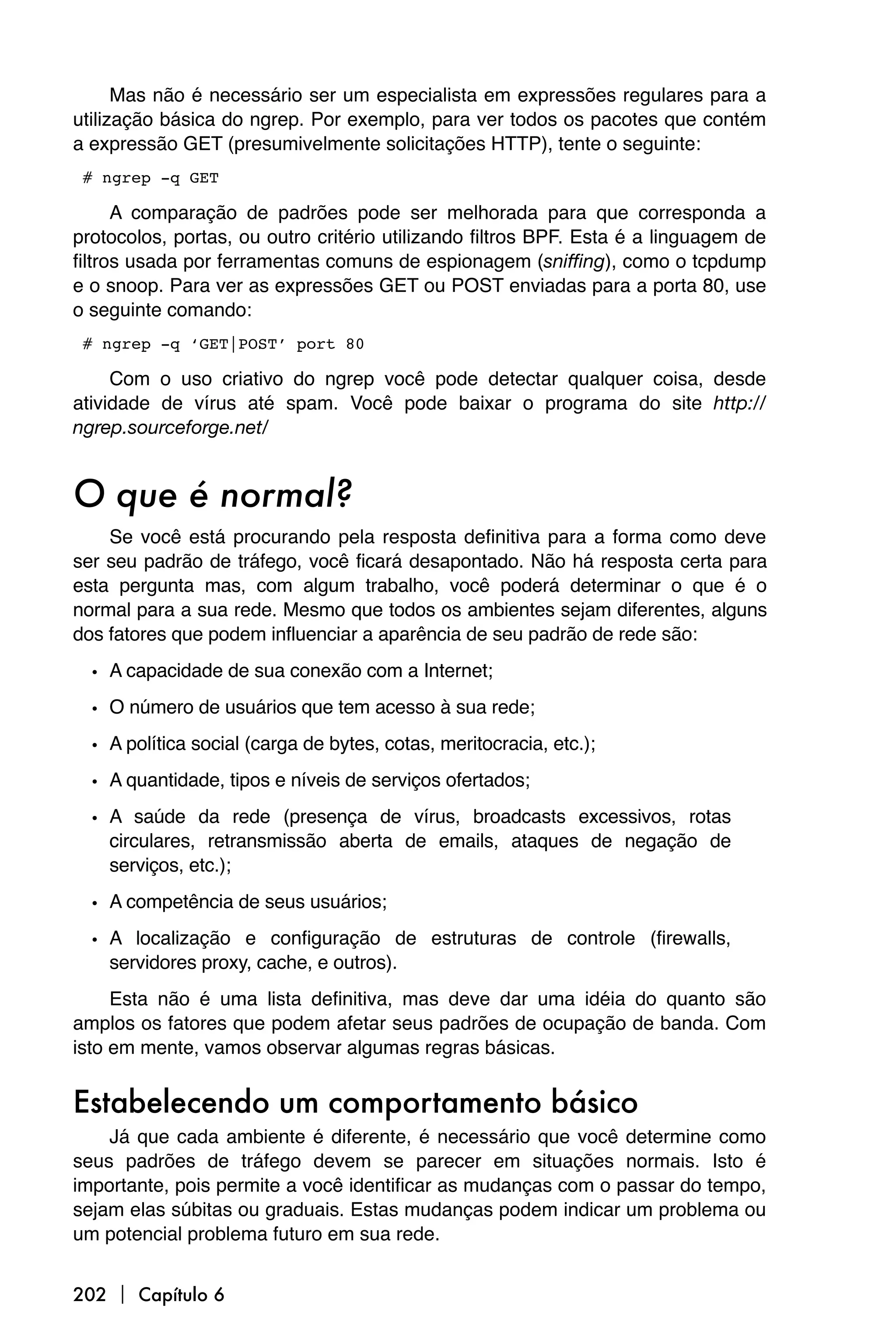 Mas não é necessário ser um especialista em expressões regulares para a
utilização básica do ngrep. Por exemplo, para ver todos os pacotes que contém
a expressão GET (presumivelmente solicitações HTTP), tente o seguinte:

# ngrep -q GET

      A comparação de padrões pode ser melhorada para que corresponda a
protocolos, portas, ou outro critério utilizando filtros BPF. Esta é a linguagem de
filtros usada por ferramentas comuns de espionagem (sniffing), como o tcpdump
e o snoop. Para ver as expressões GET ou POST enviadas para a porta 80, use
o seguinte comando:

# ngrep -q ‘GET|POST’ port 80

     Com o uso criativo do ngrep você pode detectar qualquer coisa, desde
atividade de vírus até spam. Você pode baixar o programa do site http://
ngrep.sourceforge.net/


O que é normal?
    Se você está procurando pela resposta definitiva para a forma como deve
ser seu padrão de tráfego, você ficará desapontado. Não há resposta certa para
esta pergunta mas, com algum trabalho, você poderá determinar o que é o
normal para a sua rede. Mesmo que todos os ambientes sejam diferentes, alguns
dos fatores que podem influenciar a aparência de seu padrão de rede são:

  • A capacidade de sua conexão com a Internet;
  • O número de usuários que tem acesso à sua rede;
  • A política social (carga de bytes, cotas, meritocracia, etc.);
  • A quantidade, tipos e níveis de serviços ofertados;
  • A saúde da rede (presença de vírus, broadcasts excessivos, rotas
    circulares, retransmissão aberta de emails, ataques de negação de
    serviços, etc.);

  • A competência de seus usuários;
  • A localização e configuração de estruturas de controle (firewalls,
    servidores proxy, cache, e outros).
     Esta não é uma lista definitiva, mas deve dar uma idéia do quanto são
amplos os fatores que podem afetar seus padrões de ocupação de banda. Com
isto em mente, vamos observar algumas regras básicas.


Estabelecendo um comportamento básico
    Já que cada ambiente é diferente, é necessário que você determine como
seus padrões de tráfego devem se parecer em situações normais. Isto é
importante, pois permite a você identificar as mudanças com o passar do tempo,
sejam elas súbitas ou graduais. Estas mudanças podem indicar um problema ou
um potencial problema futuro em sua rede.


202  Capítulo 6
 