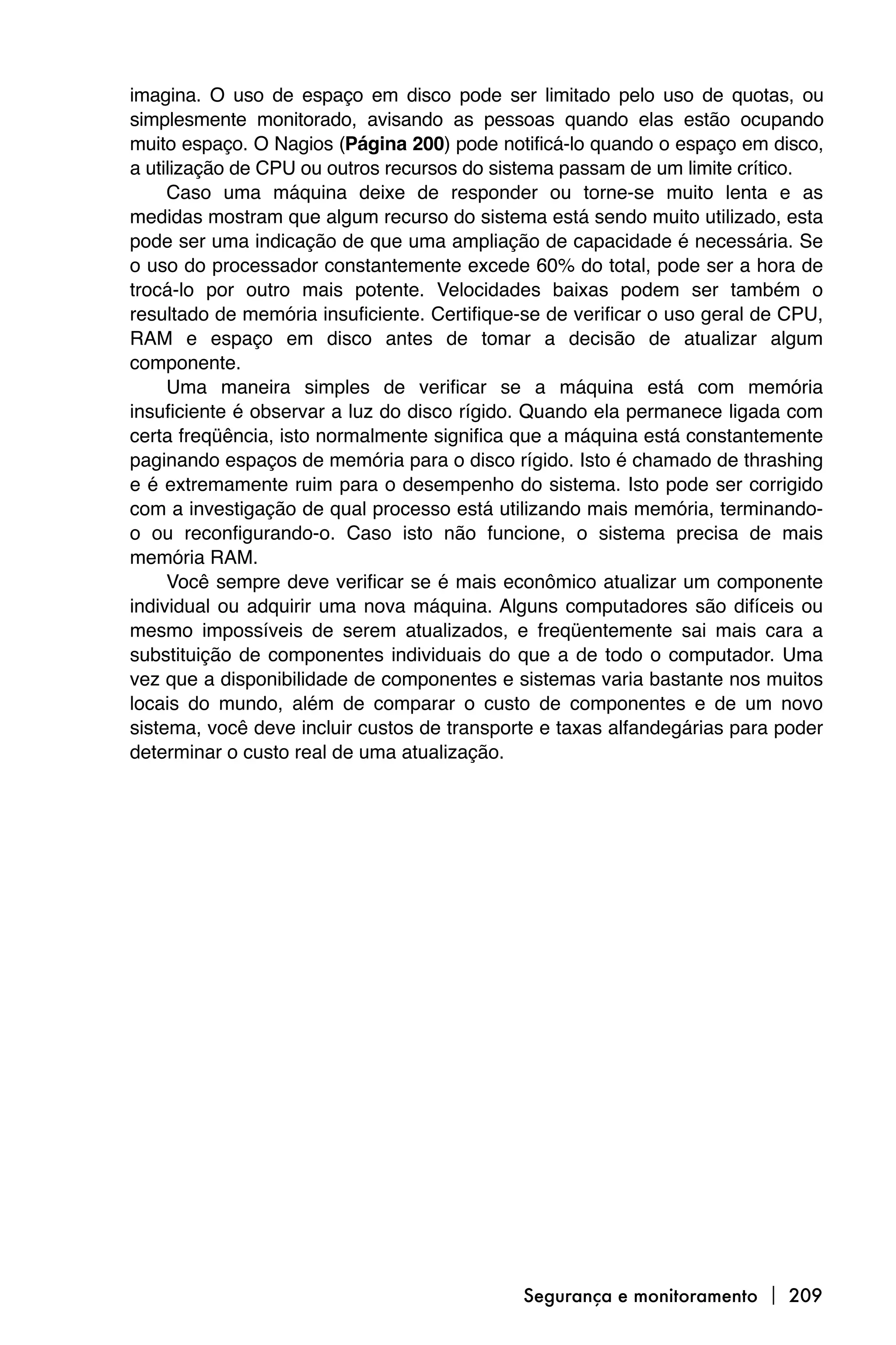 imagina. O uso de espaço em disco pode ser limitado pelo uso de quotas, ou
simplesmente monitorado, avisando as pessoas quando elas estão ocupando
muito espaço. O Nagios (Página 200) pode notificá-lo quando o espaço em disco,
a utilização de CPU ou outros recursos do sistema passam de um limite crítico.
     Caso uma máquina deixe de responder ou torne-se muito lenta e as
medidas mostram que algum recurso do sistema está sendo muito utilizado, esta
pode ser uma indicação de que uma ampliação de capacidade é necessária. Se
o uso do processador constantemente excede 60% do total, pode ser a hora de
trocá-lo por outro mais potente. Velocidades baixas podem ser também o
resultado de memória insuficiente. Certifique-se de verificar o uso geral de CPU,
RAM e espaço em disco antes de tomar a decisão de atualizar algum
componente.
     Uma maneira simples de verificar se a máquina está com memória
insuficiente é observar a luz do disco rígido. Quando ela permanece ligada com
certa freqüência, isto normalmente significa que a máquina está constantemente
paginando espaços de memória para o disco rígido. Isto é chamado de thrashing
e é extremamente ruim para o desempenho do sistema. Isto pode ser corrigido
com a investigação de qual processo está utilizando mais memória, terminando-
o ou reconfigurando-o. Caso isto não funcione, o sistema precisa de mais
memória RAM.
     Você sempre deve verificar se é mais econômico atualizar um componente
individual ou adquirir uma nova máquina. Alguns computadores são difíceis ou
mesmo impossíveis de serem atualizados, e freqüentemente sai mais cara a
substituição de componentes individuais do que a de todo o computador. Uma
vez que a disponibilidade de componentes e sistemas varia bastante nos muitos
locais do mundo, além de comparar o custo de componentes e de um novo
sistema, você deve incluir custos de transporte e taxas alfandegárias para poder
determinar o custo real de uma atualização.




                                             Segurança e monitoramento  209
 