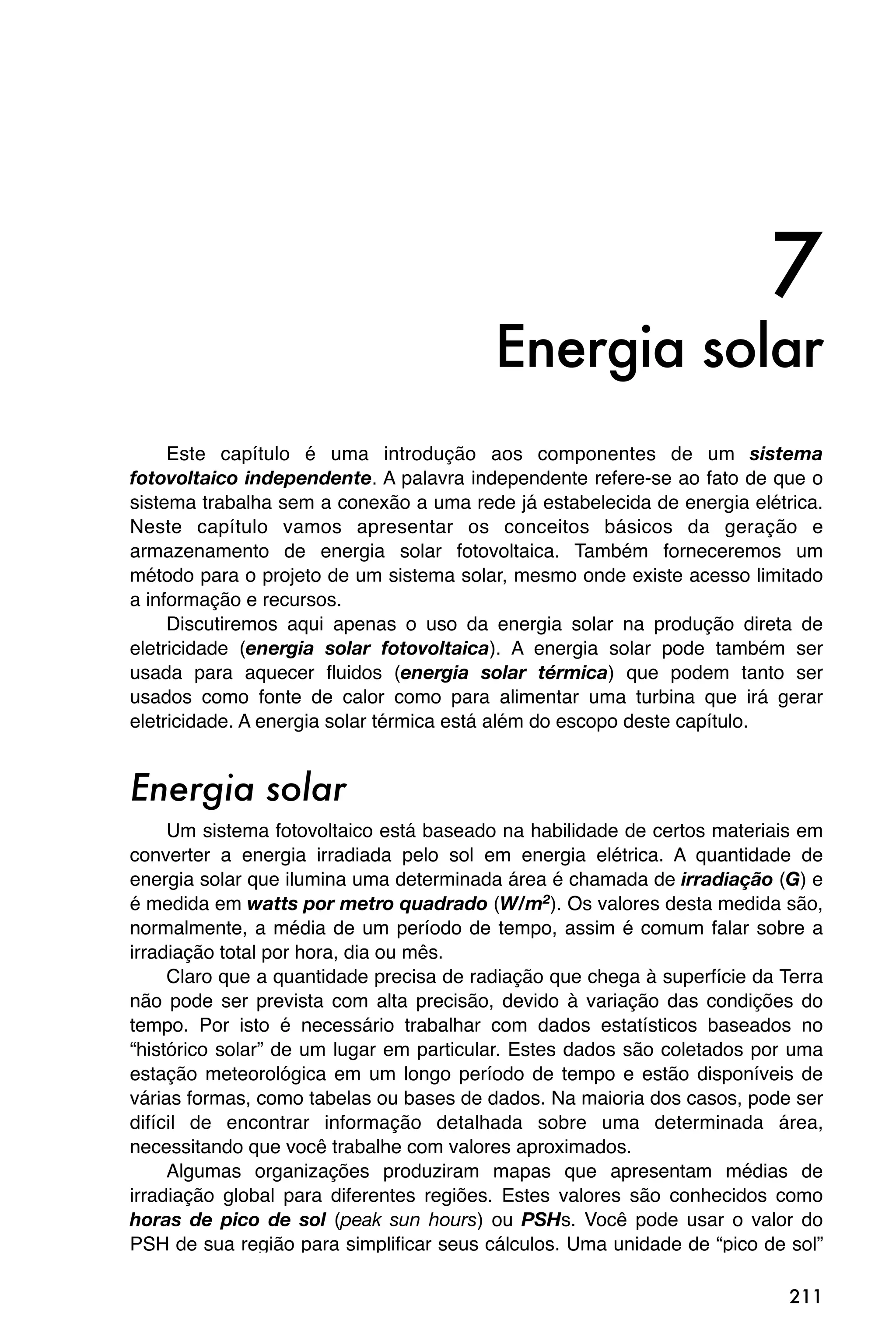 7
                                         Energia solar
     Este capítulo é uma introdução aos componentes de um sistema
fotovoltaico independente. A palavra independente refere-se ao fato de que o
sistema trabalha sem a conexão a uma rede já estabelecida de energia elétrica.
Neste capítulo vamos apresentar os conceitos básicos da geração e
armazenamento de energia solar fotovoltaica. Também forneceremos um
método para o projeto de um sistema solar, mesmo onde existe acesso limitado
a informação e recursos.
     Discutiremos aqui apenas o uso da energia solar na produção direta de
eletricidade (energia solar fotovoltaica). A energia solar pode também ser
usada para aquecer fluidos (energia solar térmica) que podem tanto ser
usados como fonte de calor como para alimentar uma turbina que irá gerar
eletricidade. A energia solar térmica está além do escopo deste capítulo.


Energia solar
     Um sistema fotovoltaico está baseado na habilidade de certos materiais em
converter a energia irradiada pelo sol em energia elétrica. A quantidade de
energia solar que ilumina uma determinada área é chamada de irradiação (G) e
é medida em watts por metro quadrado (W/m2). Os valores desta medida são,
normalmente, a média de um período de tempo, assim é comum falar sobre a
irradiação total por hora, dia ou mês.
     Claro que a quantidade precisa de radiação que chega à superfície da Terra
não pode ser prevista com alta precisão, devido à variação das condições do
tempo. Por isto é necessário trabalhar com dados estatísticos baseados no
“histórico solar” de um lugar em particular. Estes dados são coletados por uma
estação meteorológica em um longo período de tempo e estão disponíveis de
várias formas, como tabelas ou bases de dados. Na maioria dos casos, pode ser
difícil de encontrar informação detalhada sobre uma determinada área,
necessitando que você trabalhe com valores aproximados.
     Algumas organizações produziram mapas que apresentam médias de
irradiação global para diferentes regiões. Estes valores são conhecidos como
horas de pico de sol (peak sun hours) ou PSHs. Você pode usar o valor do
PSH de sua região para simplificar seus cálculos. Uma unidade de “pico de sol”

                                                                           211
 