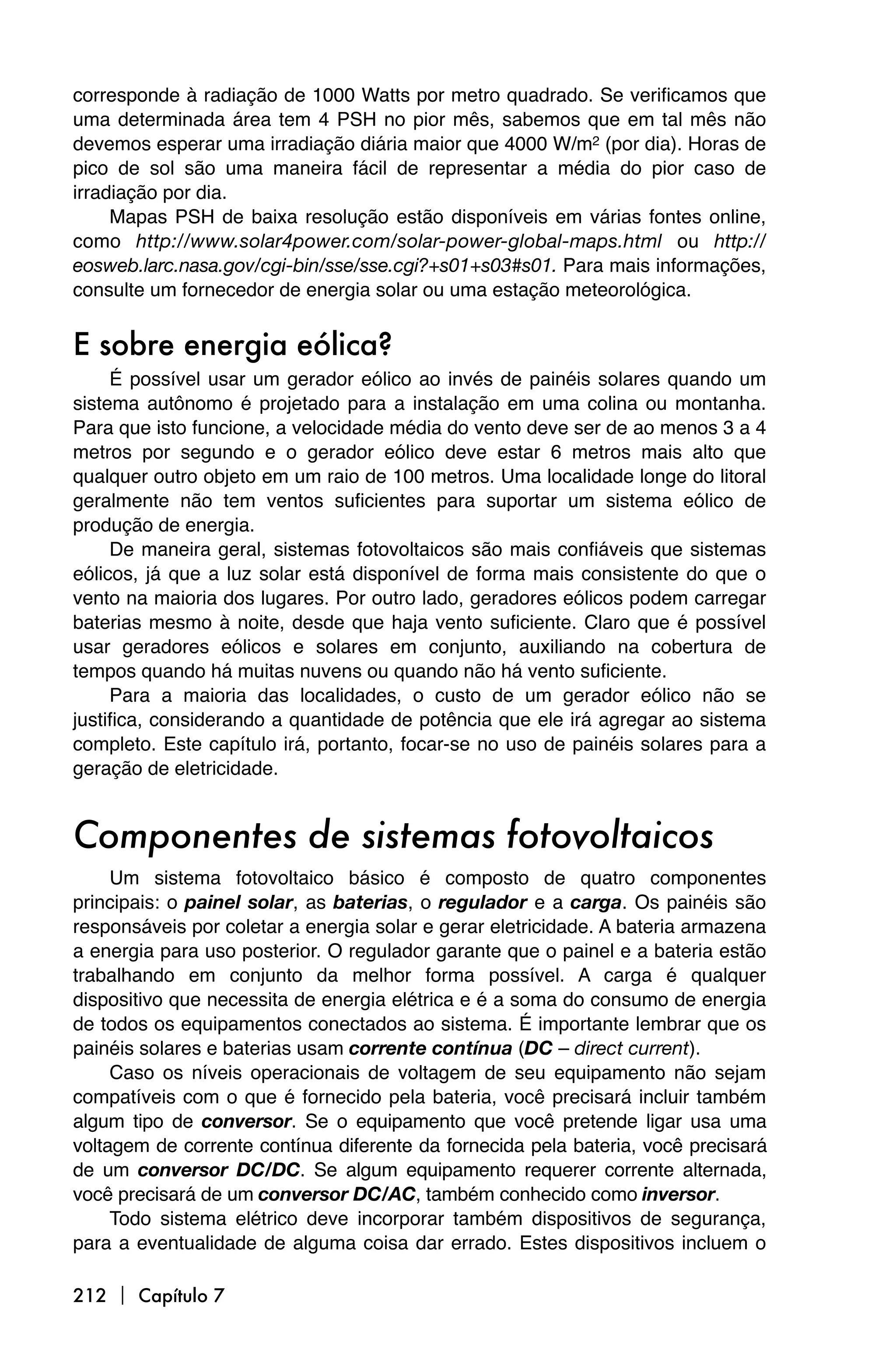 corresponde à radiação de 1000 Watts por metro quadrado. Se verificamos que
uma determinada área tem 4 PSH no pior mês, sabemos que em tal mês não
devemos esperar uma irradiação diária maior que 4000 W/m2 (por dia). Horas de
pico de sol são uma maneira fácil de representar a média do pior caso de
irradiação por dia.
     Mapas PSH de baixa resolução estão disponíveis em várias fontes online,
como http://www.solar4power.com/solar-power-global-maps.html ou http://
eosweb.larc.nasa.gov/cgi-bin/sse/sse.cgi?+s01+s03#s01. Para mais informações,
consulte um fornecedor de energia solar ou uma estação meteorológica.


E sobre energia eólica?
     É possível usar um gerador eólico ao invés de painéis solares quando um
sistema autônomo é projetado para a instalação em uma colina ou montanha.
Para que isto funcione, a velocidade média do vento deve ser de ao menos 3 a 4
metros por segundo e o gerador eólico deve estar 6 metros mais alto que
qualquer outro objeto em um raio de 100 metros. Uma localidade longe do litoral
geralmente não tem ventos suficientes para suportar um sistema eólico de
produção de energia.
     De maneira geral, sistemas fotovoltaicos são mais confiáveis que sistemas
eólicos, já que a luz solar está disponível de forma mais consistente do que o
vento na maioria dos lugares. Por outro lado, geradores eólicos podem carregar
baterias mesmo à noite, desde que haja vento suficiente. Claro que é possível
usar geradores eólicos e solares em conjunto, auxiliando na cobertura de
tempos quando há muitas nuvens ou quando não há vento suficiente.
     Para a maioria das localidades, o custo de um gerador eólico não se
justifica, considerando a quantidade de potência que ele irá agregar ao sistema
completo. Este capítulo irá, portanto, focar-se no uso de painéis solares para a
geração de eletricidade.


Componentes de sistemas fotovoltaicos
     Um sistema fotovoltaico básico é composto de quatro componentes
principais: o painel solar, as baterias, o regulador e a carga. Os painéis são
responsáveis por coletar a energia solar e gerar eletricidade. A bateria armazena
a energia para uso posterior. O regulador garante que o painel e a bateria estão
trabalhando em conjunto da melhor forma possível. A carga é qualquer
dispositivo que necessita de energia elétrica e é a soma do consumo de energia
de todos os equipamentos conectados ao sistema. É importante lembrar que os
painéis solares e baterias usam corrente contínua (DC – direct current).
     Caso os níveis operacionais de voltagem de seu equipamento não sejam
compatíveis com o que é fornecido pela bateria, você precisará incluir também
algum tipo de conversor. Se o equipamento que você pretende ligar usa uma
voltagem de corrente contínua diferente da fornecida pela bateria, você precisará
de um conversor DC/DC. Se algum equipamento requerer corrente alternada,
você precisará de um conversor DC/AC, também conhecido como inversor.
     Todo sistema elétrico deve incorporar também dispositivos de segurança,
para a eventualidade de alguma coisa dar errado. Estes dispositivos incluem o

212  Capítulo 7
 