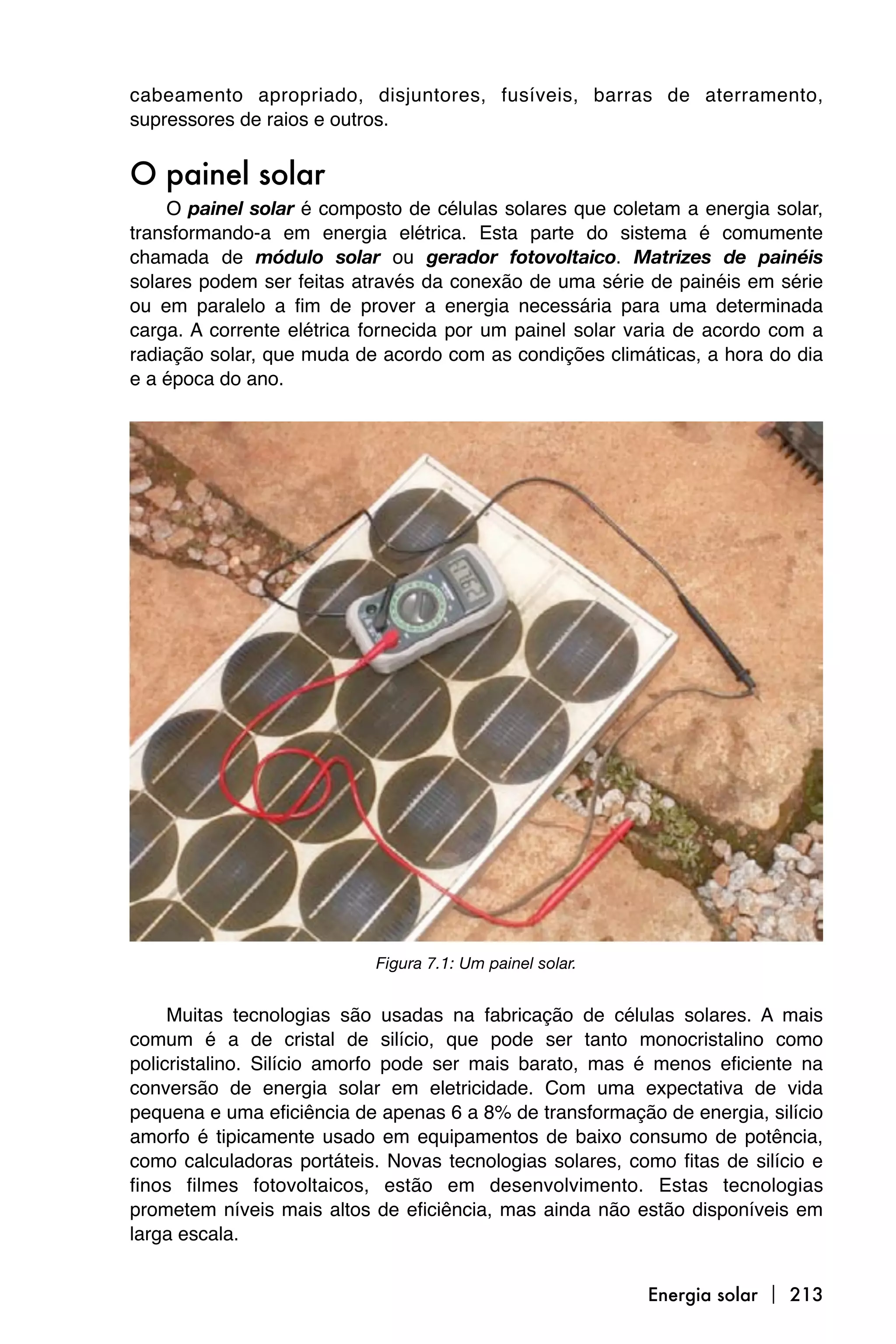 cabeamento apropriado, disjuntores, fusíveis, barras de aterramento,
supressores de raios e outros.


O painel solar
    O painel solar é composto de células solares que coletam a energia solar,
transformando-a em energia elétrica. Esta parte do sistema é comumente
chamada de módulo solar ou gerador fotovoltaico. Matrizes de painéis
solares podem ser feitas através da conexão de uma série de painéis em série
ou em paralelo a fim de prover a energia necessária para uma determinada
carga. A corrente elétrica fornecida por um painel solar varia de acordo com a
radiação solar, que muda de acordo com as condições climáticas, a hora do dia
e a época do ano.




                            Figura 7.1: Um painel solar.


     Muitas tecnologias são usadas na fabricação de células solares. A mais
comum é a de cristal de silício, que pode ser tanto monocristalino como
policristalino. Silício amorfo pode ser mais barato, mas é menos eficiente na
conversão de energia solar em eletricidade. Com uma expectativa de vida
pequena e uma eficiência de apenas 6 a 8% de transformação de energia, silício
amorfo é tipicamente usado em equipamentos de baixo consumo de potência,
como calculadoras portáteis. Novas tecnologias solares, como fitas de silício e
finos filmes fotovoltaicos, estão em desenvolvimento. Estas tecnologias
prometem níveis mais altos de eficiência, mas ainda não estão disponíveis em
larga escala.


                                                           Energia solar  213
 