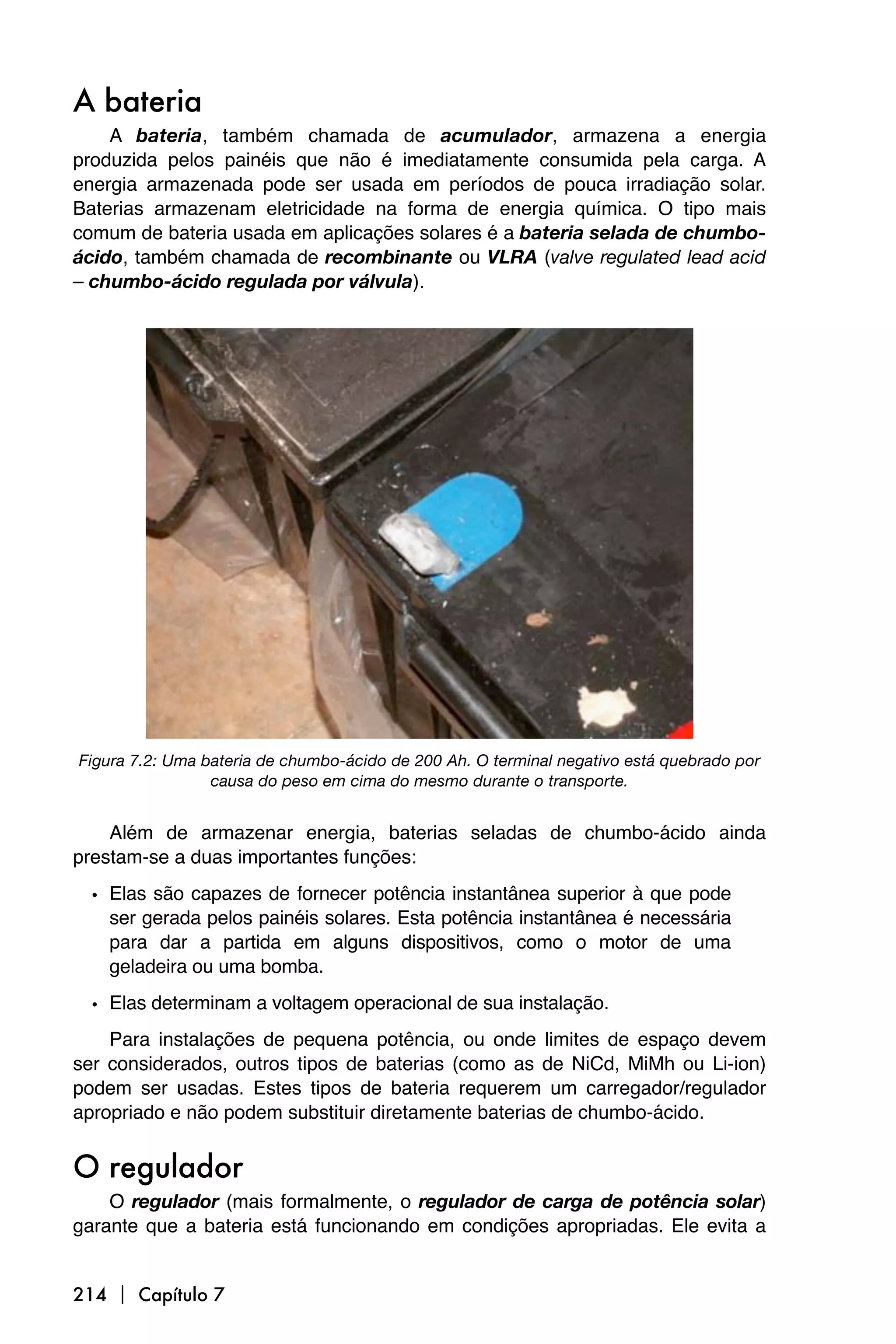 A bateria
    A bateria, também chamada de acumulador, armazena a energia
produzida pelos painéis que não é imediatamente consumida pela carga. A
energia armazenada pode ser usada em períodos de pouca irradiação solar.
Baterias armazenam eletricidade na forma de energia química. O tipo mais
comum de bateria usada em aplicações solares é a bateria selada de chumbo-
ácido, também chamada de recombinante ou VLRA (valve regulated lead acid
– chumbo-ácido regulada por válvula).




Figura 7.2: Uma bateria de chumbo-ácido de 200 Ah. O terminal negativo está quebrado por
                 causa do peso em cima do mesmo durante o transporte.


    Além de armazenar energia, baterias seladas de chumbo-ácido ainda
prestam-se a duas importantes funções:

  • Elas são capazes de fornecer potência instantânea superior à que pode
    ser gerada pelos painéis solares. Esta potência instantânea é necessária
    para dar a partida em alguns dispositivos, como o motor de uma
    geladeira ou uma bomba.

  • Elas determinam a voltagem operacional de sua instalação.
    Para instalações de pequena potência, ou onde limites de espaço devem
ser considerados, outros tipos de baterias (como as de NiCd, MiMh ou Li-ion)
podem ser usadas. Estes tipos de bateria requerem um carregador/regulador
apropriado e não podem substituir diretamente baterias de chumbo-ácido.


O regulador
    O regulador (mais formalmente, o regulador de carga de potência solar)
garante que a bateria está funcionando em condições apropriadas. Ele evita a


214  Capítulo 7
 