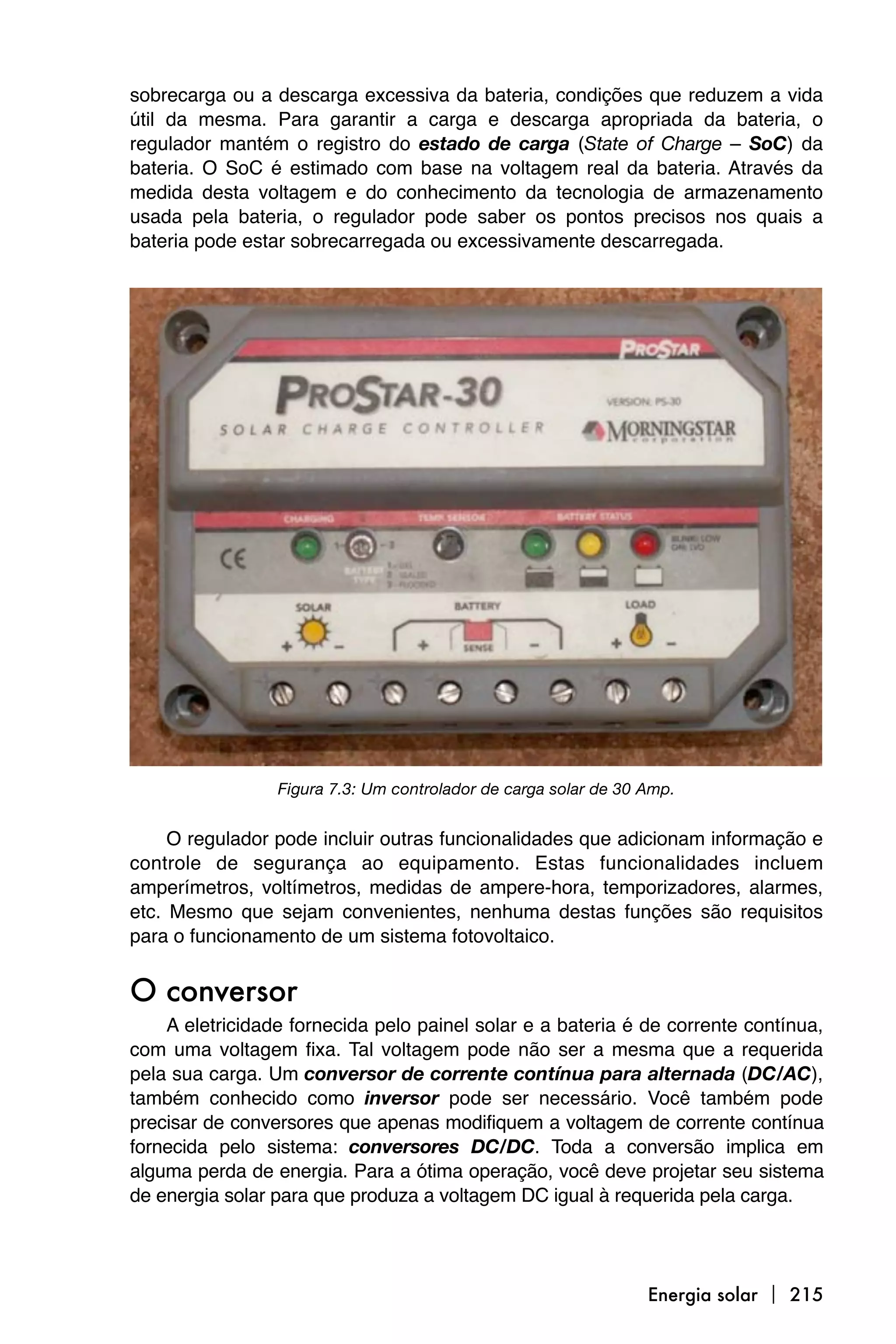 sobrecarga ou a descarga excessiva da bateria, condições que reduzem a vida
útil da mesma. Para garantir a carga e descarga apropriada da bateria, o
regulador mantém o registro do estado de carga (State of Charge – SoC) da
bateria. O SoC é estimado com base na voltagem real da bateria. Através da
medida desta voltagem e do conhecimento da tecnologia de armazenamento
usada pela bateria, o regulador pode saber os pontos precisos nos quais a
bateria pode estar sobrecarregada ou excessivamente descarregada.




                 Figura 7.3: Um controlador de carga solar de 30 Amp.


     O regulador pode incluir outras funcionalidades que adicionam informação e
controle de segurança ao equipamento. Estas funcionalidades incluem
amperímetros, voltímetros, medidas de ampere-hora, temporizadores, alarmes,
etc. Mesmo que sejam convenientes, nenhuma destas funções são requisitos
para o funcionamento de um sistema fotovoltaico.


O conversor
    A eletricidade fornecida pelo painel solar e a bateria é de corrente contínua,
com uma voltagem fixa. Tal voltagem pode não ser a mesma que a requerida
pela sua carga. Um conversor de corrente contínua para alternada (DC/AC),
também conhecido como inversor pode ser necessário. Você também pode
precisar de conversores que apenas modifiquem a voltagem de corrente contínua
fornecida pelo sistema: conversores DC/DC. Toda a conversão implica em
alguma perda de energia. Para a ótima operação, você deve projetar seu sistema
de energia solar para que produza a voltagem DC igual à requerida pela carga.




                                                                 Energia solar  215
 