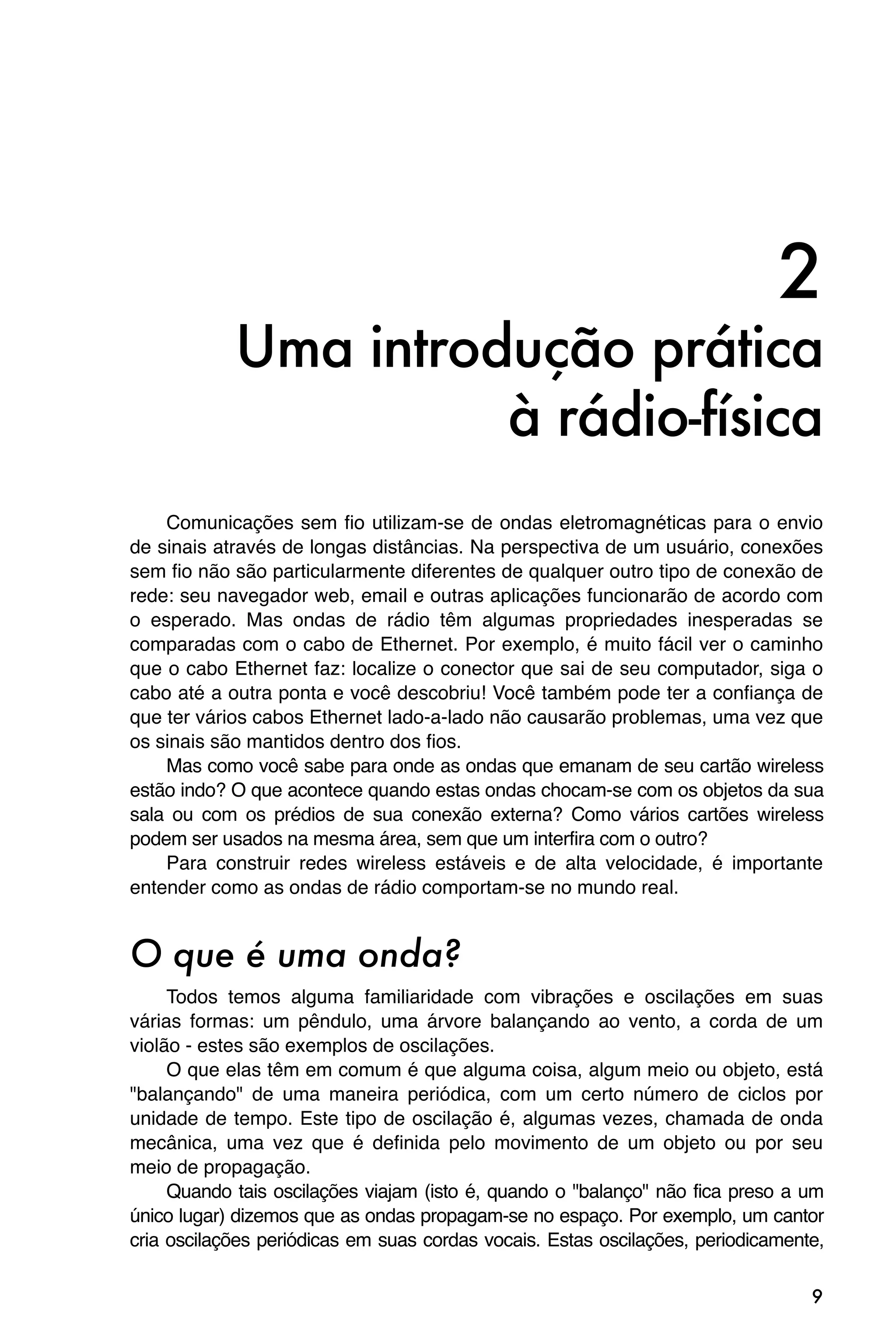 2
            Uma introdução prática
                      à rádio-física
    Comunicações sem fio utilizam-se de ondas eletromagnéticas para o envio
de sinais através de longas distâncias. Na perspectiva de um usuário, conexões
sem fio não são particularmente diferentes de qualquer outro tipo de conexão de
rede: seu navegador web, email e outras aplicações funcionarão de acordo com
o esperado. Mas ondas de rádio têm algumas propriedades inesperadas se
comparadas com o cabo de Ethernet. Por exemplo, é muito fácil ver o caminho
que o cabo Ethernet faz: localize o conector que sai de seu computador, siga o
cabo até a outra ponta e você descobriu! Você também pode ter a confiança de
que ter vários cabos Ethernet lado-a-lado não causarão problemas, uma vez que
os sinais são mantidos dentro dos fios.
    Mas como você sabe para onde as ondas que emanam de seu cartão wireless
estão indo? O que acontece quando estas ondas chocam-se com os objetos da sua
sala ou com os prédios de sua conexão externa? Como vários cartões wireless
podem ser usados na mesma área, sem que um interfira com o outro?
    Para construir redes wireless estáveis e de alta velocidade, é importante
entender como as ondas de rádio comportam-se no mundo real.


O que é uma onda?
     Todos temos alguma familiaridade com vibrações e oscilações em suas
várias formas: um pêndulo, uma árvore balançando ao vento, a corda de um
violão - estes são exemplos de oscilações.
     O que elas têm em comum é que alguma coisa, algum meio ou objeto, está
"balançando" de uma maneira periódica, com um certo número de ciclos por
unidade de tempo. Este tipo de oscilação é, algumas vezes, chamada de onda
mecânica, uma vez que é definida pelo movimento de um objeto ou por seu
meio de propagação.
     Quando tais oscilações viajam (isto é, quando o "balanço" não fica preso a um
único lugar) dizemos que as ondas propagam-se no espaço. Por exemplo, um cantor
cria oscilações periódicas em suas cordas vocais. Estas oscilações, periodicamente,

                                                                                 9
 