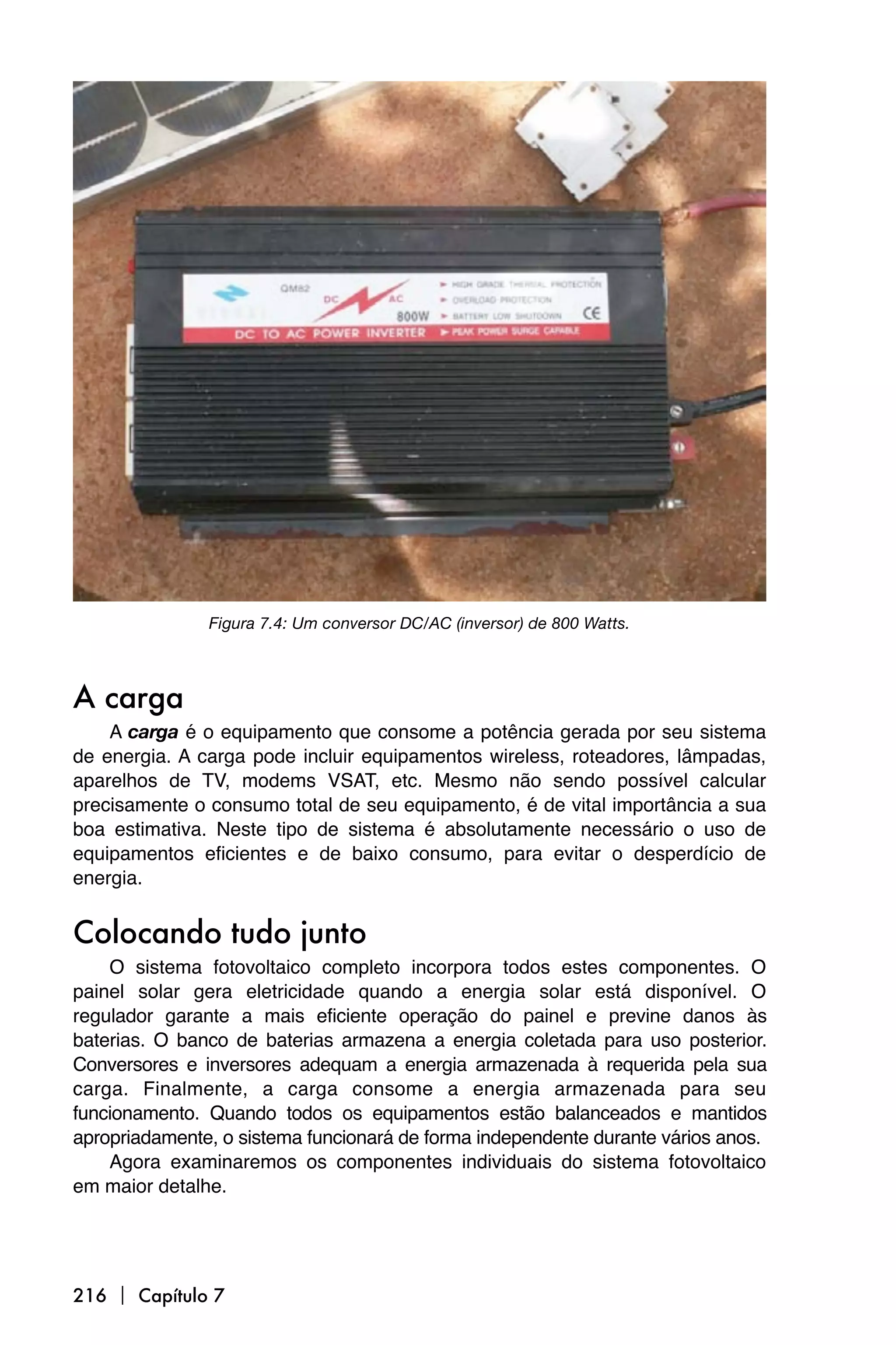 Figura 7.4: Um conversor DC/AC (inversor) de 800 Watts.



A carga
    A carga é o equipamento que consome a potência gerada por seu sistema
de energia. A carga pode incluir equipamentos wireless, roteadores, lâmpadas,
aparelhos de TV, modems VSAT, etc. Mesmo não sendo possível calcular
precisamente o consumo total de seu equipamento, é de vital importância a sua
boa estimativa. Neste tipo de sistema é absolutamente necessário o uso de
equipamentos eficientes e de baixo consumo, para evitar o desperdício de
energia.


Colocando tudo junto
    O sistema fotovoltaico completo incorpora todos estes componentes. O
painel solar gera eletricidade quando a energia solar está disponível. O
regulador garante a mais eficiente operação do painel e previne danos às
baterias. O banco de baterias armazena a energia coletada para uso posterior.
Conversores e inversores adequam a energia armazenada à requerida pela sua
carga. Finalmente, a carga consome a energia armazenada para seu
funcionamento. Quando todos os equipamentos estão balanceados e mantidos
apropriadamente, o sistema funcionará de forma independente durante vários anos.
    Agora examinaremos os componentes individuais do sistema fotovoltaico
em maior detalhe.




216  Capítulo 7
 