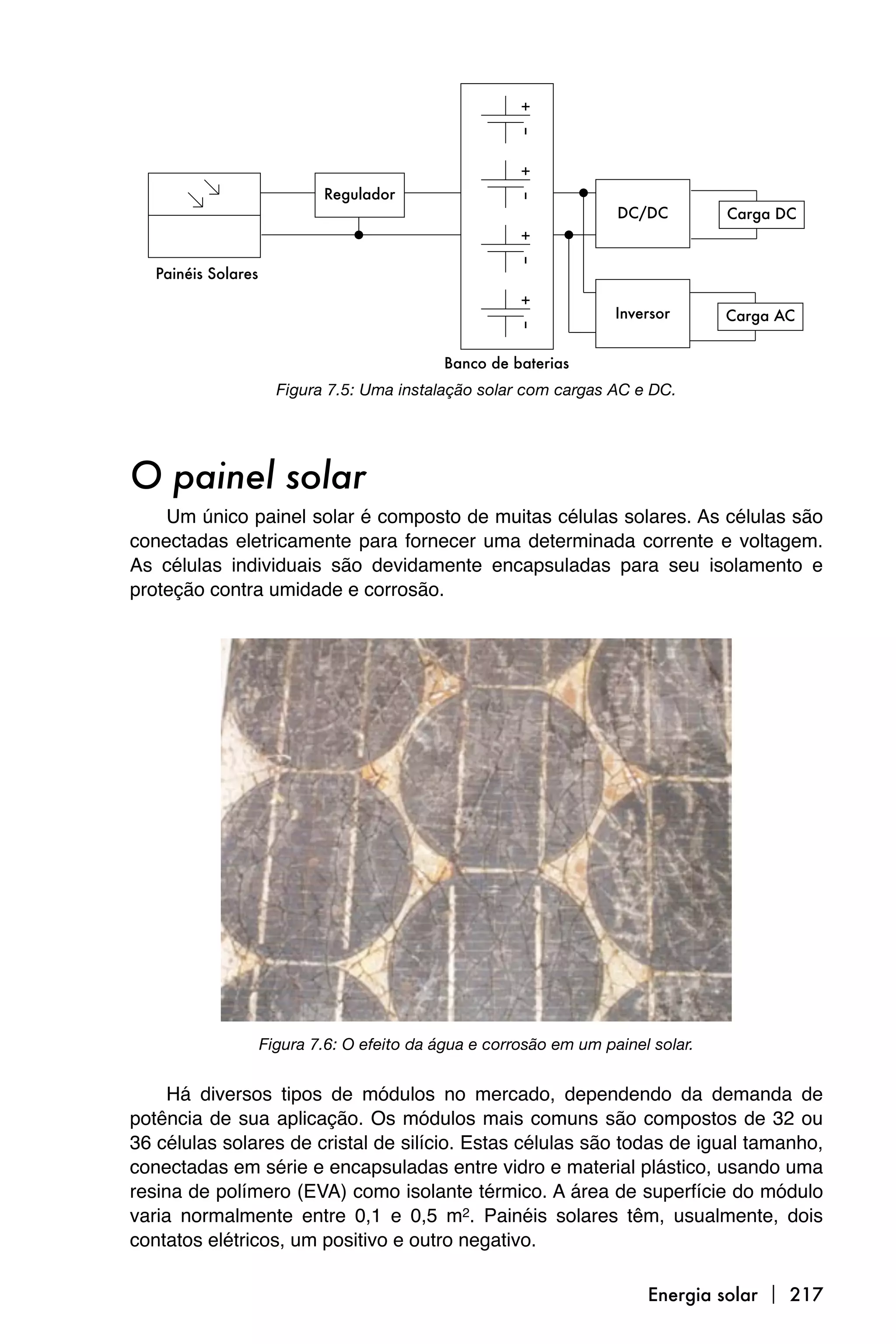 Figura 7.5: Uma instalação solar com cargas AC e DC.




O painel solar
    Um único painel solar é composto de muitas células solares. As células são
conectadas eletricamente para fornecer uma determinada corrente e voltagem.
As células individuais são devidamente encapsuladas para seu isolamento e
proteção contra umidade e corrosão.




               Figura 7.6: O efeito da água e corrosão em um painel solar.


     Há diversos tipos de módulos no mercado, dependendo da demanda de
potência de sua aplicação. Os módulos mais comuns são compostos de 32 ou
36 células solares de cristal de silício. Estas células são todas de igual tamanho,
conectadas em série e encapsuladas entre vidro e material plástico, usando uma
resina de polímero (EVA) como isolante térmico. A área de superfície do módulo
varia normalmente entre 0,1 e 0,5 m2. Painéis solares têm, usualmente, dois
contatos elétricos, um positivo e outro negativo.

                                                                   Energia solar  217
 