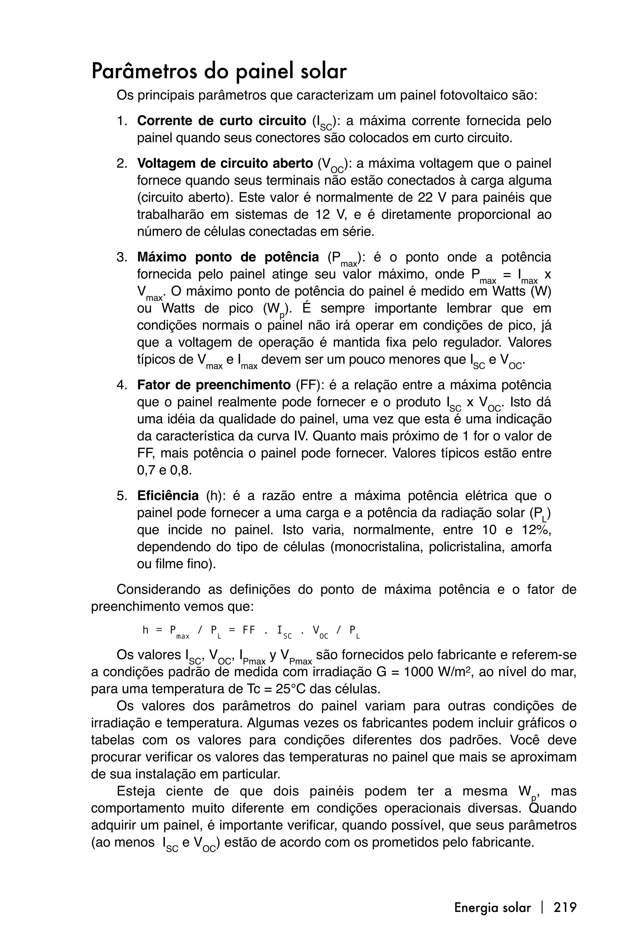 Parâmetros do painel solar
    Os principais parâmetros que caracterizam um painel fotovoltaico são:
    1. Corrente de curto circuito (ISC): a máxima corrente fornecida pelo
       painel quando seus conectores são colocados em curto circuito.
    2. Voltagem de circuito aberto (VOC): a máxima voltagem que o painel
       fornece quando seus terminais não estão conectados à carga alguma
       (circuito aberto). Este valor é normalmente de 22 V para painéis que
       trabalharão em sistemas de 12 V, e é diretamente proporcional ao
       número de células conectadas em série.
    3. Máximo ponto de potência (Pmax): é o ponto onde a potência
       fornecida pelo painel atinge seu valor máximo, onde Pmax = Imax x
       Vmax. O máximo ponto de potência do painel é medido em Watts (W)
       ou Watts de pico (Wp). É sempre importante lembrar que em
       condições normais o painel não irá operar em condições de pico, já
       que a voltagem de operação é mantida fixa pelo regulador. Valores
       típicos de Vmax e Imax devem ser um pouco menores que ISC e VOC.
    4. Fator de preenchimento (FF): é a relação entre a máxima potência
       que o painel realmente pode fornecer e o produto ISC x VOC. Isto dá
       uma idéia da qualidade do painel, uma vez que esta é uma indicação
       da característica da curva IV. Quanto mais próximo de 1 for o valor de
       FF, mais potência o painel pode fornecer. Valores típicos estão entre
       0,7 e 0,8.
    5. Eficiência (h): é a razão entre a máxima potência elétrica que o
       painel pode fornecer a uma carga e a potência da radiação solar (PL)
       que incide no painel. Isto varia, normalmente, entre 10 e 12%,
       dependendo do tipo de células (monocristalina, policristalina, amorfa
       ou filme fino).
    Considerando as definições do ponto de máxima potência e o fator de
preenchimento vemos que:
        h = Pmax / PL = FF . ISC . VOC / PL

     Os valores ISC, VOC, IPmax y VPmax são fornecidos pelo fabricante e referem-se
a condições padrão de medida com irradiação G = 1000 W/m2, ao nível do mar,
para uma temperatura de Tc = 25°C das células.
     Os valores dos parâmetros do painel variam para outras condições de
irradiação e temperatura. Algumas vezes os fabricantes podem incluir gráficos o
tabelas com os valores para condições diferentes dos padrões. Você deve
procurar verificar os valores das temperaturas no painel que mais se aproximam
de sua instalação em particular.
     Esteja ciente de que dois painéis podem ter a mesma Wp, mas
comportamento muito diferente em condições operacionais diversas. Quando
adquirir um painel, é importante verificar, quando possível, que seus parâmetros
(ao menos ISC e VOC) estão de acordo com os prometidos pelo fabricante.



                                                              Energia solar  219
 
