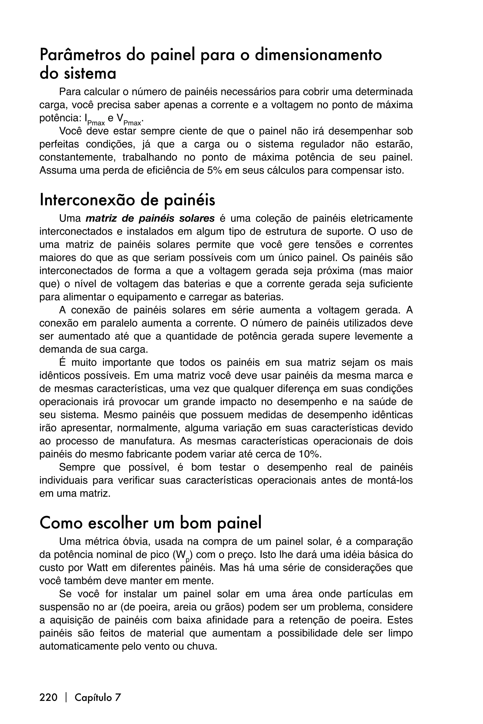 Parâmetros do painel para o dimensionamento
do sistema
    Para calcular o número de painéis necessários para cobrir uma determinada
carga, você precisa saber apenas a corrente e a voltagem no ponto de máxima
potência: IPmax e VPmax.
    Você deve estar sempre ciente de que o painel não irá desempenhar sob
perfeitas condições, já que a carga ou o sistema regulador não estarão,
constantemente, trabalhando no ponto de máxima potência de seu painel.
Assuma uma perda de eficiência de 5% em seus cálculos para compensar isto.


Interconexão de painéis
     Uma matriz de painéis solares é uma coleção de painéis eletricamente
interconectados e instalados em algum tipo de estrutura de suporte. O uso de
uma matriz de painéis solares permite que você gere tensões e correntes
maiores do que as que seriam possíveis com um único painel. Os painéis são
interconectados de forma a que a voltagem gerada seja próxima (mas maior
que) o nível de voltagem das baterias e que a corrente gerada seja suficiente
para alimentar o equipamento e carregar as baterias.
     A conexão de painéis solares em série aumenta a voltagem gerada. A
conexão em paralelo aumenta a corrente. O número de painéis utilizados deve
ser aumentado até que a quantidade de potência gerada supere levemente a
demanda de sua carga.
     É muito importante que todos os painéis em sua matriz sejam os mais
idênticos possíveis. Em uma matriz você deve usar painéis da mesma marca e
de mesmas características, uma vez que qualquer diferença em suas condições
operacionais irá provocar um grande impacto no desempenho e na saúde de
seu sistema. Mesmo painéis que possuem medidas de desempenho idênticas
irão apresentar, normalmente, alguma variação em suas características devido
ao processo de manufatura. As mesmas características operacionais de dois
painéis do mesmo fabricante podem variar até cerca de 10%.
     Sempre que possível, é bom testar o desempenho real de painéis
individuais para verificar suas características operacionais antes de montá-los
em uma matriz.


Como escolher um bom painel
    Uma métrica óbvia, usada na compra de um painel solar, é a comparação
da potência nominal de pico (Wp) com o preço. Isto lhe dará uma idéia básica do
custo por Watt em diferentes painéis. Mas há uma série de considerações que
você também deve manter em mente.
    Se você for instalar um painel solar em uma área onde partículas em
suspensão no ar (de poeira, areia ou grãos) podem ser um problema, considere
a aquisição de painéis com baixa afinidade para a retenção de poeira. Estes
painéis são feitos de material que aumentam a possibilidade dele ser limpo
automaticamente pelo vento ou chuva.



220  Capítulo 7
 