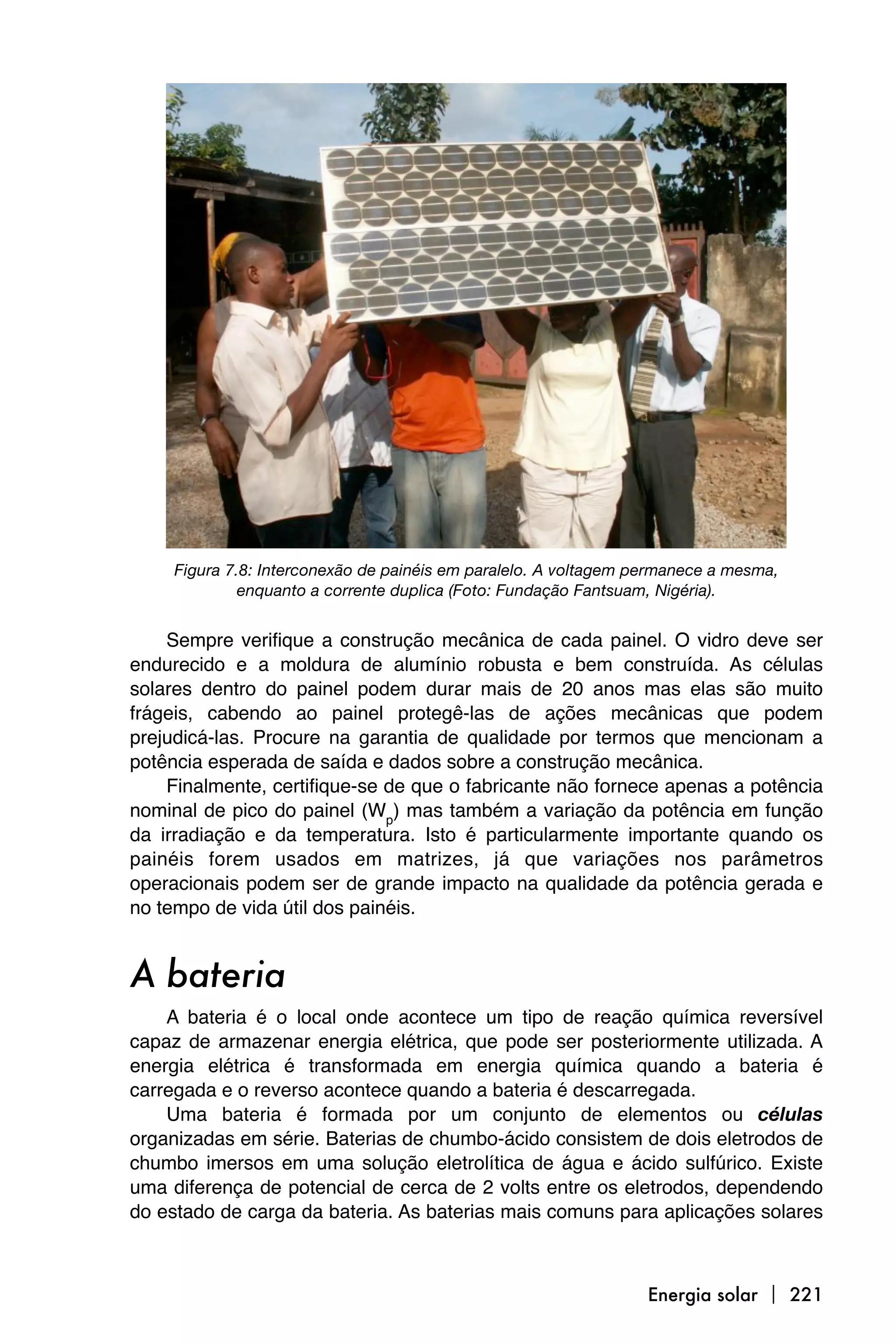 Figura 7.8: Interconexão de painéis em paralelo. A voltagem permanece a mesma,
              enquanto a corrente duplica (Foto: Fundação Fantsuam, Nigéria).


    Sempre verifique a construção mecânica de cada painel. O vidro deve ser
endurecido e a moldura de alumínio robusta e bem construída. As células
solares dentro do painel podem durar mais de 20 anos mas elas são muito
frágeis, cabendo ao painel protegê-las de ações mecânicas que podem
prejudicá-las. Procure na garantia de qualidade por termos que mencionam a
potência esperada de saída e dados sobre a construção mecânica.
    Finalmente, certifique-se de que o fabricante não fornece apenas a potência
nominal de pico do painel (Wp) mas também a variação da potência em função
da irradiação e da temperatura. Isto é particularmente importante quando os
painéis forem usados em matrizes, já que variações nos parâmetros
operacionais podem ser de grande impacto na qualidade da potência gerada e
no tempo de vida útil dos painéis.


A bateria
    A bateria é o local onde acontece um tipo de reação química reversível
capaz de armazenar energia elétrica, que pode ser posteriormente utilizada. A
energia elétrica é transformada em energia química quando a bateria é
carregada e o reverso acontece quando a bateria é descarregada.
    Uma bateria é formada por um conjunto de elementos ou células
organizadas em série. Baterias de chumbo-ácido consistem de dois eletrodos de
chumbo imersos em uma solução eletrolítica de água e ácido sulfúrico. Existe
uma diferença de potencial de cerca de 2 volts entre os eletrodos, dependendo
do estado de carga da bateria. As baterias mais comuns para aplicações solares



                                                                  Energia solar  221
 