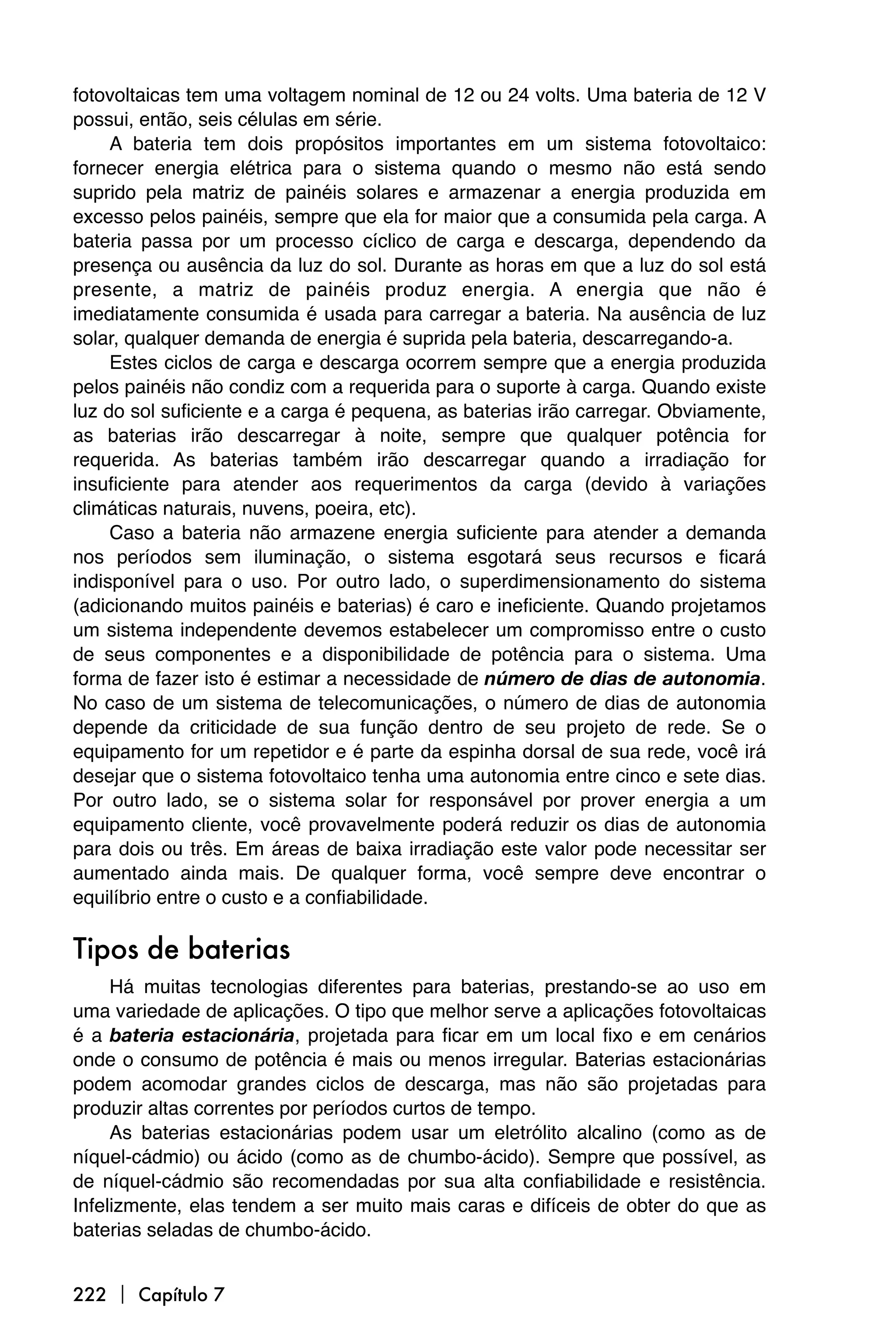 fotovoltaicas tem uma voltagem nominal de 12 ou 24 volts. Uma bateria de 12 V
possui, então, seis células em série.
     A bateria tem dois propósitos importantes em um sistema fotovoltaico:
fornecer energia elétrica para o sistema quando o mesmo não está sendo
suprido pela matriz de painéis solares e armazenar a energia produzida em
excesso pelos painéis, sempre que ela for maior que a consumida pela carga. A
bateria passa por um processo cíclico de carga e descarga, dependendo da
presença ou ausência da luz do sol. Durante as horas em que a luz do sol está
presente, a matriz de painéis produz energia. A energia que não é
imediatamente consumida é usada para carregar a bateria. Na ausência de luz
solar, qualquer demanda de energia é suprida pela bateria, descarregando-a.
     Estes ciclos de carga e descarga ocorrem sempre que a energia produzida
pelos painéis não condiz com a requerida para o suporte à carga. Quando existe
luz do sol suficiente e a carga é pequena, as baterias irão carregar. Obviamente,
as baterias irão descarregar à noite, sempre que qualquer potência for
requerida. As baterias também irão descarregar quando a irradiação for
insuficiente para atender aos requerimentos da carga (devido à variações
climáticas naturais, nuvens, poeira, etc).
     Caso a bateria não armazene energia suficiente para atender a demanda
nos períodos sem iluminação, o sistema esgotará seus recursos e ficará
indisponível para o uso. Por outro lado, o superdimensionamento do sistema
(adicionando muitos painéis e baterias) é caro e ineficiente. Quando projetamos
um sistema independente devemos estabelecer um compromisso entre o custo
de seus componentes e a disponibilidade de potência para o sistema. Uma
forma de fazer isto é estimar a necessidade de número de dias de autonomia.
No caso de um sistema de telecomunicações, o número de dias de autonomia
depende da criticidade de sua função dentro de seu projeto de rede. Se o
equipamento for um repetidor e é parte da espinha dorsal de sua rede, você irá
desejar que o sistema fotovoltaico tenha uma autonomia entre cinco e sete dias.
Por outro lado, se o sistema solar for responsável por prover energia a um
equipamento cliente, você provavelmente poderá reduzir os dias de autonomia
para dois ou três. Em áreas de baixa irradiação este valor pode necessitar ser
aumentado ainda mais. De qualquer forma, você sempre deve encontrar o
equilíbrio entre o custo e a confiabilidade.

Tipos de baterias
     Há muitas tecnologias diferentes para baterias, prestando-se ao uso em
uma variedade de aplicações. O tipo que melhor serve a aplicações fotovoltaicas
é a bateria estacionária, projetada para ficar em um local fixo e em cenários
onde o consumo de potência é mais ou menos irregular. Baterias estacionárias
podem acomodar grandes ciclos de descarga, mas não são projetadas para
produzir altas correntes por períodos curtos de tempo.
     As baterias estacionárias podem usar um eletrólito alcalino (como as de
níquel-cádmio) ou ácido (como as de chumbo-ácido). Sempre que possível, as
de níquel-cádmio são recomendadas por sua alta confiabilidade e resistência.
Infelizmente, elas tendem a ser muito mais caras e difíceis de obter do que as
baterias seladas de chumbo-ácido.


222  Capítulo 7
 