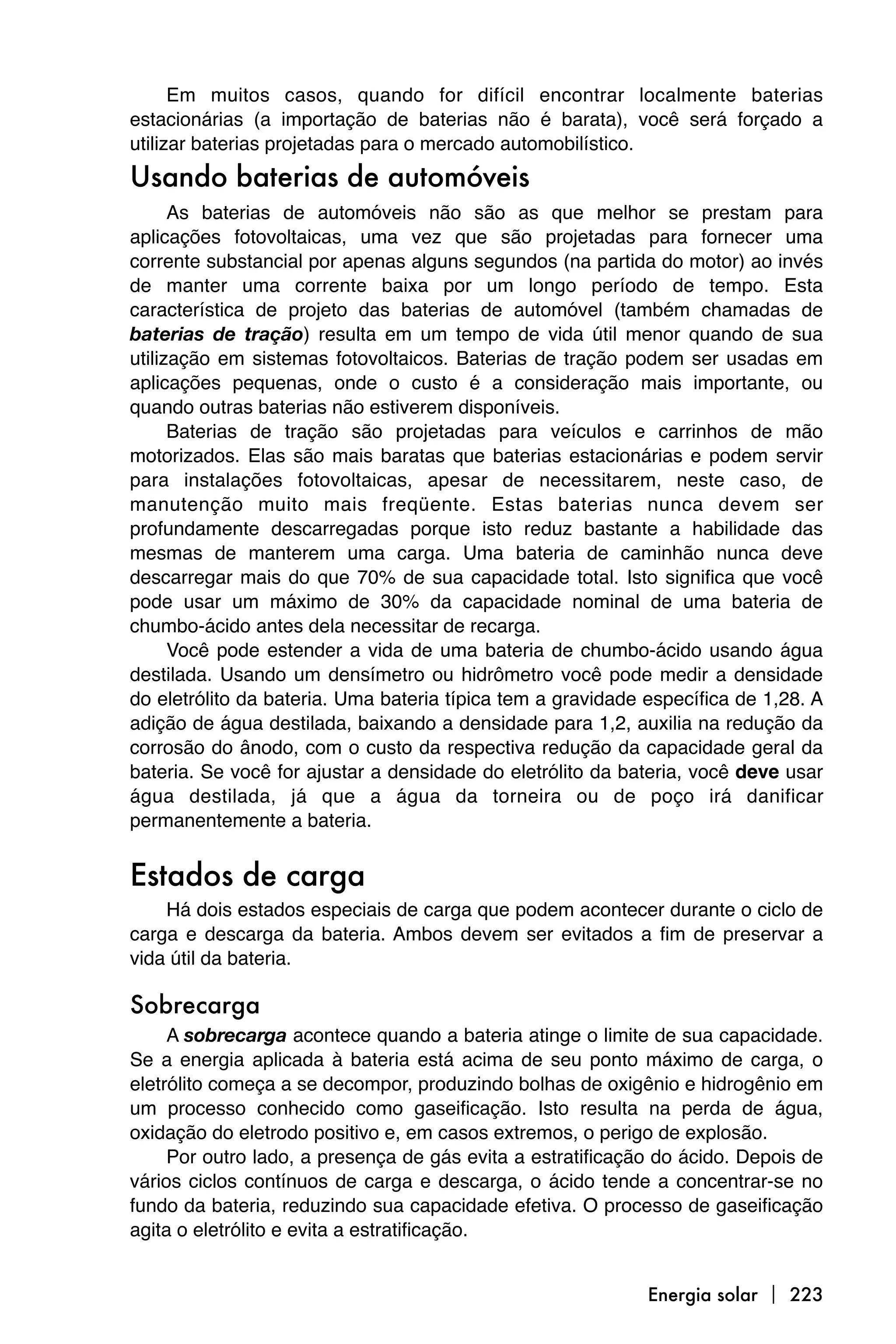 Em muitos casos, quando for difícil encontrar localmente baterias
estacionárias (a importação de baterias não é barata), você será forçado a
utilizar baterias projetadas para o mercado automobilístico.
Usando baterias de automóveis
      As baterias de automóveis não são as que melhor se prestam para
aplicações fotovoltaicas, uma vez que são projetadas para fornecer uma
corrente substancial por apenas alguns segundos (na partida do motor) ao invés
de manter uma corrente baixa por um longo período de tempo. Esta
característica de projeto das baterias de automóvel (também chamadas de
baterias de tração) resulta em um tempo de vida útil menor quando de sua
utilização em sistemas fotovoltaicos. Baterias de tração podem ser usadas em
aplicações pequenas, onde o custo é a consideração mais importante, ou
quando outras baterias não estiverem disponíveis.
      Baterias de tração são projetadas para veículos e carrinhos de mão
motorizados. Elas são mais baratas que baterias estacionárias e podem servir
para instalações fotovoltaicas, apesar de necessitarem, neste caso, de
manutenção muito mais freqüente. Estas baterias nunca devem ser
profundamente descarregadas porque isto reduz bastante a habilidade das
mesmas de manterem uma carga. Uma bateria de caminhão nunca deve
descarregar mais do que 70% de sua capacidade total. Isto significa que você
pode usar um máximo de 30% da capacidade nominal de uma bateria de
chumbo-ácido antes dela necessitar de recarga.
      Você pode estender a vida de uma bateria de chumbo-ácido usando água
destilada. Usando um densímetro ou hidrômetro você pode medir a densidade
do eletrólito da bateria. Uma bateria típica tem a gravidade específica de 1,28. A
adição de água destilada, baixando a densidade para 1,2, auxilia na redução da
corrosão do ânodo, com o custo da respectiva redução da capacidade geral da
bateria. Se você for ajustar a densidade do eletrólito da bateria, você deve usar
água destilada, já que a água da torneira ou de poço irá danificar
permanentemente a bateria.


Estados de carga
    Há dois estados especiais de carga que podem acontecer durante o ciclo de
carga e descarga da bateria. Ambos devem ser evitados a fim de preservar a
vida útil da bateria.

Sobrecarga
     A sobrecarga acontece quando a bateria atinge o limite de sua capacidade.
Se a energia aplicada à bateria está acima de seu ponto máximo de carga, o
eletrólito começa a se decompor, produzindo bolhas de oxigênio e hidrogênio em
um processo conhecido como gaseificação. Isto resulta na perda de água,
oxidação do eletrodo positivo e, em casos extremos, o perigo de explosão.
     Por outro lado, a presença de gás evita a estratificação do ácido. Depois de
vários ciclos contínuos de carga e descarga, o ácido tende a concentrar-se no
fundo da bateria, reduzindo sua capacidade efetiva. O processo de gaseificação
agita o eletrólito e evita a estratificação.


                                                             Energia solar  223
 