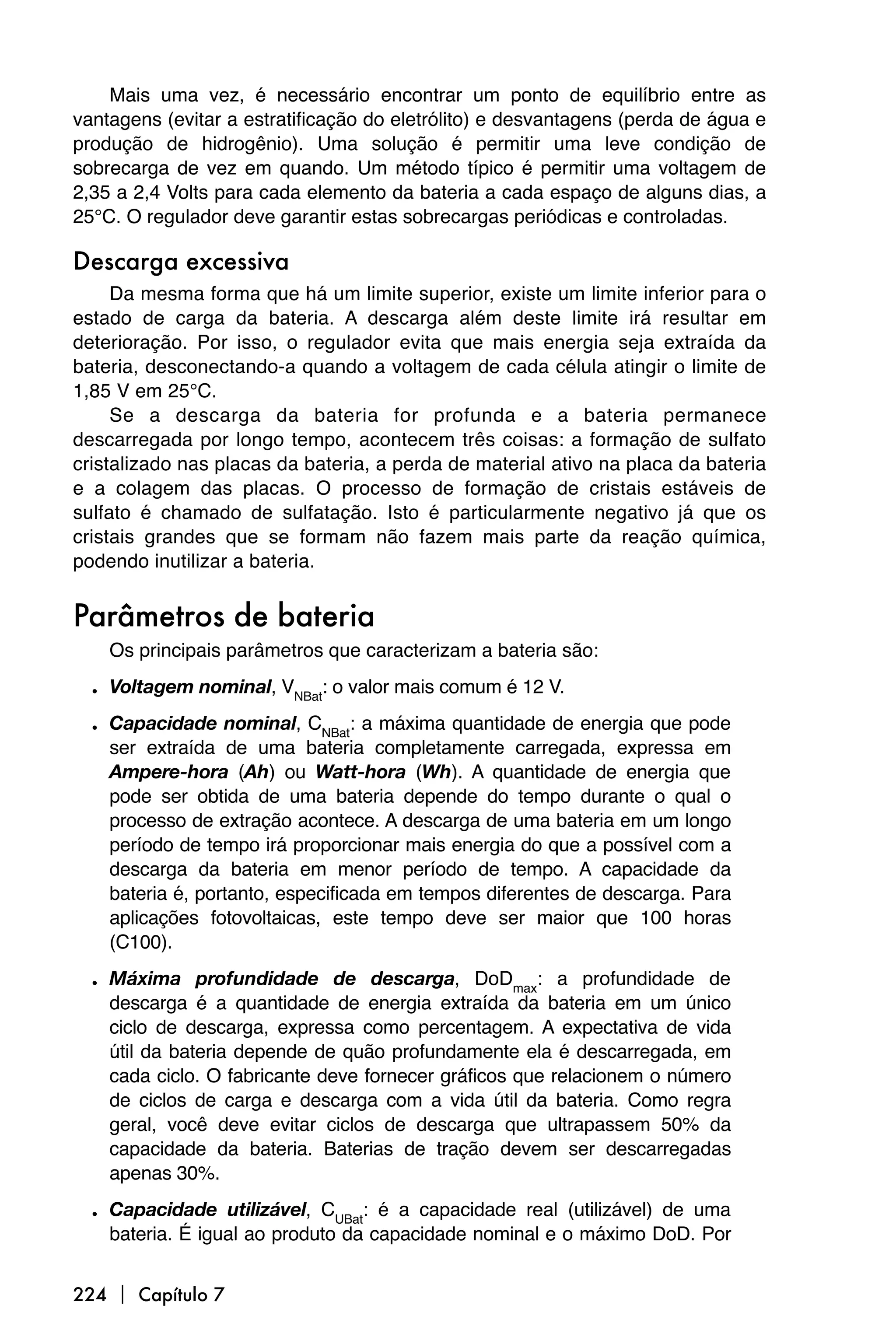 Mais uma vez, é necessário encontrar um ponto de equilíbrio entre as
vantagens (evitar a estratificação do eletrólito) e desvantagens (perda de água e
produção de hidrogênio). Uma solução é permitir uma leve condição de
sobrecarga de vez em quando. Um método típico é permitir uma voltagem de
2,35 a 2,4 Volts para cada elemento da bateria a cada espaço de alguns dias, a
25°C. O regulador deve garantir estas sobrecargas periódicas e controladas.

Descarga excessiva
     Da mesma forma que há um limite superior, existe um limite inferior para o
estado de carga da bateria. A descarga além deste limite irá resultar em
deterioração. Por isso, o regulador evita que mais energia seja extraída da
bateria, desconectando-a quando a voltagem de cada célula atingir o limite de
1,85 V em 25°C.
     Se a descarga da bateria for profunda e a bateria permanece
descarregada por longo tempo, acontecem três coisas: a formação de sulfato
cristalizado nas placas da bateria, a perda de material ativo na placa da bateria
e a colagem das placas. O processo de formação de cristais estáveis de
sulfato é chamado de sulfatação. Isto é particularmente negativo já que os
cristais grandes que se formam não fazem mais parte da reação química,
podendo inutilizar a bateria.


Parâmetros de bateria
    Os principais parâmetros que caracterizam a bateria são:

  • Voltagem nominal, VNBat: o valor mais comum é 12 V.
  • Capacidade nominal, CNBat: a máxima quantidade de energia que pode
    ser extraída de uma bateria completamente carregada, expressa em
    Ampere-hora (Ah) ou Watt-hora (Wh). A quantidade de energia que
    pode ser obtida de uma bateria depende do tempo durante o qual o
    processo de extração acontece. A descarga de uma bateria em um longo
    período de tempo irá proporcionar mais energia do que a possível com a
    descarga da bateria em menor período de tempo. A capacidade da
    bateria é, portanto, especificada em tempos diferentes de descarga. Para
    aplicações fotovoltaicas, este tempo deve ser maior que 100 horas
    (C100).

  • Máxima profundidade de descarga, DoDmax: a profundidade de
    descarga é a quantidade de energia extraída da bateria em um único
    ciclo de descarga, expressa como percentagem. A expectativa de vida
    útil da bateria depende de quão profundamente ela é descarregada, em
    cada ciclo. O fabricante deve fornecer gráficos que relacionem o número
    de ciclos de carga e descarga com a vida útil da bateria. Como regra
    geral, você deve evitar ciclos de descarga que ultrapassem 50% da
    capacidade da bateria. Baterias de tração devem ser descarregadas
    apenas 30%.

  • Capacidade utilizável, CUBat: é a capacidade real (utilizável) de uma
    bateria. É igual ao produto da capacidade nominal e o máximo DoD. Por


224  Capítulo 7
 