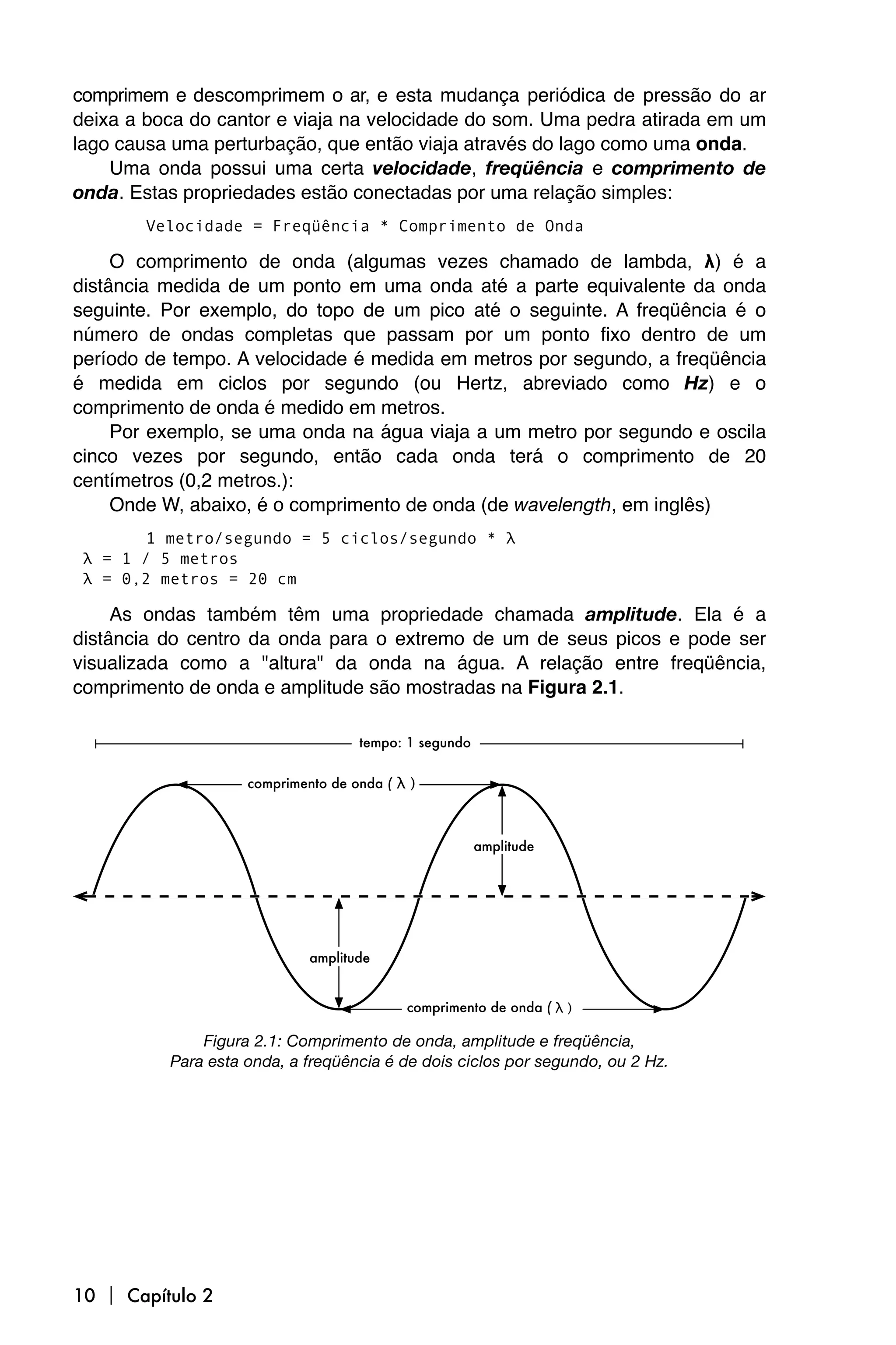 comprimem e descomprimem o ar, e esta mudança periódica de pressão do ar
deixa a boca do cantor e viaja na velocidade do som. Uma pedra atirada em um
lago causa uma perturbação, que então viaja através do lago como uma onda.
    Uma onda possui uma certa velocidade, freqüência e comprimento de
onda. Estas propriedades estão conectadas por uma relação simples:
       Velocidade = Freqüência * Comprimento de Onda

     O comprimento de onda (algumas vezes chamado de lambda, λ) é a
distância medida de um ponto em uma onda até a parte equivalente da onda
seguinte. Por exemplo, do topo de um pico até o seguinte. A freqüência é o
número de ondas completas que passam por um ponto fixo dentro de um
período de tempo. A velocidade é medida em metros por segundo, a freqüência
é medida em ciclos por segundo (ou Hertz, abreviado como Hz) e o
comprimento de onda é medido em metros.
     Por exemplo, se uma onda na água viaja a um metro por segundo e oscila
cinco vezes por segundo, então cada onda terá o comprimento de 20
centímetros (0,2 metros.):
     Onde W, abaixo, é o comprimento de onda (de wavelength, em inglês)
        1 metro/segundo = 5 ciclos/segundo * λ
 λ = 1 / 5 metros
 λ = 0,2 metros = 20 cm

     As ondas também têm uma propriedade chamada amplitude. Ela é a
distância do centro da onda para o extremo de um de seus picos e pode ser
visualizada como a "altura" da onda na água. A relação entre freqüência,
comprimento de onda e amplitude são mostradas na Figura 2.1.




              Figura 2.1: Comprimento de onda, amplitude e freqüência,
          Para esta onda, a freqüência é de dois ciclos por segundo, ou 2 Hz.




10  Capítulo 2
 