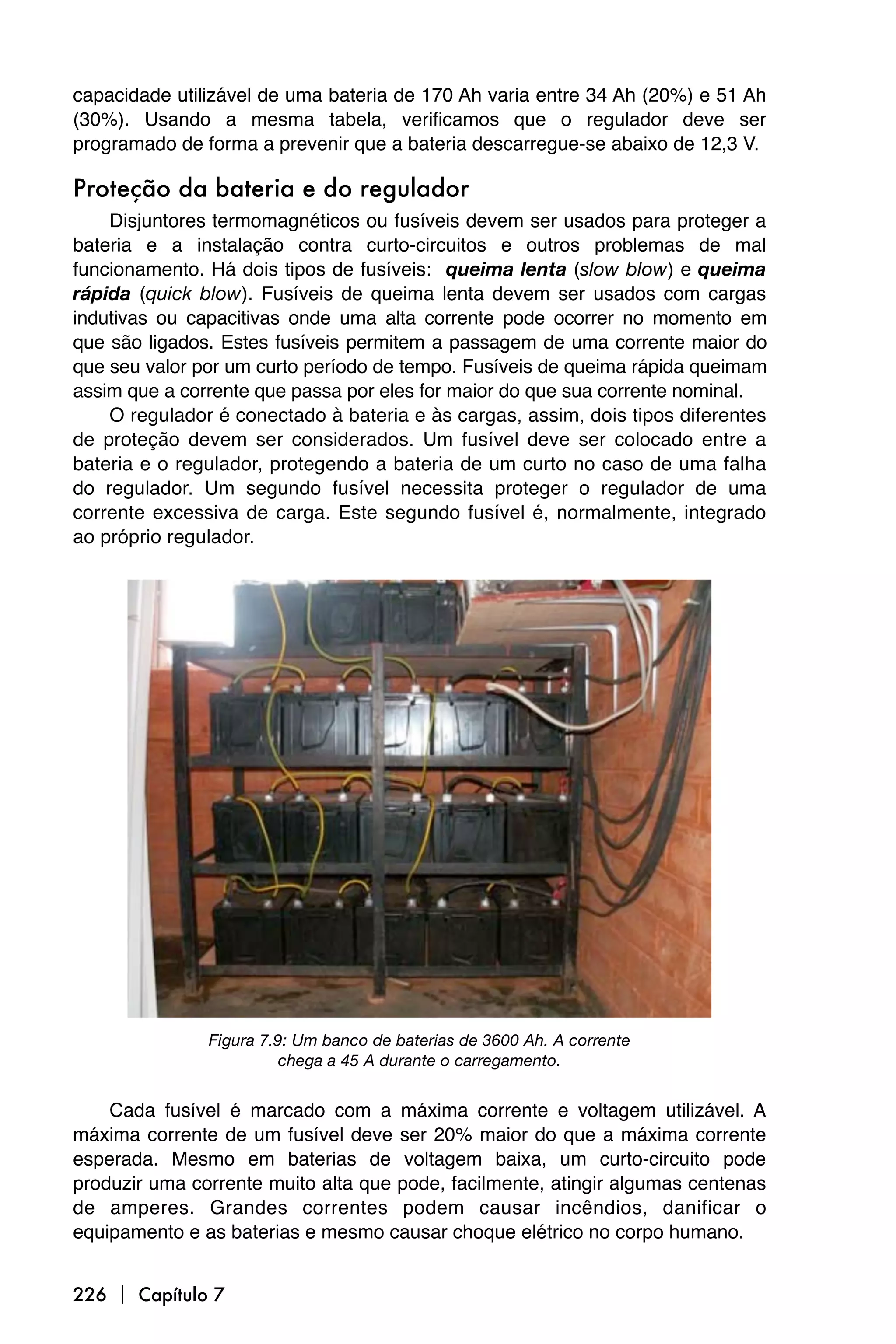capacidade utilizável de uma bateria de 170 Ah varia entre 34 Ah (20%) e 51 Ah
(30%). Usando a mesma tabela, verificamos que o regulador deve ser
programado de forma a prevenir que a bateria descarregue-se abaixo de 12,3 V.

Proteção da bateria e do regulador
    Disjuntores termomagnéticos ou fusíveis devem ser usados para proteger a
bateria e a instalação contra curto-circuitos e outros problemas de mal
funcionamento. Há dois tipos de fusíveis: queima lenta (slow blow) e queima
rápida (quick blow). Fusíveis de queima lenta devem ser usados com cargas
indutivas ou capacitivas onde uma alta corrente pode ocorrer no momento em
que são ligados. Estes fusíveis permitem a passagem de uma corrente maior do
que seu valor por um curto período de tempo. Fusíveis de queima rápida queimam
assim que a corrente que passa por eles for maior do que sua corrente nominal.
    O regulador é conectado à bateria e às cargas, assim, dois tipos diferentes
de proteção devem ser considerados. Um fusível deve ser colocado entre a
bateria e o regulador, protegendo a bateria de um curto no caso de uma falha
do regulador. Um segundo fusível necessita proteger o regulador de uma
corrente excessiva de carga. Este segundo fusível é, normalmente, integrado
ao próprio regulador.




               Figura 7.9: Um banco de baterias de 3600 Ah. A corrente
                        chega a 45 A durante o carregamento.


    Cada fusível é marcado com a máxima corrente e voltagem utilizável. A
máxima corrente de um fusível deve ser 20% maior do que a máxima corrente
esperada. Mesmo em baterias de voltagem baixa, um curto-circuito pode
produzir uma corrente muito alta que pode, facilmente, atingir algumas centenas
de amperes. Grandes correntes podem causar incêndios, danificar o
equipamento e as baterias e mesmo causar choque elétrico no corpo humano.


226  Capítulo 7
 