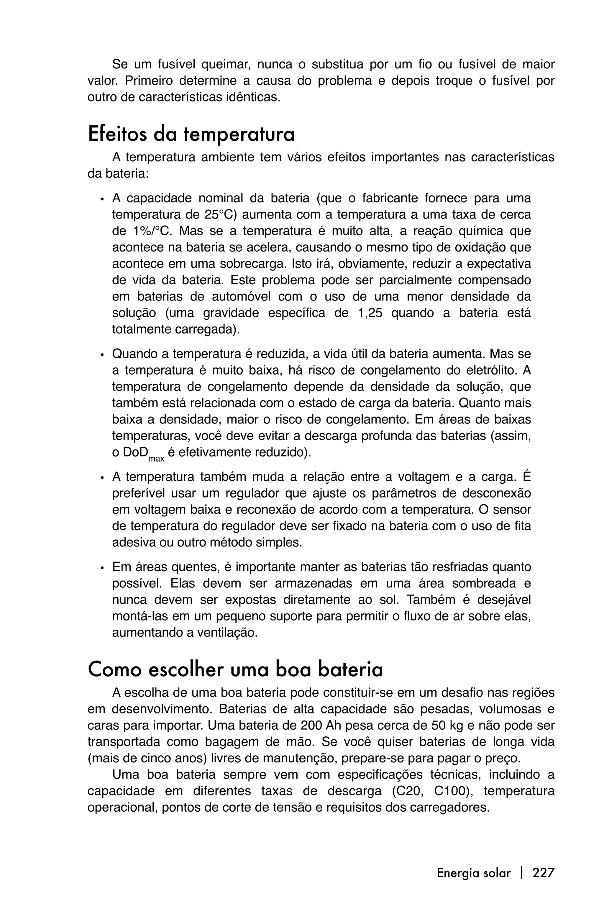 Se um fusível queimar, nunca o substitua por um fio ou fusível de maior
valor. Primeiro determine a causa do problema e depois troque o fusível por
outro de características idênticas.


Efeitos da temperatura
    A temperatura ambiente tem vários efeitos importantes nas características
da bateria:

  • A capacidade nominal da bateria (que o fabricante fornece para uma
    temperatura de 25°C) aumenta com a temperatura a uma taxa de cerca
    de 1%/°C. Mas se a temperatura é muito alta, a reação química que
    acontece na bateria se acelera, causando o mesmo tipo de oxidação que
    acontece em uma sobrecarga. Isto irá, obviamente, reduzir a expectativa
    de vida da bateria. Este problema pode ser parcialmente compensado
    em baterias de automóvel com o uso de uma menor densidade da
    solução (uma gravidade específica de 1,25 quando a bateria está
    totalmente carregada).

  • Quando a temperatura é reduzida, a vida útil da bateria aumenta. Mas se
    a temperatura é muito baixa, há risco de congelamento do eletrólito. A
    temperatura de congelamento depende da densidade da solução, que
    também está relacionada com o estado de carga da bateria. Quanto mais
    baixa a densidade, maior o risco de congelamento. Em áreas de baixas
    temperaturas, você deve evitar a descarga profunda das baterias (assim,
    o DoDmax é efetivamente reduzido).

  • A temperatura também muda a relação entre a voltagem e a carga. É
    preferível usar um regulador que ajuste os parâmetros de desconexão
    em voltagem baixa e reconexão de acordo com a temperatura. O sensor
    de temperatura do regulador deve ser fixado na bateria com o uso de fita
    adesiva ou outro método simples.

  • Em áreas quentes, é importante manter as baterias tão resfriadas quanto
    possível. Elas devem ser armazenadas em uma área sombreada e
    nunca devem ser expostas diretamente ao sol. Também é desejável
    montá-las em um pequeno suporte para permitir o fluxo de ar sobre elas,
    aumentando a ventilação.


Como escolher uma boa bateria
    A escolha de uma boa bateria pode constituir-se em um desafio nas regiões
em desenvolvimento. Baterias de alta capacidade são pesadas, volumosas e
caras para importar. Uma bateria de 200 Ah pesa cerca de 50 kg e não pode ser
transportada como bagagem de mão. Se você quiser baterias de longa vida
(mais de cinco anos) livres de manutenção, prepare-se para pagar o preço.
    Uma boa bateria sempre vem com especificações técnicas, incluindo a
capacidade em diferentes taxas de descarga (C20, C100), temperatura
operacional, pontos de corte de tensão e requisitos dos carregadores.




                                                           Energia solar  227
 