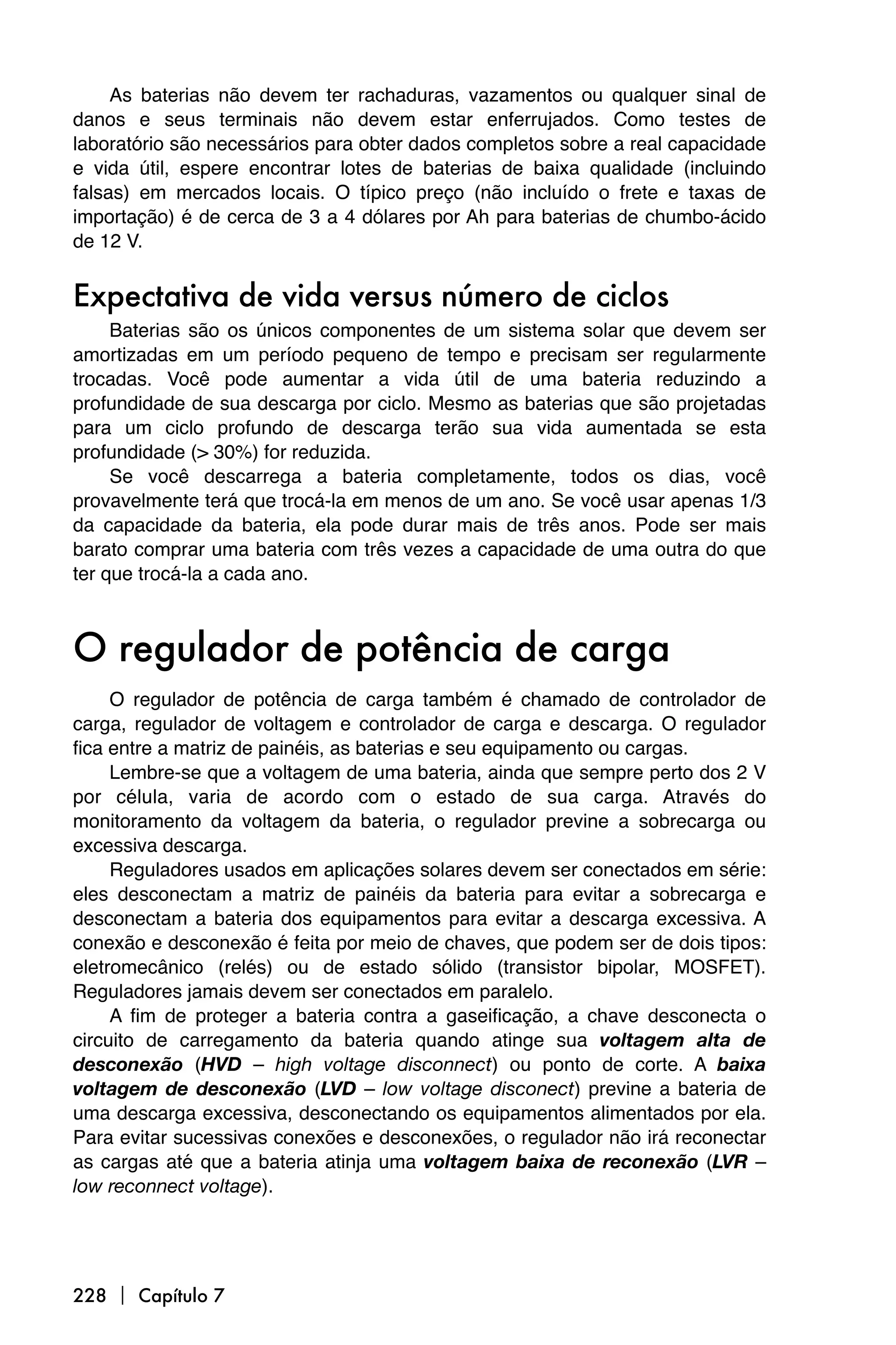 As baterias não devem ter rachaduras, vazamentos ou qualquer sinal de
danos e seus terminais não devem estar enferrujados. Como testes de
laboratório são necessários para obter dados completos sobre a real capacidade
e vida útil, espere encontrar lotes de baterias de baixa qualidade (incluindo
falsas) em mercados locais. O típico preço (não incluído o frete e taxas de
importação) é de cerca de 3 a 4 dólares por Ah para baterias de chumbo-ácido
de 12 V.


Expectativa de vida versus número de ciclos
     Baterias são os únicos componentes de um sistema solar que devem ser
amortizadas em um período pequeno de tempo e precisam ser regularmente
trocadas. Você pode aumentar a vida útil de uma bateria reduzindo a
profundidade de sua descarga por ciclo. Mesmo as baterias que são projetadas
para um ciclo profundo de descarga terão sua vida aumentada se esta
profundidade (> 30%) for reduzida.
     Se você descarrega a bateria completamente, todos os dias, você
provavelmente terá que trocá-la em menos de um ano. Se você usar apenas 1/3
da capacidade da bateria, ela pode durar mais de três anos. Pode ser mais
barato comprar uma bateria com três vezes a capacidade de uma outra do que
ter que trocá-la a cada ano.



O regulador de potência de carga
     O regulador de potência de carga também é chamado de controlador de
carga, regulador de voltagem e controlador de carga e descarga. O regulador
fica entre a matriz de painéis, as baterias e seu equipamento ou cargas.
     Lembre-se que a voltagem de uma bateria, ainda que sempre perto dos 2 V
por célula, varia de acordo com o estado de sua carga. Através do
monitoramento da voltagem da bateria, o regulador previne a sobrecarga ou
excessiva descarga.
     Reguladores usados em aplicações solares devem ser conectados em série:
eles desconectam a matriz de painéis da bateria para evitar a sobrecarga e
desconectam a bateria dos equipamentos para evitar a descarga excessiva. A
conexão e desconexão é feita por meio de chaves, que podem ser de dois tipos:
eletromecânico (relés) ou de estado sólido (transistor bipolar, MOSFET).
Reguladores jamais devem ser conectados em paralelo.
     A fim de proteger a bateria contra a gaseificação, a chave desconecta o
circuito de carregamento da bateria quando atinge sua voltagem alta de
desconexão (HVD – high voltage disconnect) ou ponto de corte. A baixa
voltagem de desconexão (LVD – low voltage disconect) previne a bateria de
uma descarga excessiva, desconectando os equipamentos alimentados por ela.
Para evitar sucessivas conexões e desconexões, o regulador não irá reconectar
as cargas até que a bateria atinja uma voltagem baixa de reconexão (LVR –
low reconnect voltage).




228  Capítulo 7
 