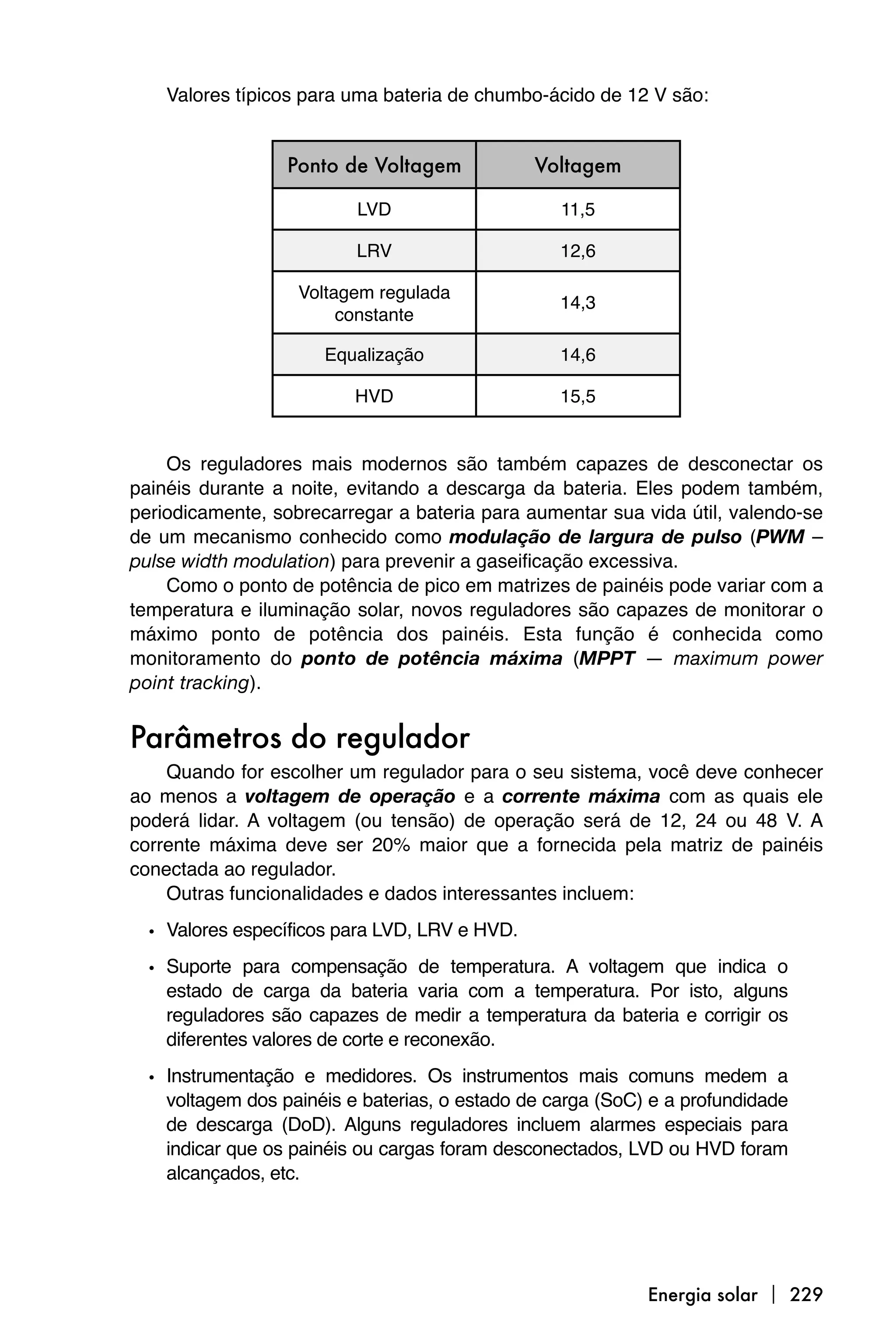 Valores típicos para uma bateria de chumbo-ácido de 12 V são:


                  Ponto de Voltagem            Voltagem

                          LVD                     11,5

                          LRV                     12,6

                   Voltagem regulada
                                                  14,3
                        constante

                      Equalização                 14,6

                          HVD                     15,5


    Os reguladores mais modernos são também capazes de desconectar os
painéis durante a noite, evitando a descarga da bateria. Eles podem também,
periodicamente, sobrecarregar a bateria para aumentar sua vida útil, valendo-se
de um mecanismo conhecido como modulação de largura de pulso (PWM –
pulse width modulation) para prevenir a gaseificação excessiva.
    Como o ponto de potência de pico em matrizes de painéis pode variar com a
temperatura e iluminação solar, novos reguladores são capazes de monitorar o
máximo ponto de potência dos painéis. Esta função é conhecida como
monitoramento do ponto de potência máxima (MPPT — maximum power
point tracking).


Parâmetros do regulador
    Quando for escolher um regulador para o seu sistema, você deve conhecer
ao menos a voltagem de operação e a corrente máxima com as quais ele
poderá lidar. A voltagem (ou tensão) de operação será de 12, 24 ou 48 V. A
corrente máxima deve ser 20% maior que a fornecida pela matriz de painéis
conectada ao regulador.
    Outras funcionalidades e dados interessantes incluem:

  • Valores específicos para LVD, LRV e HVD.
  • Suporte para compensação de temperatura. A voltagem que indica o
    estado de carga da bateria varia com a temperatura. Por isto, alguns
    reguladores são capazes de medir a temperatura da bateria e corrigir os
    diferentes valores de corte e reconexão.

  • Instrumentação e medidores. Os instrumentos mais comuns medem a
    voltagem dos painéis e baterias, o estado de carga (SoC) e a profundidade
    de descarga (DoD). Alguns reguladores incluem alarmes especiais para
    indicar que os painéis ou cargas foram desconectados, LVD ou HVD foram
    alcançados, etc.




                                                            Energia solar  229
 