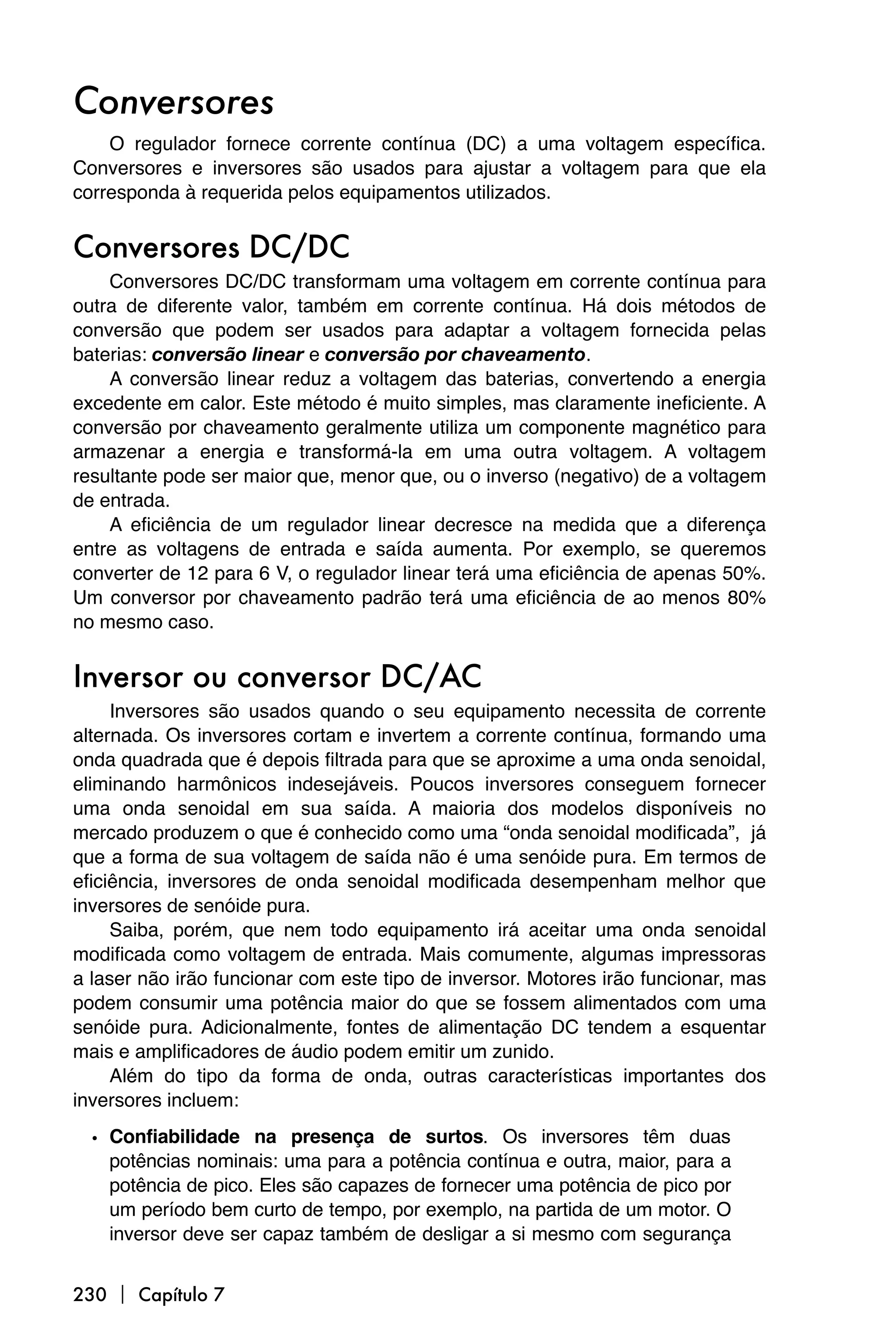 Conversores
    O regulador fornece corrente contínua (DC) a uma voltagem específica.
Conversores e inversores são usados para ajustar a voltagem para que ela
corresponda à requerida pelos equipamentos utilizados.


Conversores DC/DC
    Conversores DC/DC transformam uma voltagem em corrente contínua para
outra de diferente valor, também em corrente contínua. Há dois métodos de
conversão que podem ser usados para adaptar a voltagem fornecida pelas
baterias: conversão linear e conversão por chaveamento.
    A conversão linear reduz a voltagem das baterias, convertendo a energia
excedente em calor. Este método é muito simples, mas claramente ineficiente. A
conversão por chaveamento geralmente utiliza um componente magnético para
armazenar a energia e transformá-la em uma outra voltagem. A voltagem
resultante pode ser maior que, menor que, ou o inverso (negativo) de a voltagem
de entrada.
    A eficiência de um regulador linear decresce na medida que a diferença
entre as voltagens de entrada e saída aumenta. Por exemplo, se queremos
converter de 12 para 6 V, o regulador linear terá uma eficiência de apenas 50%.
Um conversor por chaveamento padrão terá uma eficiência de ao menos 80%
no mesmo caso.


Inversor ou conversor DC/AC
     Inversores são usados quando o seu equipamento necessita de corrente
alternada. Os inversores cortam e invertem a corrente contínua, formando uma
onda quadrada que é depois filtrada para que se aproxime a uma onda senoidal,
eliminando harmônicos indesejáveis. Poucos inversores conseguem fornecer
uma onda senoidal em sua saída. A maioria dos modelos disponíveis no
mercado produzem o que é conhecido como uma “onda senoidal modificada”, já
que a forma de sua voltagem de saída não é uma senóide pura. Em termos de
eficiência, inversores de onda senoidal modificada desempenham melhor que
inversores de senóide pura.
     Saiba, porém, que nem todo equipamento irá aceitar uma onda senoidal
modificada como voltagem de entrada. Mais comumente, algumas impressoras
a laser não irão funcionar com este tipo de inversor. Motores irão funcionar, mas
podem consumir uma potência maior do que se fossem alimentados com uma
senóide pura. Adicionalmente, fontes de alimentação DC tendem a esquentar
mais e amplificadores de áudio podem emitir um zunido.
     Além do tipo da forma de onda, outras características importantes dos
inversores incluem:

  • Confiabilidade na presença de surtos. Os inversores têm duas
    potências nominais: uma para a potência contínua e outra, maior, para a
    potência de pico. Eles são capazes de fornecer uma potência de pico por
    um período bem curto de tempo, por exemplo, na partida de um motor. O
    inversor deve ser capaz também de desligar a si mesmo com segurança


230  Capítulo 7
 