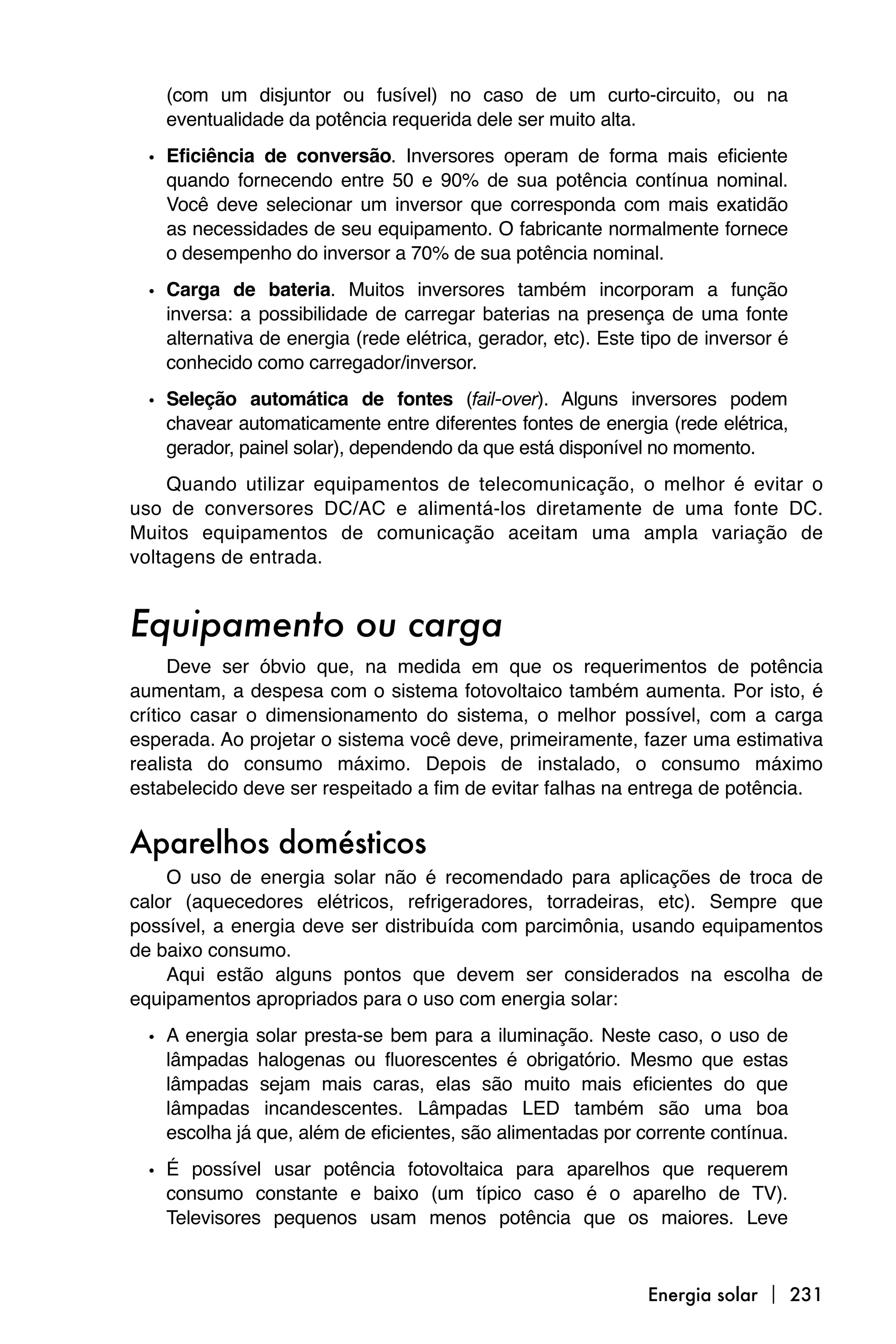 (com um disjuntor ou fusível) no caso de um curto-circuito, ou na
    eventualidade da potência requerida dele ser muito alta.

  • Eficiência de conversão. Inversores operam de forma mais eficiente
    quando fornecendo entre 50 e 90% de sua potência contínua nominal.
    Você deve selecionar um inversor que corresponda com mais exatidão
    as necessidades de seu equipamento. O fabricante normalmente fornece
    o desempenho do inversor a 70% de sua potência nominal.

  • Carga de bateria. Muitos inversores também incorporam a função
    inversa: a possibilidade de carregar baterias na presença de uma fonte
    alternativa de energia (rede elétrica, gerador, etc). Este tipo de inversor é
    conhecido como carregador/inversor.
  • Seleção automática de fontes (fail-over). Alguns inversores podem
    chavear automaticamente entre diferentes fontes de energia (rede elétrica,
    gerador, painel solar), dependendo da que está disponível no momento.
    Quando utilizar equipamentos de telecomunicação, o melhor é evitar o
uso de conversores DC/AC e alimentá-los diretamente de uma fonte DC.
Muitos equipamentos de comunicação aceitam uma ampla variação de
voltagens de entrada.


Equipamento ou carga
      Deve ser óbvio que, na medida em que os requerimentos de potência
aumentam, a despesa com o sistema fotovoltaico também aumenta. Por isto, é
crítico casar o dimensionamento do sistema, o melhor possível, com a carga
esperada. Ao projetar o sistema você deve, primeiramente, fazer uma estimativa
realista do consumo máximo. Depois de instalado, o consumo máximo
estabelecido deve ser respeitado a fim de evitar falhas na entrega de potência.


Aparelhos domésticos
    O uso de energia solar não é recomendado para aplicações de troca de
calor (aquecedores elétricos, refrigeradores, torradeiras, etc). Sempre que
possível, a energia deve ser distribuída com parcimônia, usando equipamentos
de baixo consumo.
    Aqui estão alguns pontos que devem ser considerados na escolha de
equipamentos apropriados para o uso com energia solar:

  • A energia solar presta-se bem para a iluminação. Neste caso, o uso de
    lâmpadas halogenas ou fluorescentes é obrigatório. Mesmo que estas
    lâmpadas sejam mais caras, elas são muito mais eficientes do que
    lâmpadas incandescentes. Lâmpadas LED também são uma boa
    escolha já que, além de eficientes, são alimentadas por corrente contínua.

  • É possível usar potência fotovoltaica para aparelhos que requerem
    consumo constante e baixo (um típico caso é o aparelho de TV).
    Televisores pequenos usam menos potência que os maiores. Leve



                                                               Energia solar  231
 