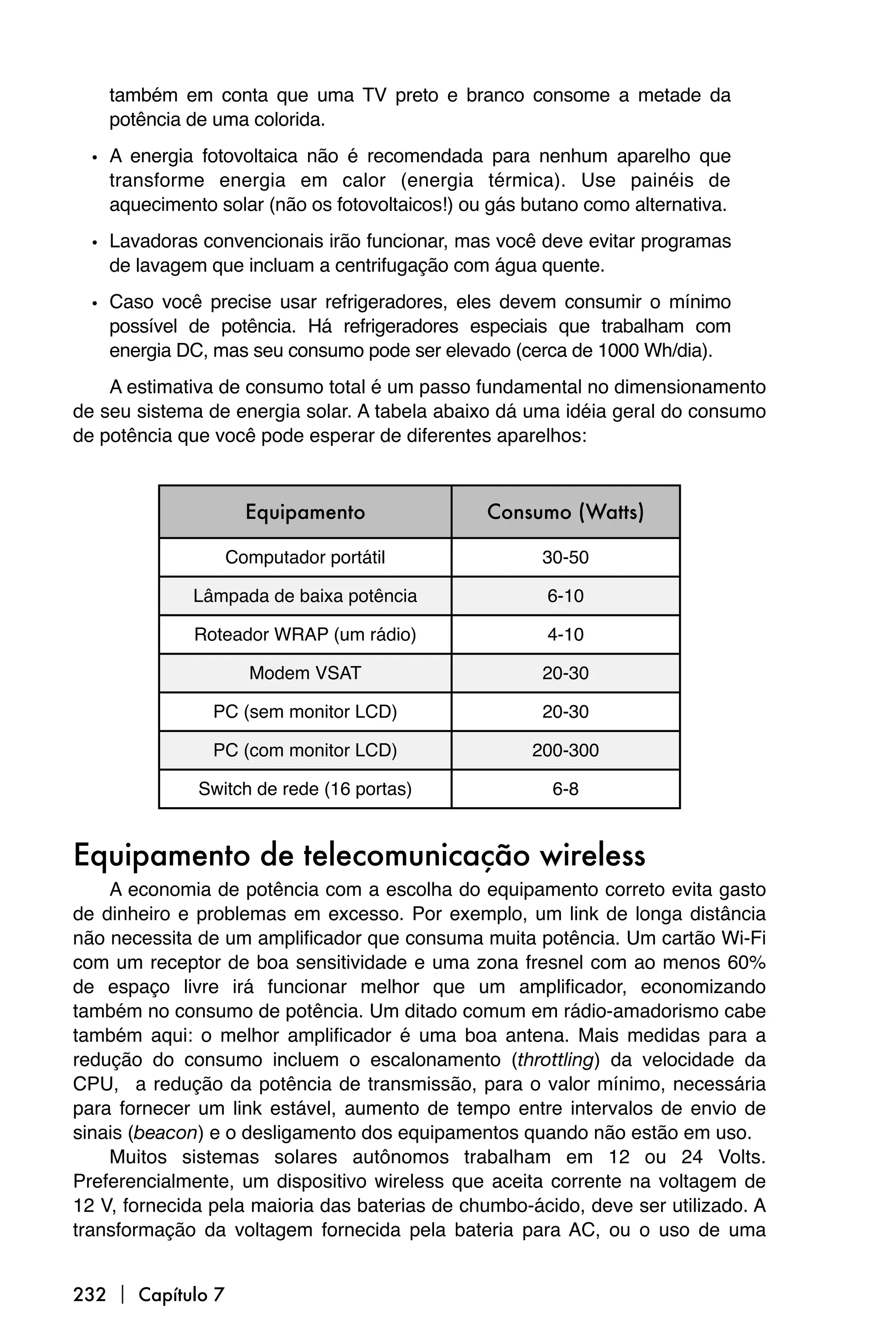 também em conta que uma TV preto e branco consome a metade da
    potência de uma colorida.

  • A energia fotovoltaica não é recomendada para nenhum aparelho que
    transforme energia em calor (energia térmica). Use painéis de
    aquecimento solar (não os fotovoltaicos!) ou gás butano como alternativa.

  • Lavadoras convencionais irão funcionar, mas você deve evitar programas
    de lavagem que incluam a centrifugação com água quente.
  • Caso você precise usar refrigeradores, eles devem consumir o mínimo
    possível de potência. Há refrigeradores especiais que trabalham com
    energia DC, mas seu consumo pode ser elevado (cerca de 1000 Wh/dia).
    A estimativa de consumo total é um passo fundamental no dimensionamento
de seu sistema de energia solar. A tabela abaixo dá uma idéia geral do consumo
de potência que você pode esperar de diferentes aparelhos:



                     Equipamento                Consumo (Watts)

                   Computador portátil                30-50

             Lâmpada de baixa potência                 6-10

              Roteador WRAP (um rádio)                 4-10

                     Modem VSAT                       20-30

                PC (sem monitor LCD)                  20-30

                PC (com monitor LCD)                 200-300

              Switch de rede (16 portas)                6-8


Equipamento de telecomunicação wireless
    A economia de potência com a escolha do equipamento correto evita gasto
de dinheiro e problemas em excesso. Por exemplo, um link de longa distância
não necessita de um amplificador que consuma muita potência. Um cartão Wi-Fi
com um receptor de boa sensitividade e uma zona fresnel com ao menos 60%
de espaço livre irá funcionar melhor que um amplificador, economizando
também no consumo de potência. Um ditado comum em rádio-amadorismo cabe
também aqui: o melhor amplificador é uma boa antena. Mais medidas para a
redução do consumo incluem o escalonamento (throttling) da velocidade da
CPU, a redução da potência de transmissão, para o valor mínimo, necessária
para fornecer um link estável, aumento de tempo entre intervalos de envio de
sinais (beacon) e o desligamento dos equipamentos quando não estão em uso.
    Muitos sistemas solares autônomos trabalham em 12 ou 24 Volts.
Preferencialmente, um dispositivo wireless que aceita corrente na voltagem de
12 V, fornecida pela maioria das baterias de chumbo-ácido, deve ser utilizado. A
transformação da voltagem fornecida pela bateria para AC, ou o uso de uma


232  Capítulo 7
 