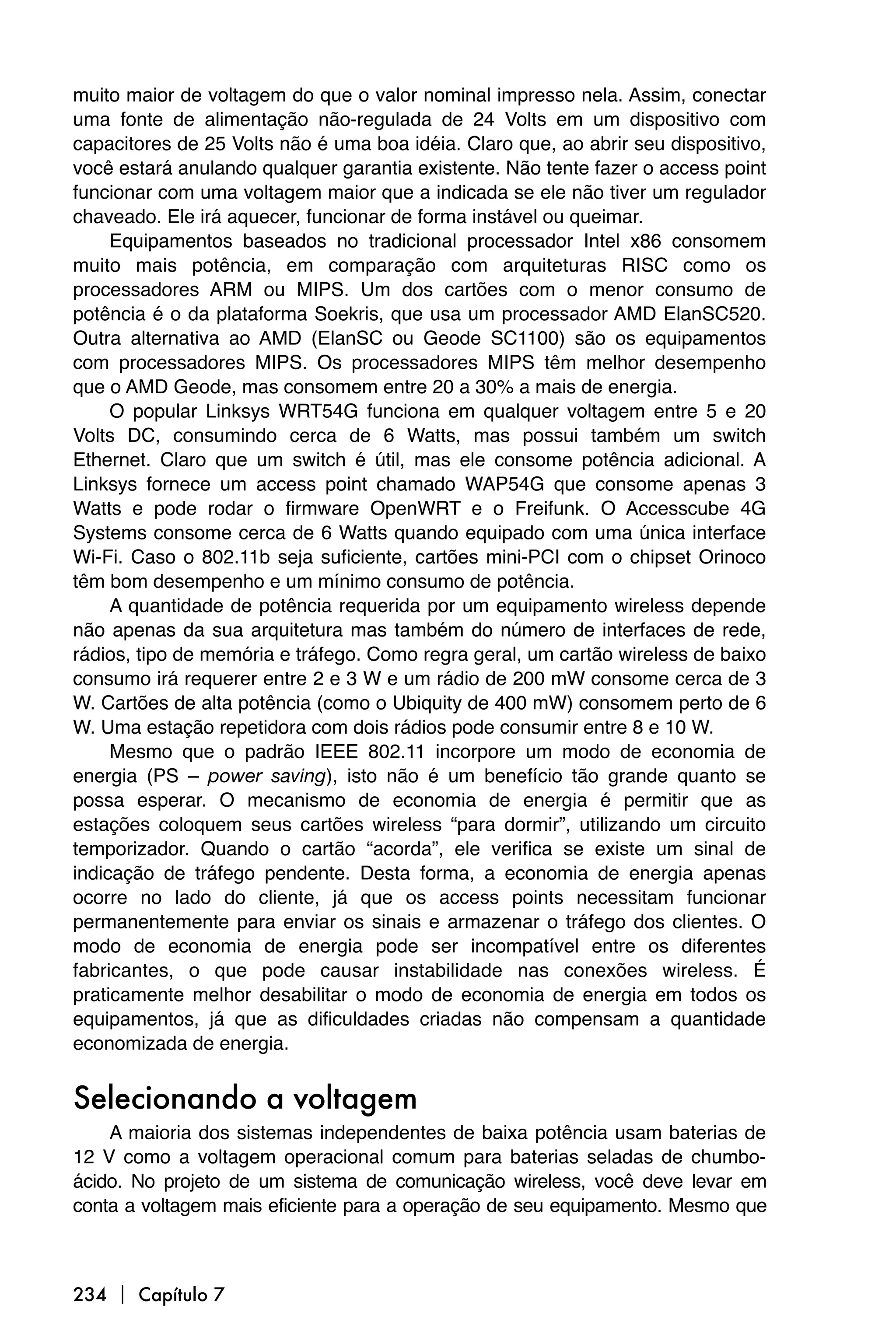 muito maior de voltagem do que o valor nominal impresso nela. Assim, conectar
uma fonte de alimentação não-regulada de 24 Volts em um dispositivo com
capacitores de 25 Volts não é uma boa idéia. Claro que, ao abrir seu dispositivo,
você estará anulando qualquer garantia existente. Não tente fazer o access point
funcionar com uma voltagem maior que a indicada se ele não tiver um regulador
chaveado. Ele irá aquecer, funcionar de forma instável ou queimar.
     Equipamentos baseados no tradicional processador Intel x86 consomem
muito mais potência, em comparação com arquiteturas RISC como os
processadores ARM ou MIPS. Um dos cartões com o menor consumo de
potência é o da plataforma Soekris, que usa um processador AMD ElanSC520.
Outra alternativa ao AMD (ElanSC ou Geode SC1100) são os equipamentos
com processadores MIPS. Os processadores MIPS têm melhor desempenho
que o AMD Geode, mas consomem entre 20 a 30% a mais de energia.
     O popular Linksys WRT54G funciona em qualquer voltagem entre 5 e 20
Volts DC, consumindo cerca de 6 Watts, mas possui também um switch
Ethernet. Claro que um switch é útil, mas ele consome potência adicional. A
Linksys fornece um access point chamado WAP54G que consome apenas 3
Watts e pode rodar o firmware OpenWRT e o Freifunk. O Accesscube 4G
Systems consome cerca de 6 Watts quando equipado com uma única interface
Wi-Fi. Caso o 802.11b seja suficiente, cartões mini-PCI com o chipset Orinoco
têm bom desempenho e um mínimo consumo de potência.
     A quantidade de potência requerida por um equipamento wireless depende
não apenas da sua arquitetura mas também do número de interfaces de rede,
rádios, tipo de memória e tráfego. Como regra geral, um cartão wireless de baixo
consumo irá requerer entre 2 e 3 W e um rádio de 200 mW consome cerca de 3
W. Cartões de alta potência (como o Ubiquity de 400 mW) consomem perto de 6
W. Uma estação repetidora com dois rádios pode consumir entre 8 e 10 W.
     Mesmo que o padrão IEEE 802.11 incorpore um modo de economia de
energia (PS – power saving), isto não é um benefício tão grande quanto se
possa esperar. O mecanismo de economia de energia é permitir que as
estações coloquem seus cartões wireless “para dormir”, utilizando um circuito
temporizador. Quando o cartão “acorda”, ele verifica se existe um sinal de
indicação de tráfego pendente. Desta forma, a economia de energia apenas
ocorre no lado do cliente, já que os access points necessitam funcionar
permanentemente para enviar os sinais e armazenar o tráfego dos clientes. O
modo de economia de energia pode ser incompatível entre os diferentes
fabricantes, o que pode causar instabilidade nas conexões wireless. É
praticamente melhor desabilitar o modo de economia de energia em todos os
equipamentos, já que as dificuldades criadas não compensam a quantidade
economizada de energia.


Selecionando a voltagem
    A maioria dos sistemas independentes de baixa potência usam baterias de
12 V como a voltagem operacional comum para baterias seladas de chumbo-
ácido. No projeto de um sistema de comunicação wireless, você deve levar em
conta a voltagem mais eficiente para a operação de seu equipamento. Mesmo que



234  Capítulo 7
 
