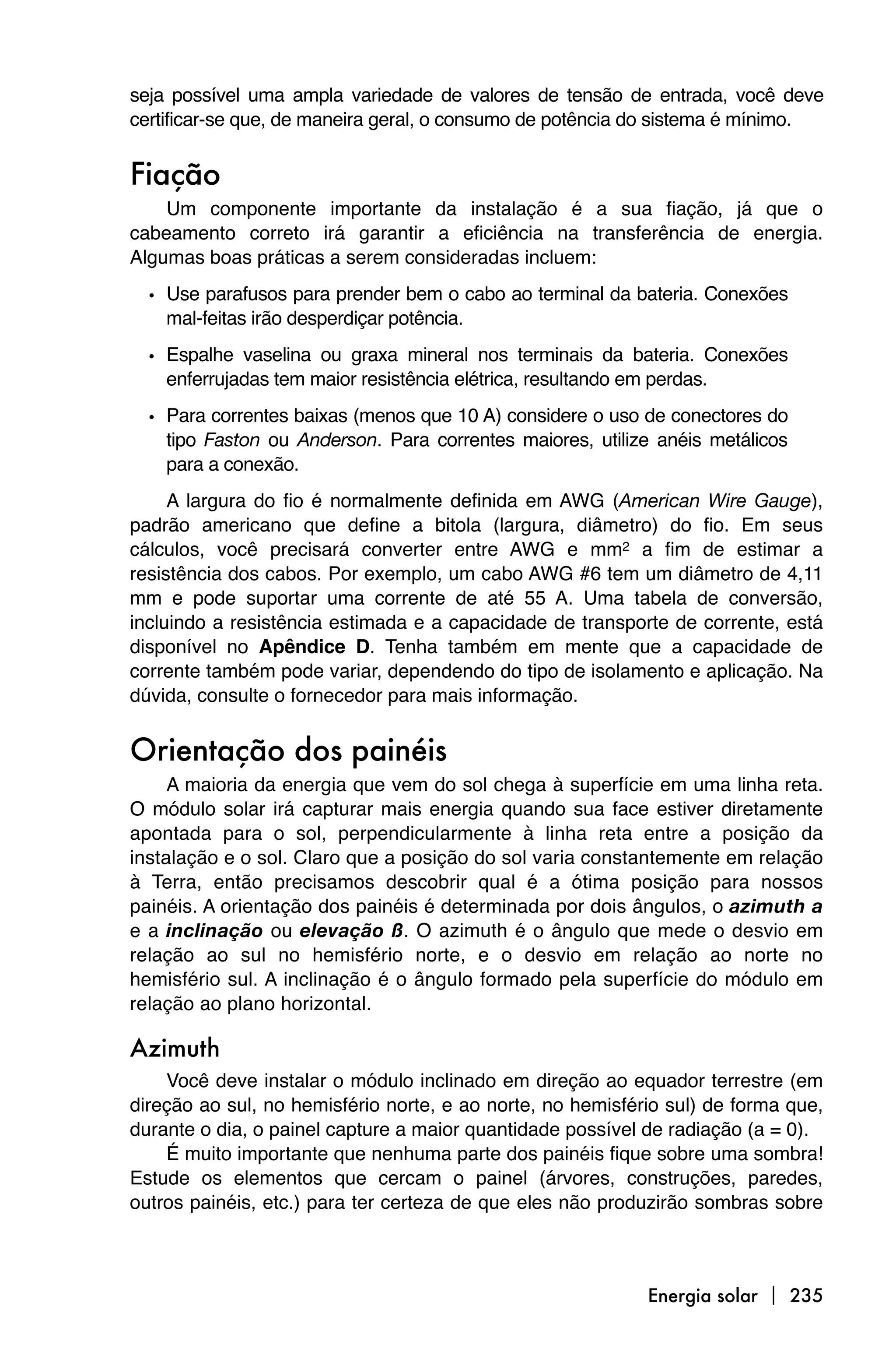 seja possível uma ampla variedade de valores de tensão de entrada, você deve
certificar-se que, de maneira geral, o consumo de potência do sistema é mínimo.


Fiação
    Um componente importante da instalação é a sua fiação, já que o
cabeamento correto irá garantir a eficiência na transferência de energia.
Algumas boas práticas a serem consideradas incluem:

  • Use parafusos para prender bem o cabo ao terminal da bateria. Conexões
    mal-feitas irão desperdiçar potência.

  • Espalhe vaselina ou graxa mineral nos terminais da bateria. Conexões
    enferrujadas tem maior resistência elétrica, resultando em perdas.

  • Para correntes baixas (menos que 10 A) considere o uso de conectores do
    tipo Faston ou Anderson. Para correntes maiores, utilize anéis metálicos
    para a conexão.
     A largura do fio é normalmente definida em AWG (American Wire Gauge),
padrão americano que define a bitola (largura, diâmetro) do fio. Em seus
cálculos, você precisará converter entre AWG e mm2 a fim de estimar a
resistência dos cabos. Por exemplo, um cabo AWG #6 tem um diâmetro de 4,11
mm e pode suportar uma corrente de até 55 A. Uma tabela de conversão,
incluindo a resistência estimada e a capacidade de transporte de corrente, está
disponível no Apêndice D. Tenha também em mente que a capacidade de
corrente também pode variar, dependendo do tipo de isolamento e aplicação. Na
dúvida, consulte o fornecedor para mais informação.


Orientação dos painéis
     A maioria da energia que vem do sol chega à superfície em uma linha reta.
O módulo solar irá capturar mais energia quando sua face estiver diretamente
apontada para o sol, perpendicularmente à linha reta entre a posição da
instalação e o sol. Claro que a posição do sol varia constantemente em relação
à Terra, então precisamos descobrir qual é a ótima posição para nossos
painéis. A orientação dos painéis é determinada por dois ângulos, o azimuth a
e a inclinação ou elevação ß. O azimuth é o ângulo que mede o desvio em
relação ao sul no hemisfério norte, e o desvio em relação ao norte no
hemisfério sul. A inclinação é o ângulo formado pela superfície do módulo em
relação ao plano horizontal.

Azimuth
    Você deve instalar o módulo inclinado em direção ao equador terrestre (em
direção ao sul, no hemisfério norte, e ao norte, no hemisfério sul) de forma que,
durante o dia, o painel capture a maior quantidade possível de radiação (a = 0).
    É muito importante que nenhuma parte dos painéis fique sobre uma sombra!
Estude os elementos que cercam o painel (árvores, construções, paredes,
outros painéis, etc.) para ter certeza de que eles não produzirão sombras sobre



                                                            Energia solar  235
 