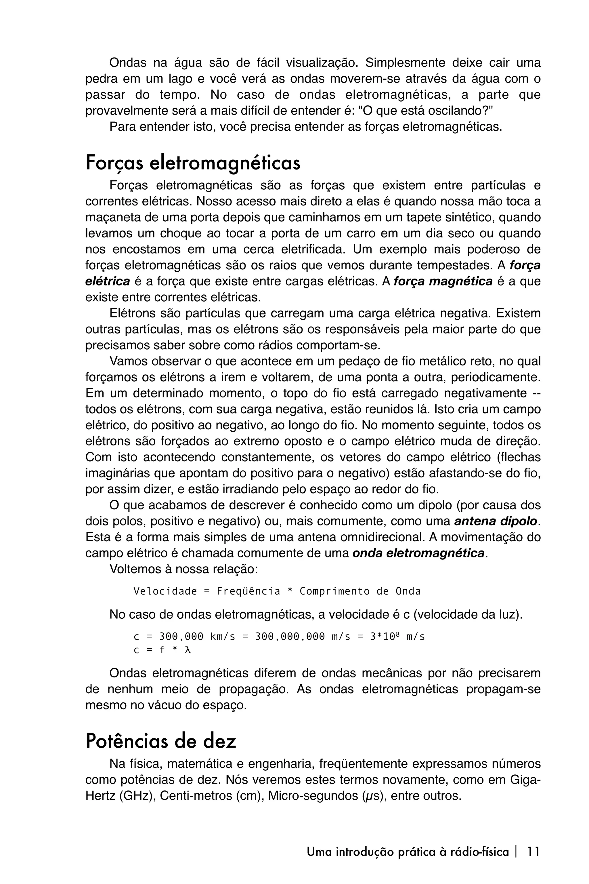 Ondas na água são de fácil visualização. Simplesmente deixe cair uma
pedra em um lago e você verá as ondas moverem-se através da água com o
passar do tempo. No caso de ondas eletromagnéticas, a parte que
provavelmente será a mais difícil de entender é: "O que está oscilando?"
    Para entender isto, você precisa entender as forças eletromagnéticas.


Forças eletromagnéticas
     Forças eletromagnéticas são as forças que existem entre partículas e
correntes elétricas. Nosso acesso mais direto a elas é quando nossa mão toca a
maçaneta de uma porta depois que caminhamos em um tapete sintético, quando
levamos um choque ao tocar a porta de um carro em um dia seco ou quando
nos encostamos em uma cerca eletrificada. Um exemplo mais poderoso de
forças eletromagnéticas são os raios que vemos durante tempestades. A força
elétrica é a força que existe entre cargas elétricas. A força magnética é a que
existe entre correntes elétricas.
     Elétrons são partículas que carregam uma carga elétrica negativa. Existem
outras partículas, mas os elétrons são os responsáveis pela maior parte do que
precisamos saber sobre como rádios comportam-se.
     Vamos observar o que acontece em um pedaço de fio metálico reto, no qual
forçamos os elétrons a irem e voltarem, de uma ponta a outra, periodicamente.
Em um determinado momento, o topo do fio está carregado negativamente --
todos os elétrons, com sua carga negativa, estão reunidos lá. Isto cria um campo
elétrico, do positivo ao negativo, ao longo do fio. No momento seguinte, todos os
elétrons são forçados ao extremo oposto e o campo elétrico muda de direção.
Com isto acontecendo constantemente, os vetores do campo elétrico (flechas
imaginárias que apontam do positivo para o negativo) estão afastando-se do fio,
por assim dizer, e estão irradiando pelo espaço ao redor do fio.
     O que acabamos de descrever é conhecido como um dipolo (por causa dos
dois polos, positivo e negativo) ou, mais comumente, como uma antena dipolo.
Esta é a forma mais simples de uma antena omnidirecional. A movimentação do
campo elétrico é chamada comumente de uma onda eletromagnética.
     Voltemos à nossa relação:
        Velocidade = Freqüência * Comprimento de Onda

    No caso de ondas eletromagnéticas, a velocidade é c (velocidade da luz).
        c = 300,000 km/s = 300,000,000 m/s = 3*108 m/s
        c = f * λ

   Ondas eletromagnéticas diferem de ondas mecânicas por não precisarem
de nenhum meio de propagação. As ondas eletromagnéticas propagam-se
mesmo no vácuo do espaço.


Potências de dez
    Na física, matemática e engenharia, freqüentemente expressamos números
como potências de dez. Nós veremos estes termos novamente, como em Giga-
Hertz (GHz), Centi-metros (cm), Micro-segundos (µs), entre outros.



                                       Uma introdução prática à rádio-física  11
 