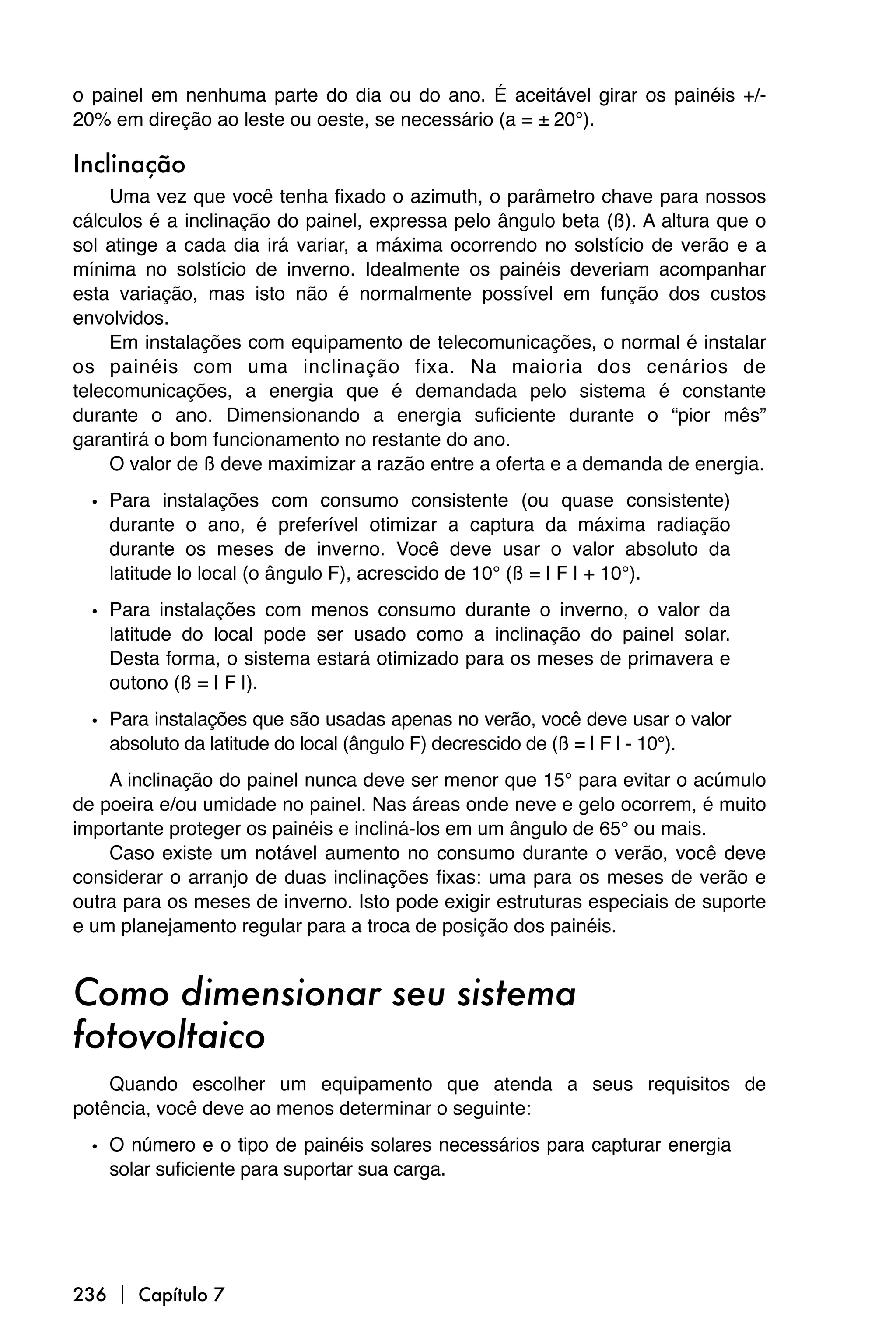 o painel em nenhuma parte do dia ou do ano. É aceitável girar os painéis +/-
20% em direção ao leste ou oeste, se necessário (a = ± 20°).

Inclinação
     Uma vez que você tenha fixado o azimuth, o parâmetro chave para nossos
cálculos é a inclinação do painel, expressa pelo ângulo beta (ß). A altura que o
sol atinge a cada dia irá variar, a máxima ocorrendo no solstício de verão e a
mínima no solstício de inverno. Idealmente os painéis deveriam acompanhar
esta variação, mas isto não é normalmente possível em função dos custos
envolvidos.
     Em instalações com equipamento de telecomunicações, o normal é instalar
os painéis com uma inclinação fixa. Na maioria dos cenários de
telecomunicações, a energia que é demandada pelo sistema é constante
durante o ano. Dimensionando a energia suficiente durante o “pior mês”
garantirá o bom funcionamento no restante do ano.
     O valor de ß deve maximizar a razão entre a oferta e a demanda de energia.

  • Para instalações com consumo consistente (ou quase consistente)
    durante o ano, é preferível otimizar a captura da máxima radiação
    durante os meses de inverno. Você deve usar o valor absoluto da
    latitude lo local (o ângulo F), acrescido de 10° (ß = | F | + 10°).

  • Para instalações com menos consumo durante o inverno, o valor da
    latitude do local pode ser usado como a inclinação do painel solar.
    Desta forma, o sistema estará otimizado para os meses de primavera e
    outono (ß = | F |).

  • Para instalações que são usadas apenas no verão, você deve usar o valor
    absoluto da latitude do local (ângulo F) decrescido de (ß = | F | - 10°).
    A inclinação do painel nunca deve ser menor que 15° para evitar o acúmulo
de poeira e/ou umidade no painel. Nas áreas onde neve e gelo ocorrem, é muito
importante proteger os painéis e incliná-los em um ângulo de 65° ou mais.
    Caso existe um notável aumento no consumo durante o verão, você deve
considerar o arranjo de duas inclinações fixas: uma para os meses de verão e
outra para os meses de inverno. Isto pode exigir estruturas especiais de suporte
e um planejamento regular para a troca de posição dos painéis.


Como dimensionar seu sistema
fotovoltaico
    Quando escolher um equipamento que atenda a seus requisitos de
potência, você deve ao menos determinar o seguinte:

  • O número e o tipo de painéis solares necessários para capturar energia
    solar suficiente para suportar sua carga.




236  Capítulo 7
 