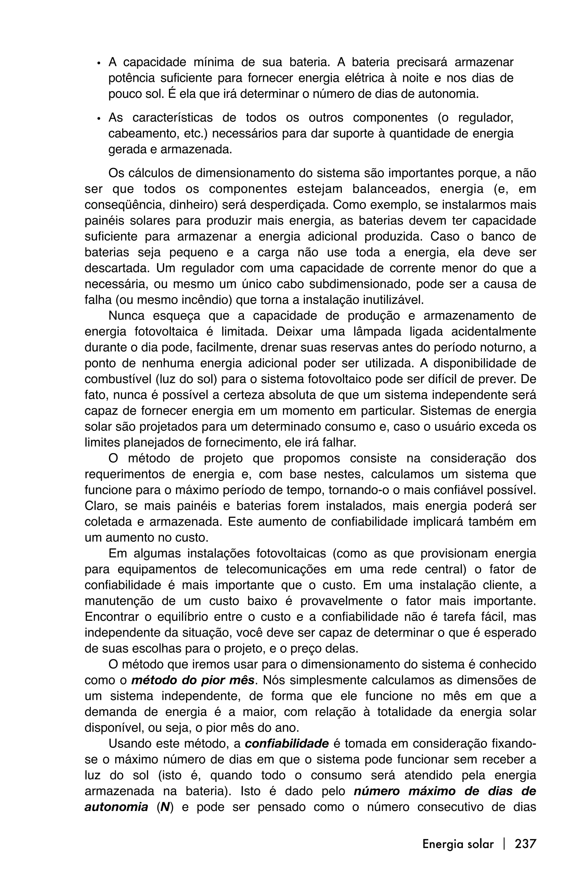 • A capacidade mínima de sua bateria. A bateria precisará armazenar
    potência suficiente para fornecer energia elétrica à noite e nos dias de
    pouco sol. É ela que irá determinar o número de dias de autonomia.

  • As características de todos os outros componentes (o regulador,
    cabeamento, etc.) necessários para dar suporte à quantidade de energia
    gerada e armazenada.
     Os cálculos de dimensionamento do sistema são importantes porque, a não
ser que todos os componentes estejam balanceados, energia (e, em
conseqüência, dinheiro) será desperdiçada. Como exemplo, se instalarmos mais
painéis solares para produzir mais energia, as baterias devem ter capacidade
suficiente para armazenar a energia adicional produzida. Caso o banco de
baterias seja pequeno e a carga não use toda a energia, ela deve ser
descartada. Um regulador com uma capacidade de corrente menor do que a
necessária, ou mesmo um único cabo subdimensionado, pode ser a causa de
falha (ou mesmo incêndio) que torna a instalação inutilizável.
     Nunca esqueça que a capacidade de produção e armazenamento de
energia fotovoltaica é limitada. Deixar uma lâmpada ligada acidentalmente
durante o dia pode, facilmente, drenar suas reservas antes do período noturno, a
ponto de nenhuma energia adicional poder ser utilizada. A disponibilidade de
combustível (luz do sol) para o sistema fotovoltaico pode ser difícil de prever. De
fato, nunca é possível a certeza absoluta de que um sistema independente será
capaz de fornecer energia em um momento em particular. Sistemas de energia
solar são projetados para um determinado consumo e, caso o usuário exceda os
limites planejados de fornecimento, ele irá falhar.
     O método de projeto que propomos consiste na consideração dos
requerimentos de energia e, com base nestes, calculamos um sistema que
funcione para o máximo período de tempo, tornando-o o mais confiável possível.
Claro, se mais painéis e baterias forem instalados, mais energia poderá ser
coletada e armazenada. Este aumento de confiabilidade implicará também em
um aumento no custo.
     Em algumas instalações fotovoltaicas (como as que provisionam energia
para equipamentos de telecomunicações em uma rede central) o fator de
confiabilidade é mais importante que o custo. Em uma instalação cliente, a
manutenção de um custo baixo é provavelmente o fator mais importante.
Encontrar o equilíbrio entre o custo e a confiabilidade não é tarefa fácil, mas
independente da situação, você deve ser capaz de determinar o que é esperado
de suas escolhas para o projeto, e o preço delas.
     O método que iremos usar para o dimensionamento do sistema é conhecido
como o método do pior mês. Nós simplesmente calculamos as dimensões de
um sistema independente, de forma que ele funcione no mês em que a
demanda de energia é a maior, com relação à totalidade da energia solar
disponível, ou seja, o pior mês do ano.
     Usando este método, a confiabilidade é tomada em consideração fixando-
se o máximo número de dias em que o sistema pode funcionar sem receber a
luz do sol (isto é, quando todo o consumo será atendido pela energia
armazenada na bateria). Isto é dado pelo número máximo de dias de
autonomia (N) e pode ser pensado como o número consecutivo de dias

                                                              Energia solar  237
 