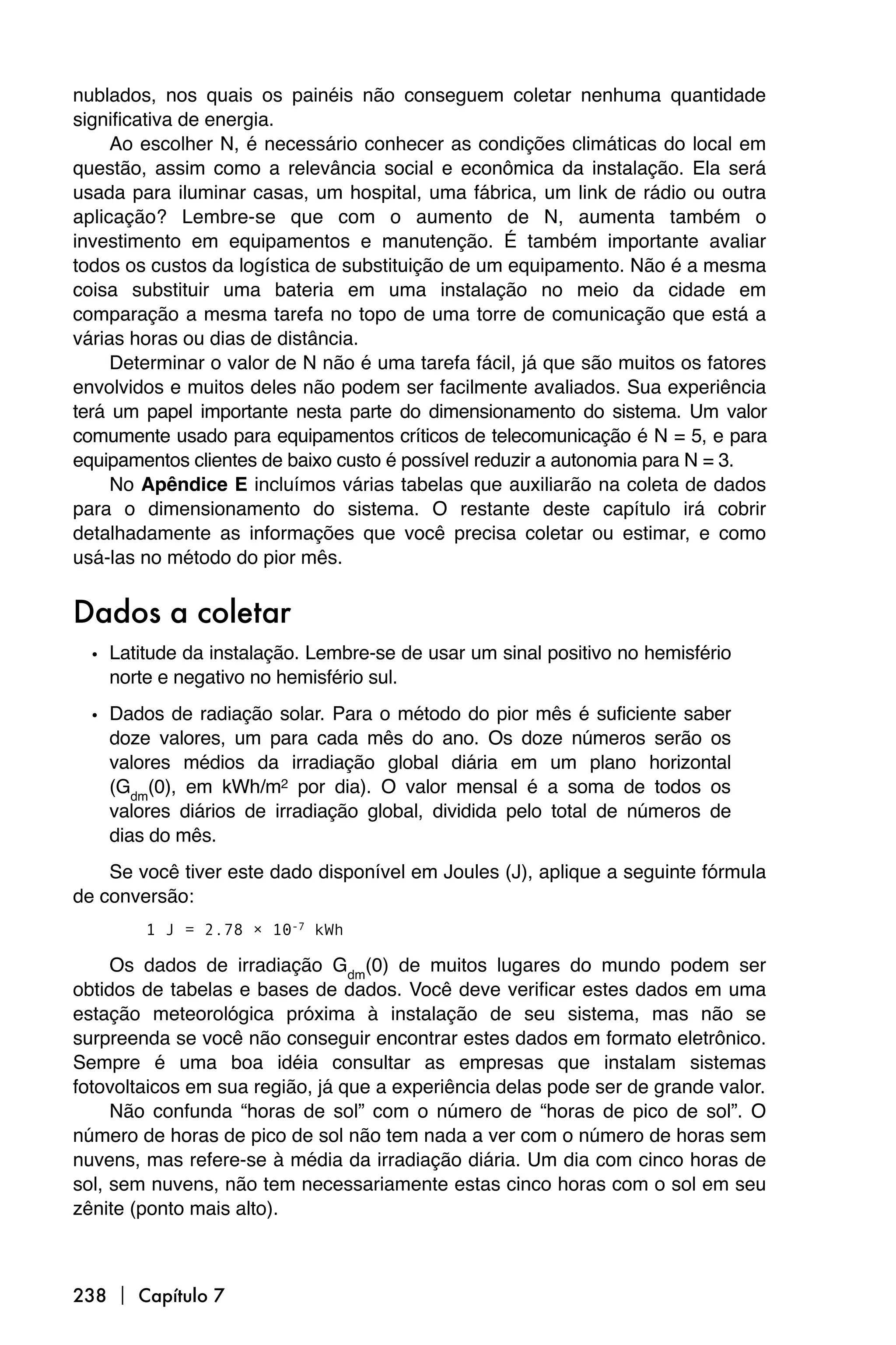 nublados, nos quais os painéis não conseguem coletar nenhuma quantidade
significativa de energia.
     Ao escolher N, é necessário conhecer as condições climáticas do local em
questão, assim como a relevância social e econômica da instalação. Ela será
usada para iluminar casas, um hospital, uma fábrica, um link de rádio ou outra
aplicação? Lembre-se que com o aumento de N, aumenta também o
investimento em equipamentos e manutenção. É também importante avaliar
todos os custos da logística de substituição de um equipamento. Não é a mesma
coisa substituir uma bateria em uma instalação no meio da cidade em
comparação a mesma tarefa no topo de uma torre de comunicação que está a
várias horas ou dias de distância.
     Determinar o valor de N não é uma tarefa fácil, já que são muitos os fatores
envolvidos e muitos deles não podem ser facilmente avaliados. Sua experiência
terá um papel importante nesta parte do dimensionamento do sistema. Um valor
comumente usado para equipamentos críticos de telecomunicação é N = 5, e para
equipamentos clientes de baixo custo é possível reduzir a autonomia para N = 3.
     No Apêndice E incluímos várias tabelas que auxiliarão na coleta de dados
para o dimensionamento do sistema. O restante deste capítulo irá cobrir
detalhadamente as informações que você precisa coletar ou estimar, e como
usá-las no método do pior mês.


Dados a coletar
  • Latitude da instalação. Lembre-se de usar um sinal positivo no hemisfério
    norte e negativo no hemisfério sul.

  • Dados de radiação solar. Para o método do pior mês é suficiente saber
    doze valores, um para cada mês do ano. Os doze números serão os
    valores médios da irradiação global diária em um plano horizontal
    (Gdm(0), em kWh/m2 por dia). O valor mensal é a soma de todos os
    valores diários de irradiação global, dividida pelo total de números de
    dias do mês.
    Se você tiver este dado disponível em Joules (J), aplique a seguinte fórmula
de conversão:
        1 J = 2.78 × 10-7 kWh

     Os dados de irradiação Gdm(0) de muitos lugares do mundo podem ser
obtidos de tabelas e bases de dados. Você deve verificar estes dados em uma
estação meteorológica próxima à instalação de seu sistema, mas não se
surpreenda se você não conseguir encontrar estes dados em formato eletrônico.
Sempre é uma boa idéia consultar as empresas que instalam sistemas
fotovoltaicos em sua região, já que a experiência delas pode ser de grande valor.
     Não confunda “horas de sol” com o número de “horas de pico de sol”. O
número de horas de pico de sol não tem nada a ver com o número de horas sem
nuvens, mas refere-se à média da irradiação diária. Um dia com cinco horas de
sol, sem nuvens, não tem necessariamente estas cinco horas com o sol em seu
zênite (ponto mais alto).



238  Capítulo 7
 