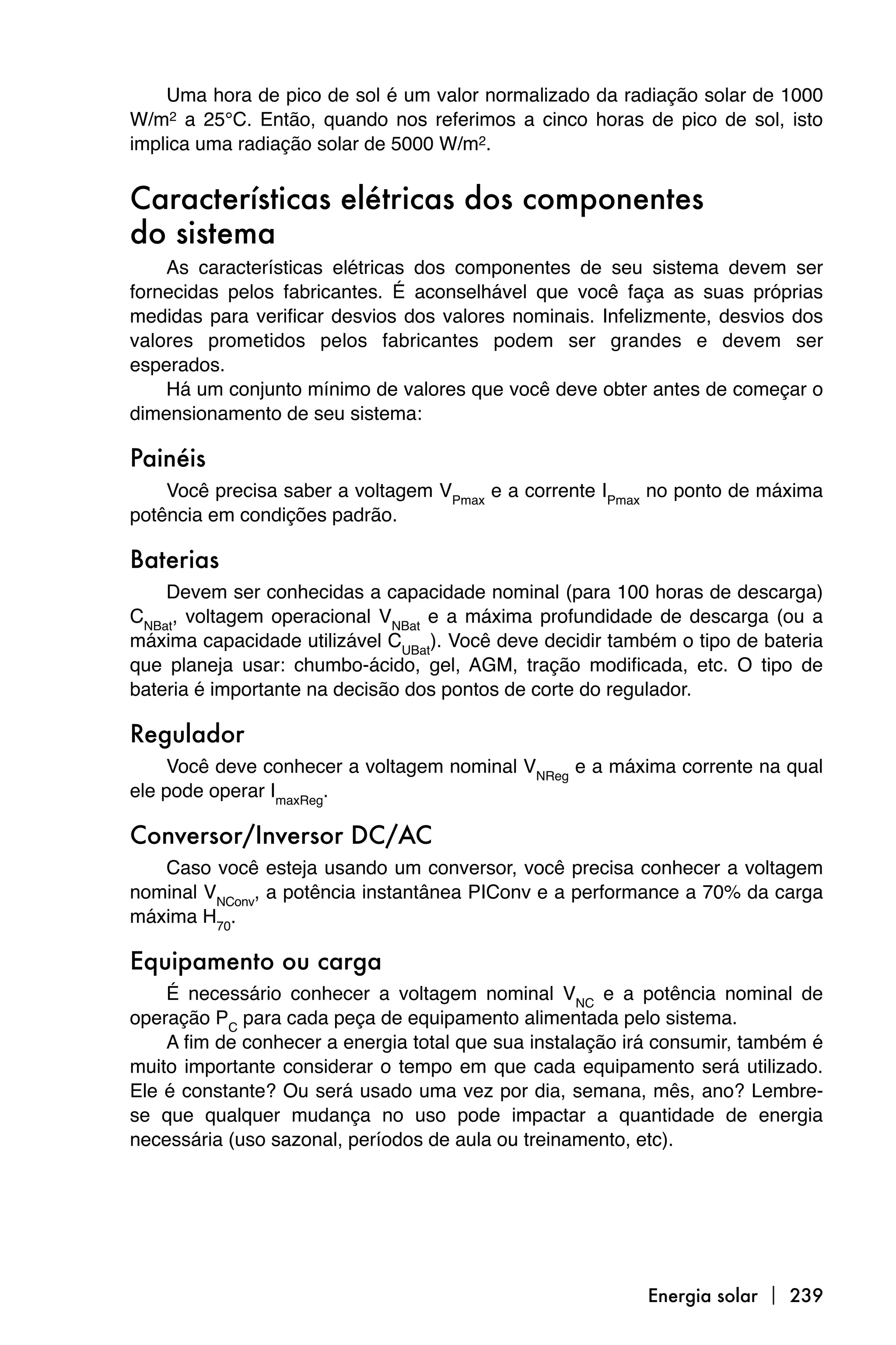 Uma hora de pico de sol é um valor normalizado da radiação solar de 1000
W/m2 a 25°C. Então, quando nos referimos a cinco horas de pico de sol, isto
implica uma radiação solar de 5000 W/m2.


Características elétricas dos componentes
do sistema
    As características elétricas dos componentes de seu sistema devem ser
fornecidas pelos fabricantes. É aconselhável que você faça as suas próprias
medidas para verificar desvios dos valores nominais. Infelizmente, desvios dos
valores prometidos pelos fabricantes podem ser grandes e devem ser
esperados.
    Há um conjunto mínimo de valores que você deve obter antes de começar o
dimensionamento de seu sistema:

Painéis
    Você precisa saber a voltagem VPmax e a corrente IPmax no ponto de máxima
potência em condições padrão.

Baterias
    Devem ser conhecidas a capacidade nominal (para 100 horas de descarga)
CNBat, voltagem operacional VNBat e a máxima profundidade de descarga (ou a
máxima capacidade utilizável CUBat). Você deve decidir também o tipo de bateria
que planeja usar: chumbo-ácido, gel, AGM, tração modificada, etc. O tipo de
bateria é importante na decisão dos pontos de corte do regulador.

Regulador
     Você deve conhecer a voltagem nominal VNReg e a máxima corrente na qual
ele pode operar ImaxReg.

Conversor/Inversor DC/AC
   Caso você esteja usando um conversor, você precisa conhecer a voltagem
nominal VNConv, a potência instantânea PIConv e a performance a 70% da carga
máxima H70.

Equipamento ou carga
    É necessário conhecer a voltagem nominal VNC e a potência nominal de
operação PC para cada peça de equipamento alimentada pelo sistema.
    A fim de conhecer a energia total que sua instalação irá consumir, também é
muito importante considerar o tempo em que cada equipamento será utilizado.
Ele é constante? Ou será usado uma vez por dia, semana, mês, ano? Lembre-
se que qualquer mudança no uso pode impactar a quantidade de energia
necessária (uso sazonal, períodos de aula ou treinamento, etc).




                                                           Energia solar  239
 