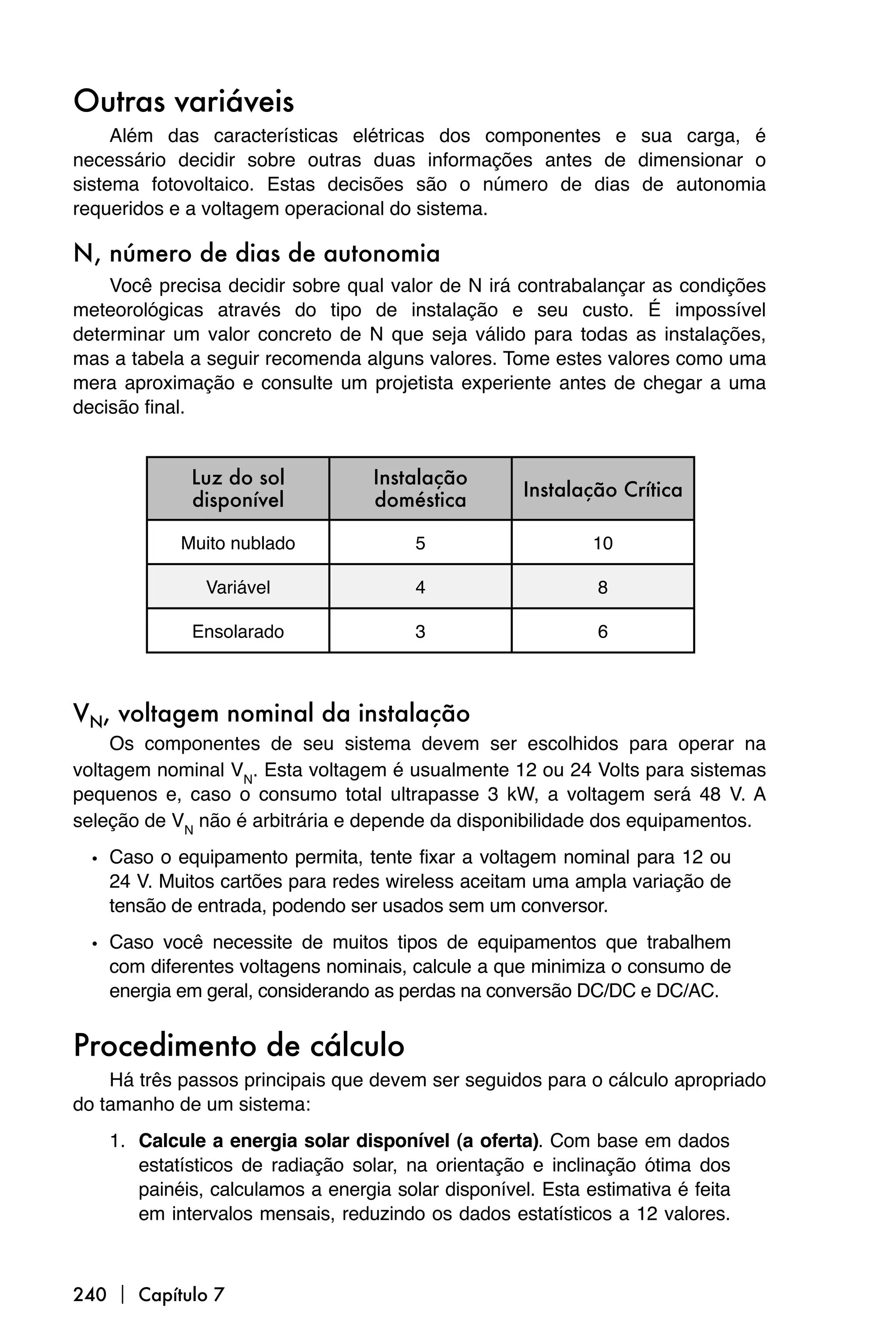 Outras variáveis
     Além das características elétricas dos componentes e sua carga, é
necessário decidir sobre outras duas informações antes de dimensionar o
sistema fotovoltaico. Estas decisões são o número de dias de autonomia
requeridos e a voltagem operacional do sistema.

N, número de dias de autonomia
    Você precisa decidir sobre qual valor de N irá contrabalançar as condições
meteorológicas através do tipo de instalação e seu custo. É impossível
determinar um valor concreto de N que seja válido para todas as instalações,
mas a tabela a seguir recomenda alguns valores. Tome estes valores como uma
mera aproximação e consulte um projetista experiente antes de chegar a uma
decisão final.


             Luz do sol            Instalação
                                                     Instalação Crítica
             disponível            doméstica

            Muito nublado               5                    10

               Variável                 4                     8

             Ensolarado                 3                     6



VN, voltagem nominal da instalação
     Os componentes de seu sistema devem ser escolhidos para operar na
voltagem nominal VN. Esta voltagem é usualmente 12 ou 24 Volts para sistemas
pequenos e, caso o consumo total ultrapasse 3 kW, a voltagem será 48 V. A
seleção de VN não é arbitrária e depende da disponibilidade dos equipamentos.

  • Caso o equipamento permita, tente fixar a voltagem nominal para 12 ou
    24 V. Muitos cartões para redes wireless aceitam uma ampla variação de
    tensão de entrada, podendo ser usados sem um conversor.

  • Caso você necessite de muitos tipos de equipamentos que trabalhem
    com diferentes voltagens nominais, calcule a que minimiza o consumo de
    energia em geral, considerando as perdas na conversão DC/DC e DC/AC.


Procedimento de cálculo
    Há três passos principais que devem ser seguidos para o cálculo apropriado
do tamanho de um sistema:
    1. Calcule a energia solar disponível (a oferta). Com base em dados
       estatísticos de radiação solar, na orientação e inclinação ótima dos
       painéis, calculamos a energia solar disponível. Esta estimativa é feita
       em intervalos mensais, reduzindo os dados estatísticos a 12 valores.



240  Capítulo 7
 