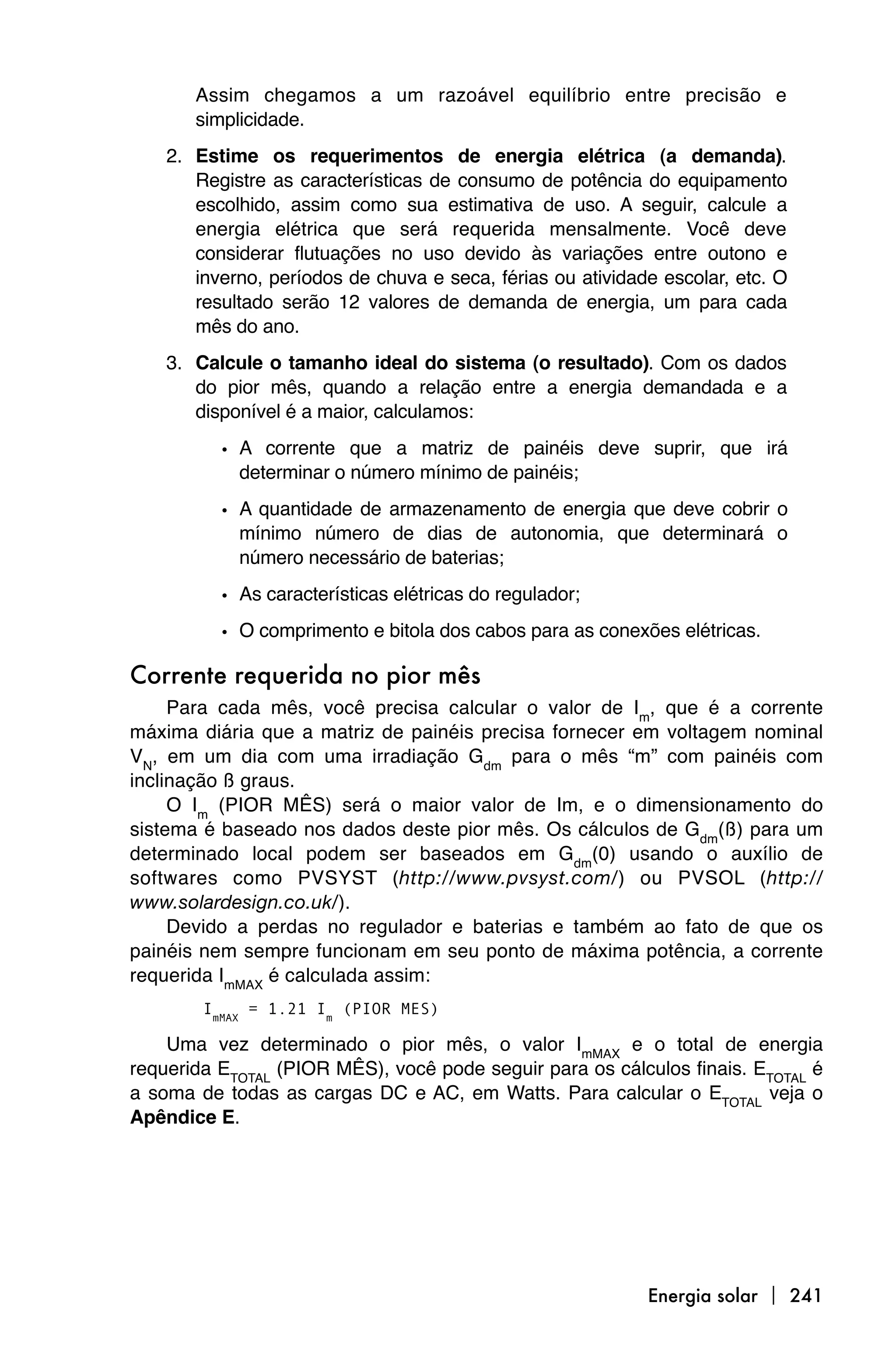 Assim chegamos a um razoável equilíbrio entre precisão e
       simplicidade.
    2. Estime os requerimentos de energia elétrica (a demanda).
       Registre as características de consumo de potência do equipamento
       escolhido, assim como sua estimativa de uso. A seguir, calcule a
       energia elétrica que será requerida mensalmente. Você deve
       considerar flutuações no uso devido às variações entre outono e
       inverno, períodos de chuva e seca, férias ou atividade escolar, etc. O
       resultado serão 12 valores de demanda de energia, um para cada
       mês do ano.
    3. Calcule o tamanho ideal do sistema (o resultado). Com os dados
       do pior mês, quando a relação entre a energia demandada e a
       disponível é a maior, calculamos:

          • A corrente que a matriz de painéis deve suprir, que irá
            determinar o número mínimo de painéis;

          • A quantidade de armazenamento de energia que deve cobrir o
            mínimo número de dias de autonomia, que determinará o
            número necessário de baterias;
          • As características elétricas do regulador;
          • O comprimento e bitola dos cabos para as conexões elétricas.

Corrente requerida no pior mês
     Para cada mês, você precisa calcular o valor de Im, que é a corrente
máxima diária que a matriz de painéis precisa fornecer em voltagem nominal
VN, em um dia com uma irradiação Gdm para o mês “m” com painéis com
inclinação ß graus.
     O Im (PIOR MÊS) será o maior valor de Im, e o dimensionamento do
sistema é baseado nos dados deste pior mês. Os cálculos de Gdm(ß) para um
determinado local podem ser baseados em Gdm(0) usando o auxílio de
softwares como PVSYST (http://www.pvsyst.com/) ou PVSOL (http://
www.solardesign.co.uk/).
     Devido a perdas no regulador e baterias e também ao fato de que os
painéis nem sempre funcionam em seu ponto de máxima potência, a corrente
requerida ImMAX é calculada assim:
        ImMAX = 1.21 Im (PIOR MES)

    Uma vez determinado o pior mês, o valor ImMAX e o total de energia
requerida ETOTAL (PIOR MÊS), você pode seguir para os cálculos finais. ETOTAL é
a soma de todas as cargas DC e AC, em Watts. Para calcular o ETOTAL veja o
Apêndice E.




                                                            Energia solar  241
 