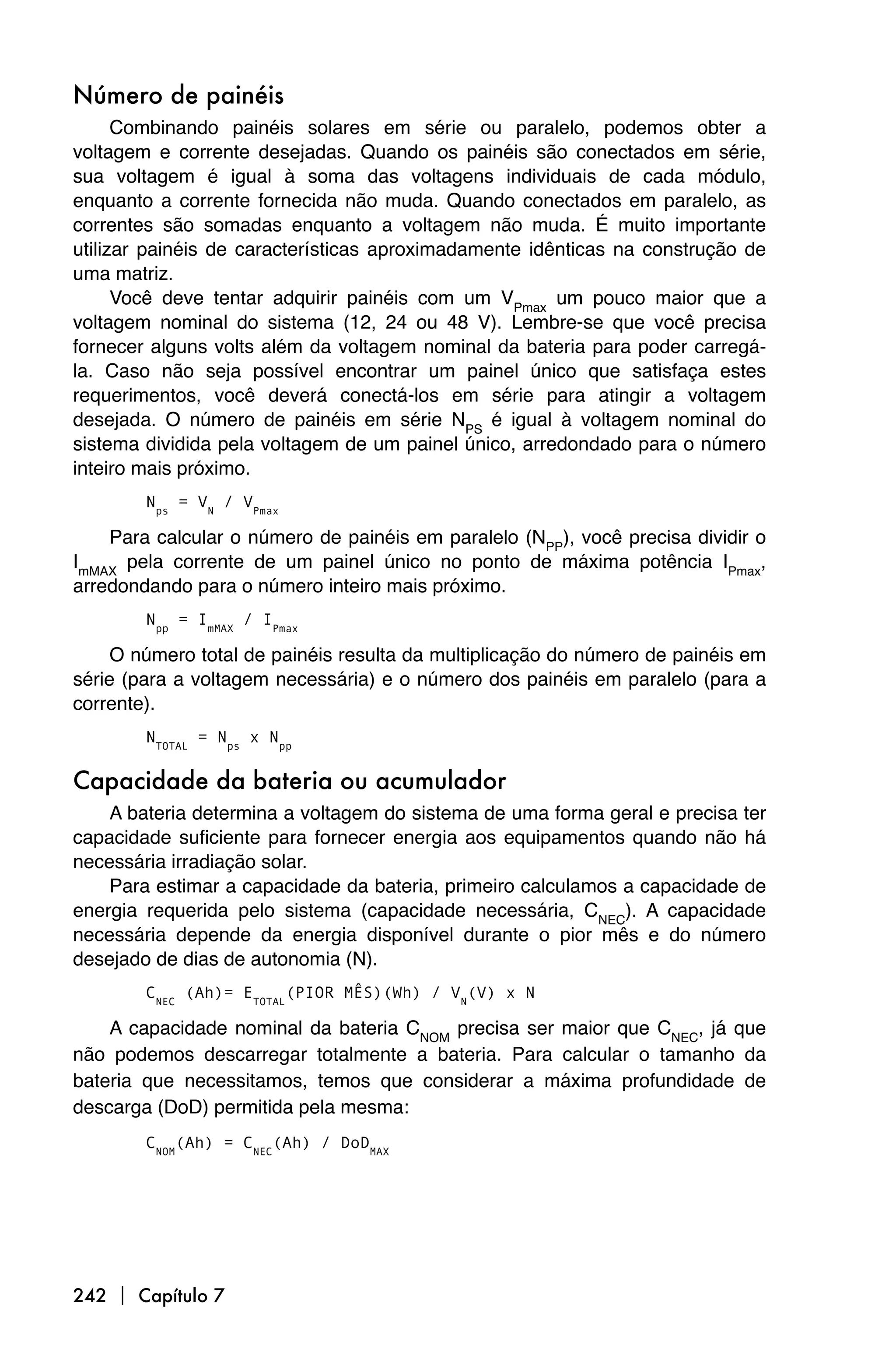 Número de painéis
      Combinando painéis solares em série ou paralelo, podemos obter a
voltagem e corrente desejadas. Quando os painéis são conectados em série,
sua voltagem é igual à soma das voltagens individuais de cada módulo,
enquanto a corrente fornecida não muda. Quando conectados em paralelo, as
correntes são somadas enquanto a voltagem não muda. É muito importante
utilizar painéis de características aproximadamente idênticas na construção de
uma matriz.
      Você deve tentar adquirir painéis com um VPmax um pouco maior que a
voltagem nominal do sistema (12, 24 ou 48 V). Lembre-se que você precisa
fornecer alguns volts além da voltagem nominal da bateria para poder carregá-
la. Caso não seja possível encontrar um painel único que satisfaça estes
requerimentos, você deverá conectá-los em série para atingir a voltagem
desejada. O número de painéis em série NPS é igual à voltagem nominal do
sistema dividida pela voltagem de um painel único, arredondado para o número
inteiro mais próximo.
        Nps = VN / VPmax

    Para calcular o número de painéis em paralelo (NPP), você precisa dividir o
ImMAX pela corrente de um painel único no ponto de máxima potência IPmax,
arredondando para o número inteiro mais próximo.
        Npp = ImMAX / IPmax

     O número total de painéis resulta da multiplicação do número de painéis em
série (para a voltagem necessária) e o número dos painéis em paralelo (para a
corrente).
        NTOTAL = Nps x Npp

Capacidade da bateria ou acumulador
    A bateria determina a voltagem do sistema de uma forma geral e precisa ter
capacidade suficiente para fornecer energia aos equipamentos quando não há
necessária irradiação solar.
    Para estimar a capacidade da bateria, primeiro calculamos a capacidade de
energia requerida pelo sistema (capacidade necessária, CNEC). A capacidade
necessária depende da energia disponível durante o pior mês e do número
desejado de dias de autonomia (N).
        CNEC (Ah)= ETOTAL(PIOR MÊS)(Wh) / VN(V) x N

    A capacidade nominal da bateria CNOM precisa ser maior que CNEC, já que
não podemos descarregar totalmente a bateria. Para calcular o tamanho da
bateria que necessitamos, temos que considerar a máxima profundidade de
descarga (DoD) permitida pela mesma:
        CNOM(Ah) = CNEC(Ah) / DoDMAX




242  Capítulo 7
 