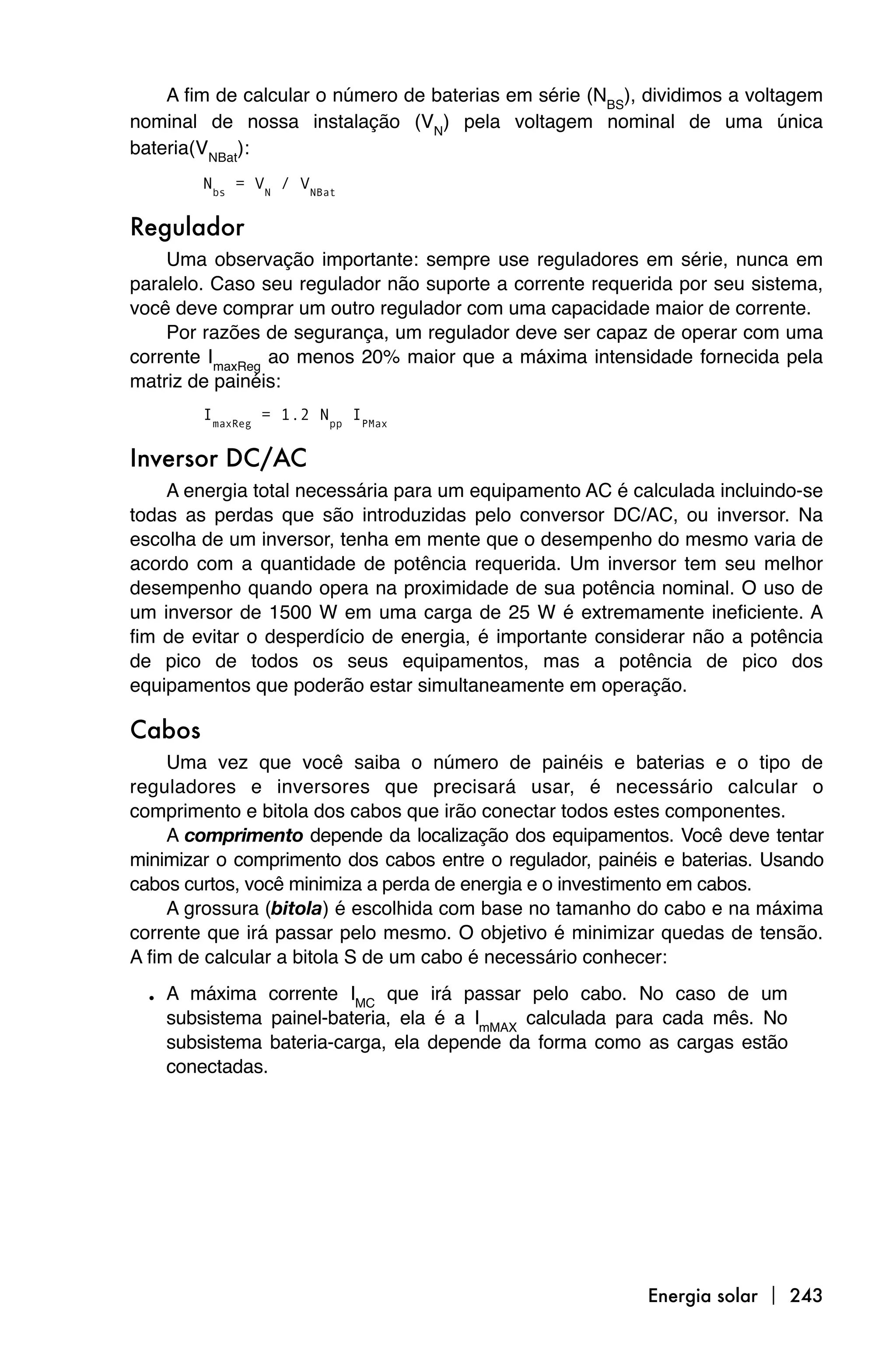A fim de calcular o número de baterias em série (NBS), dividimos a voltagem
nominal de nossa instalação (VN) pela voltagem nominal de uma única
bateria(VNBat):
        Nbs = VN / VNBat

Regulador
    Uma observação importante: sempre use reguladores em série, nunca em
paralelo. Caso seu regulador não suporte a corrente requerida por seu sistema,
você deve comprar um outro regulador com uma capacidade maior de corrente.
    Por razões de segurança, um regulador deve ser capaz de operar com uma
corrente ImaxReg ao menos 20% maior que a máxima intensidade fornecida pela
matriz de painéis:
        ImaxReg = 1.2 Npp IPMax

Inversor DC/AC
    A energia total necessária para um equipamento AC é calculada incluindo-se
todas as perdas que são introduzidas pelo conversor DC/AC, ou inversor. Na
escolha de um inversor, tenha em mente que o desempenho do mesmo varia de
acordo com a quantidade de potência requerida. Um inversor tem seu melhor
desempenho quando opera na proximidade de sua potência nominal. O uso de
um inversor de 1500 W em uma carga de 25 W é extremamente ineficiente. A
fim de evitar o desperdício de energia, é importante considerar não a potência
de pico de todos os seus equipamentos, mas a potência de pico dos
equipamentos que poderão estar simultaneamente em operação.

Cabos
     Uma vez que você saiba o número de painéis e baterias e o tipo de
reguladores e inversores que precisará usar, é necessário calcular o
comprimento e bitola dos cabos que irão conectar todos estes componentes.
     A comprimento depende da localização dos equipamentos. Você deve tentar
minimizar o comprimento dos cabos entre o regulador, painéis e baterias. Usando
cabos curtos, você minimiza a perda de energia e o investimento em cabos.
     A grossura (bitola) é escolhida com base no tamanho do cabo e na máxima
corrente que irá passar pelo mesmo. O objetivo é minimizar quedas de tensão.
A fim de calcular a bitola S de um cabo é necessário conhecer:

  • A máxima corrente IMC que irá passar pelo cabo. No caso de um
    subsistema painel-bateria, ela é a ImMAX calculada para cada mês. No
    subsistema bateria-carga, ela depende da forma como as cargas estão
    conectadas.




                                                           Energia solar  243
 