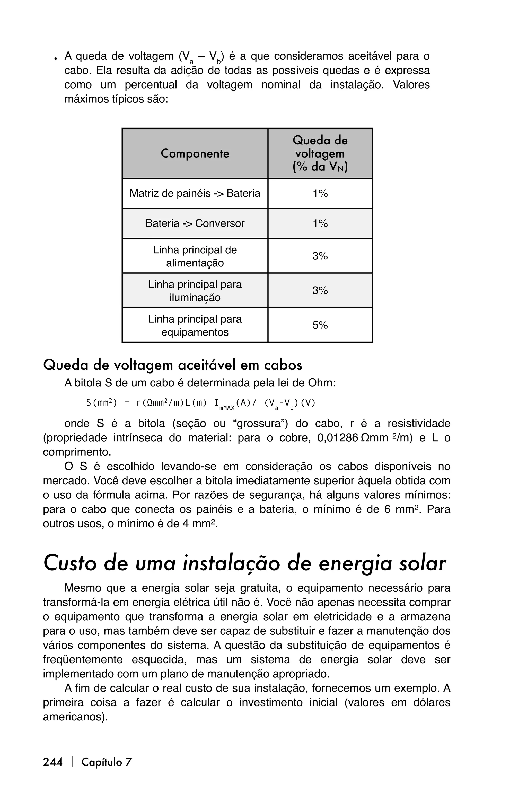 • A queda de voltagem (Va – Vb) é a que consideramos aceitável para o
    cabo. Ela resulta da adição de todas as possíveis quedas e é expressa
    como um percentual da voltagem nominal da instalação. Valores
    máximos típicos são:


                                                Queda de
                      Componente                 voltagem
                                                (% da VN)

                Matriz de painéis -> Bateria        1%

                   Bateria -> Conversor             1%

                     Linha principal de
                                                    3%
                        alimentação

                    Linha principal para
                                                    3%
                        iluminação

                    Linha principal para
                                                    5%
                       equipamentos


Queda de voltagem aceitável em cabos
    A bitola S de um cabo é determinada pela lei de Ohm:
        S(mm2) = r(Ωmm2/m)L(m) ImMAX(A)/ (Va-Vb)(V)

    onde S é a bitola (seção ou “grossura”) do cabo, r é a resistividade
(propriedade intrínseca do material: para o cobre, 0,01286 Ωmm 2/m) e L o
comprimento.
    O S é escolhido levando-se em consideração os cabos disponíveis no
mercado. Você deve escolher a bitola imediatamente superior àquela obtida com
o uso da fórmula acima. Por razões de segurança, há alguns valores mínimos:
para o cabo que conecta os painéis e a bateria, o mínimo é de 6 mm2. Para
outros usos, o mínimo é de 4 mm2.


Custo de uma instalação de energia solar
     Mesmo que a energia solar seja gratuita, o equipamento necessário para
transformá-la em energia elétrica útil não é. Você não apenas necessita comprar
o equipamento que transforma a energia solar em eletricidade e a armazena
para o uso, mas também deve ser capaz de substituir e fazer a manutenção dos
vários componentes do sistema. A questão da substituição de equipamentos é
freqüentemente esquecida, mas um sistema de energia solar deve ser
implementado com um plano de manutenção apropriado.
     A fim de calcular o real custo de sua instalação, fornecemos um exemplo. A
primeira coisa a fazer é calcular o investimento inicial (valores em dólares
americanos).



244  Capítulo 7
 