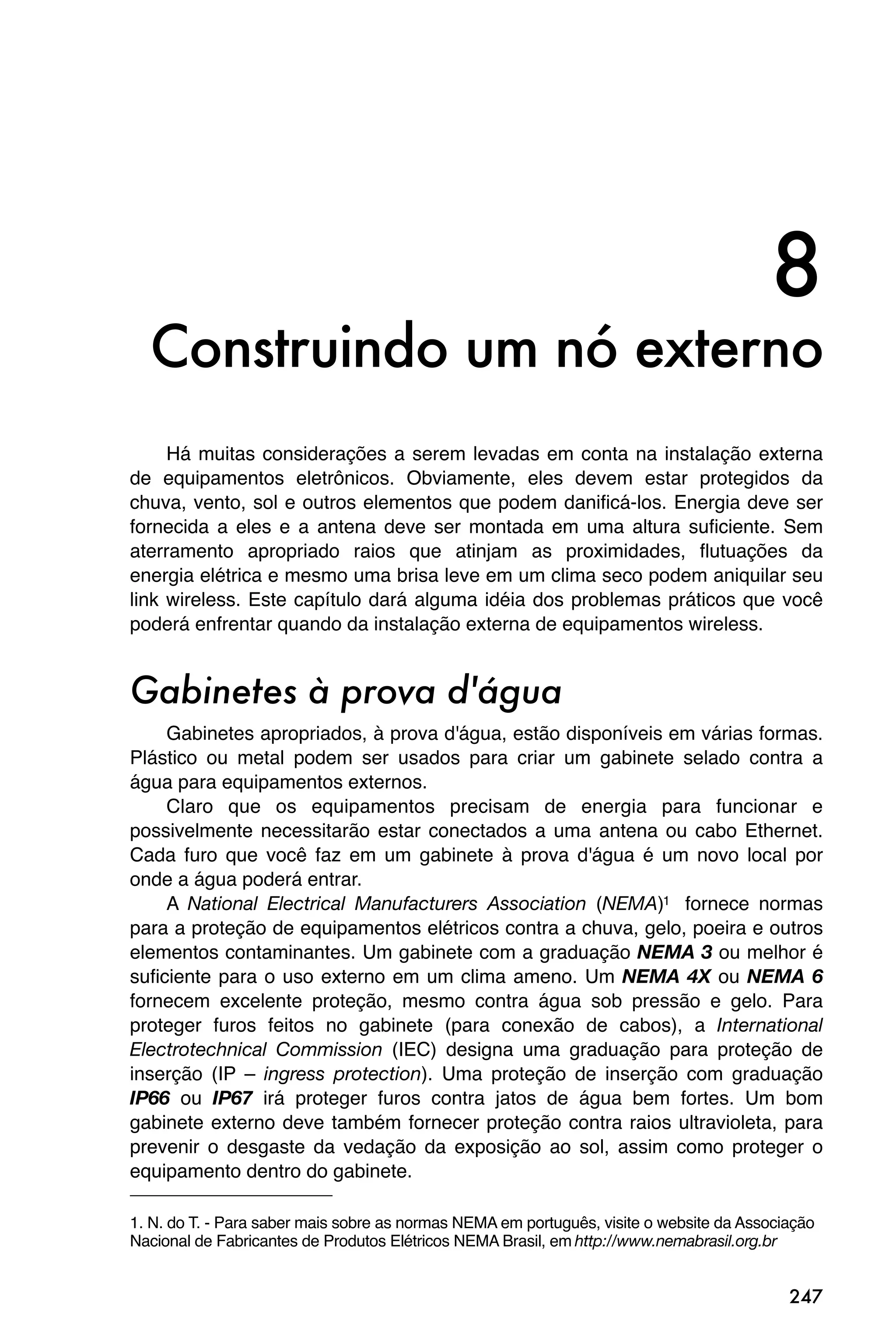 8
  Construindo um nó externo
     Há muitas considerações a serem levadas em conta na instalação externa
de equipamentos eletrônicos. Obviamente, eles devem estar protegidos da
chuva, vento, sol e outros elementos que podem danificá-los. Energia deve ser
fornecida a eles e a antena deve ser montada em uma altura suficiente. Sem
aterramento apropriado raios que atinjam as proximidades, flutuações da
energia elétrica e mesmo uma brisa leve em um clima seco podem aniquilar seu
link wireless. Este capítulo dará alguma idéia dos problemas práticos que você
poderá enfrentar quando da instalação externa de equipamentos wireless.


Gabinetes à prova d'água
     Gabinetes apropriados, à prova d'água, estão disponíveis em várias formas.
Plástico ou metal podem ser usados para criar um gabinete selado contra a
água para equipamentos externos.
     Claro que os equipamentos precisam de energia para funcionar e
possivelmente necessitarão estar conectados a uma antena ou cabo Ethernet.
Cada furo que você faz em um gabinete à prova d'água é um novo local por
onde a água poderá entrar.
     A National Electrical Manufacturers Association (NEMA)1 fornece normas
para a proteção de equipamentos elétricos contra a chuva, gelo, poeira e outros
elementos contaminantes. Um gabinete com a graduação NEMA 3 ou melhor é
suficiente para o uso externo em um clima ameno. Um NEMA 4X ou NEMA 6
fornecem excelente proteção, mesmo contra água sob pressão e gelo. Para
proteger furos feitos no gabinete (para conexão de cabos), a International
Electrotechnical Commission (IEC) designa uma graduação para proteção de
inserção (IP – ingress protection). Uma proteção de inserção com graduação
IP66 ou IP67 irá proteger furos contra jatos de água bem fortes. Um bom
gabinete externo deve também fornecer proteção contra raios ultravioleta, para
prevenir o desgaste da vedação da exposição ao sol, assim como proteger o
equipamento dentro do gabinete.

1. N. do T. - Para saber mais sobre as normas NEMA em português, visite o website da Associação
Nacional de Fabricantes de Produtos Elétricos NEMA Brasil, em http://www.nemabrasil.org.br


                                                                                           247
 